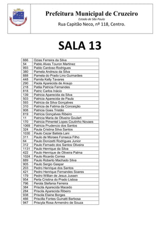 Prefeitura Municipal de Cruzeiro
Estado de São Paulo
Rua Capitão Neco, nº 118, Centro.
SALA 13
666 Ozias Ferreira da Silva
54 Pablo Alves Touron Martinez
993 Pablo Cardoso Rodrigues
380 Pamela Andreza da Silva
888 Pamela do Prado Lino Guimarães
448 Pamila Kelly Tavares
290 Paola Aparecida de Araujo
218 Patila Patricia Fernandes
818 Patric Carlos Inácio
139 Patricia Aparecida da Silva
503 Patricia Aparecida de Paula
593 Patricia da Silva Gonçalves
310 Patricia de Fatima da Conceição
908 Patricia Goes Tristão
819 Patricia Gonçalves Ribeiro
11 Patricia Maria de Oliveira Goulart
170 Patricia Pimentel Lopes Coutinho Novaes
1069 Patricia Prudencio dos Santos
324 Paula Cristina Silva Santos
1030 Paulo Cezar Batista Lani
311 Paulo de Moraes Fonseca Filho
64 Paulo Donizetti Rodrigues Junior
312 Paulo Fernado dos Santos Oliveira
1131 Paulo Henrique da Silva
422 Paulo Henrique de Oliveira Palma
1024 Paulo Ricardo Correa
889 Paulo Roberto Machado Silva
905 Paulo Sergio Gaspar
203 Pedro Henrique dos Santos
421 Pedro Henrique Fernandes Soares
179 Pedro Willian de Jesus Jussen
954 Perla Cristina do Prado Lisboa
796 Perola Stefania Ferreira
384 Priscila Aparecida Macedo
284 Priscila Aparecida Ribeiro
938 Priscila Elaine Borges
466 Priscilla Fontes Guinatti Barbosa
947 Priscyla Rosa Armendro de Souza
 