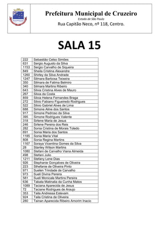 Prefeitura Municipal de Cruzeiro
Estado de São Paulo
Rua Capitão Neco, nº 118, Centro.
SALA 15
222 Sebastião Celso Simões
631 Sergio Augusto da Silva
1153 Sergio Carvalho de Siqueira
849 Sheila Cristina Alexandre
1260 Shirley da Silva Andrade
1247 Silmara Barbosa Teixeira
350 Silmara de Fatima Belmiro
340 Silmara Martins Ribeiro
643 Silvia Cristina Alves de Mauro
267 Silvia da Costa
859 Silvia Helena Fernandes Braga
272 Silvio Fabiano Figueiredo Rodrigues
522 Silvio Gabriel Alves de Lima
688 Simone Aline dos Santos
917 Simone Pedroso da Silva
395 Simone Rodrigues Valente
318 Sirlene Maria de Jesus
246 Sirlene Pereira dos Reis
282 Sonia Cristina de Morais Toledo
691 Sonia Maria dos Santos
1185 Sonia Maria Vital
808 Sonia Regina Martins
1167 Soraya Vicentina Gomes da Silva
28 Stanley Wilson Martins
1080 Stefani de Carvalho Viana Almeida
498 Stefani Julio
1211 Stefany Lene Dias
926 Stephanie Gonçalves de Oliveira
223 Sthefanie de Oliveira Pinto
971 Suelen Trindade de Carvalho
973 Sueli Divina Pereira
581 Sueli Monicale Martins Pereira
636 Tabata Matinalia da Cunha Matos
1089 Taciana Aparecida de Jesus
72 Taciane Rodrigues de Araujo
353 Taila Andressa Estevam
924 Taila Cristina de Oliveira
280 Tainan Aparecida Ribeiro Amorim Inacio
 