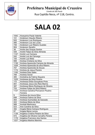 Prefeitura Municipal de Cruzeiro
Estado de São Paulo
Rua Capitão Neco, nº 118, Centro.
SALA 02
1042 Anaryama Paula Valente
101 Anderson Claudio Ribeiro
935 Anderson Luis Rodrigues
480 Anderson Luiz de Lucas
746 Anderson Luiz Ribeiro Guedes
904 Anderson Serafim
38 Andre das Graças Santos
426 André Felipe da Silva Almeida
1147 André Luiz Campos
242 André Luiz de Camargo
155 André Luiz Mota
999 Andrea Cristiane da Silva
1136 Andreia Aparecida Campos de Almeida
1028 Andreia Aparecida da silva Ribeiro
757 Andreia Aparecida de Souza
1174 Andreia de Jesus Pereira
1165 Andreia Dias Sales
789 Andreia Xavier
385 Andrelina de Fatima Siqueira
1029 Andressa da Silva Pereira
172 Andressa Elidia Gonçalves Pinto
461 Andressa Jesus dos Reis Marins
387 Andressa Maria Rodrigues de Oliveira
725 Andrew Felipe da Silva Ribeiro
1127 Andreza Carolina Poncianon Paulino
Ferreira
9 Andreza de moura Silva
698 Andreza Fatima da Silva
464 Andreza Guimarães de Azevedo
402 Andreza Maria da Silva
988 Andrieli Martiniano
523 Ane Caroline da Silva
382 Angela Maria Campos Rodrigues
87 Angela Maria Lemos
1138 Angelica Cristina Pereira da Silva
572 Angelica de Oliveira Carvalho Pereira
1178 Angelica Francisco dos Santos
1227 Angelica Martins Marinho
 