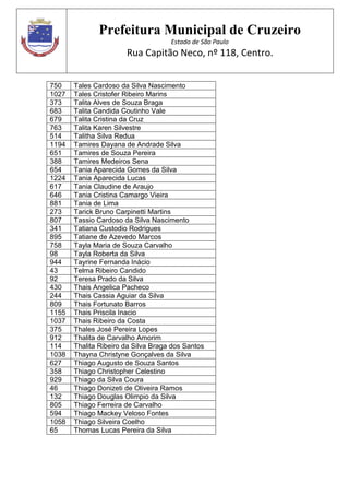 Prefeitura Municipal de Cruzeiro
Estado de São Paulo
Rua Capitão Neco, nº 118, Centro.
750 Tales Cardoso da Silva Nascimento
1027 Tales Cristofer Ribeiro Marins
373 Talita Alves de Souza Braga
683 Talita Candida Coutinho Vale
679 Talita Cristina da Cruz
763 Talita Karen Silvestre
514 Talitha Silva Redua
1194 Tamires Dayana de Andrade Silva
651 Tamires de Souza Pereira
388 Tamires Medeiros Sena
654 Tania Aparecida Gomes da Silva
1224 Tania Aparecida Lucas
617 Tania Claudine de Araujo
646 Tania Cristina Camargo Vieira
881 Tania de Lima
273 Tarick Bruno Carpinetti Martins
807 Tassio Cardoso da Silva Nascimento
341 Tatiana Custodio Rodrigues
895 Tatiane de Azevedo Marcos
758 Tayla Maria de Souza Carvalho
98 Tayla Roberta da Silva
944 Tayrine Fernanda Inácio
43 Telma Ribeiro Candido
92 Teresa Prado da Silva
430 Thais Angelica Pacheco
244 Thais Cassia Aguiar da Silva
809 Thais Fortunato Barros
1155 Thais Priscila Inacio
1037 Thais Ribeiro da Costa
375 Thales José Pereira Lopes
912 Thalita de Carvalho Amorim
114 Thalita Ribeiro da Silva Braga dos Santos
1038 Thayna Christyne Gonçalves da Silva
627 Thiago Augusto de Souza Santos
358 Thiago Christopher Celestino
929 Thiago da Silva Coura
46 Thiago Donizeti de Oliveira Ramos
132 Thiago Douglas Olimpio da Silva
805 Thiago Ferreira de Carvalho
594 Thiago Mackey Veloso Fontes
1058 Thiago Silveira Coelho
65 Thomas Lucas Pereira da Silva
 