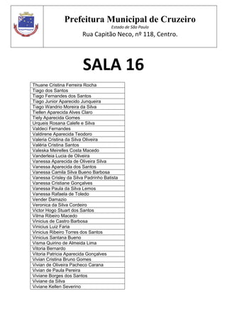 Prefeitura Municipal de Cruzeiro
Estado de São Paulo
Rua Capitão Neco, nº 118, Centro.
SALA 16
Thuane Cristina Ferreira Rocha
Tiago dos Santos
Tiago Fernandes dos Santos
Tiago Junior Aparecido Junqueira
Tiago Wandrio Moreira da Silva
Tiellen Aparecida Alves Claro
Tiely Aparecida Gomes
Urqueis Rosana Calefe e Silva
Valdeci Fernandes
Valdirene Aparecida Teodoro
Valeria Cristina da Silva Oliveira
Valéria Cristina Santos
Valeska Meirelles Costa Macedo
Vanderleia Lucia de Oliveira
Vanessa Aparecida de Oliveira Silva
Vanessa Aparecida dos Santos
Vanessa Camila Silva Bueno Barbosa
Vanessa Crisley da Silva Padrinho Batista
Vanessa Cristiane Gonçalves
Vanessa Paula da Silva Lemos
Vanessa Rafaela de Toledo
Vender Damazio
Veronica da Silva Cordeiro
Victor Hogo Stuart dos Santos
Vilma Ribeiro Macedo
Vinicius de Castro Barbosa
Vinicius Luiz Faria
Vinicius Ribeiro Torres dos Santos
Vinicius Santana Bueno
Visma Quirino de Almeida Lima
Vitoria Bernardo
Vitoria Patricia Aparecida Gonçalves
Vivian Cristina Bruno Gomes
Vivian de Oliveira Pacheco Carana
Vivian de Paula Pereira
Viviane Borges dos Santos
Viviane da Silva
Viviane Kellen Severino
 