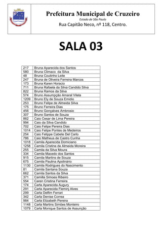 Prefeitura Municipal de Cruzeiro
Estado de São Paulo
Rua Capitão Neco, nº 118, Centro.
SALA 03
217 Bruna Aparecida dos Santos
580 Bruna Climaco da Silva
48 Bruna Coutinho Leite
247 Bruna de Oliveira Ferreira Marcos
173 Bruna Karen Horacio
711 Bruna Rafaela da Silva Candido Silva
822 Bruna Ramos da Silva
574 Bruno Assumpção Amaral Vilela
1209 Bruno Ely de Souza Emidio
253 Bruno Felipe de Almeida Silva
175 Bruno Ferreira Dias
456 Bruno Gonçalves Ambrosio
307 Bruno Santos de Souza
862 Caio Cesar de Lima Pereira
994 Caio da Silva Candido
702 Caio Felipe Pereira Dias
1014 Caio Felipe Pontes de Medeiros
254 Caio Felippe Cabete Del Carlo
786 Caio Matheus de Castro Cunha
1018 Camila Aparecida Domiciano
1258 Camila Cristine de Almeida Moreira
255 Camila da Silva Moura
334 Camila Macedo dos Santos
915 Camila Martins de Souza
675 Camila Paulina Apolinário
1130 Camila Rodrigues do Nascimento
81 Camila Santana Souza
662 Camila Santos da Silva
371 Camilla Simoes Ribeiro
554 Caren Cristina Ferreira
174 Carla Aparecida Augury
291 Carla Aparecida Fleminj Alves
299 Carla Delfim Ferrari
342 Carla Denise Correa
984 Carla Elizabeth Pereira
1148 Carla Martins Simões Monteiro
1079 Carla Monique Santos de Assunção
 