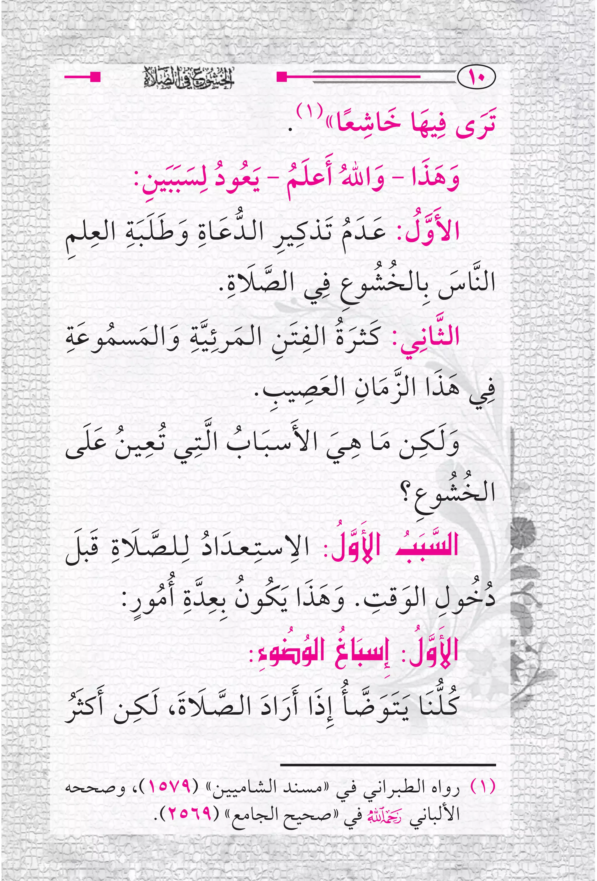 ‫‪QP‬‬
                                    ‫ﺗﹶﺮ￯ ﻓﹺﻴﻬﺎ ﺧﺎﺷﻌﺎ« .‬
                                    ‫)١(‬           ‫ﹺ‬
                                               ‫ﹶ ﹶ ﹰ‬                ‫ﹶ‬
            ‫ﹶ ﹶﹶ ﹺ‬   ‫ﻭﻫﺬﺍ - ﻭﺍﷲ ﹶﺃﻋﻠﻢ - ﻳﻌﻮﺩ ﻟﹺ‬
         ‫ﹶ ﹶ ﹶ ﹶ ﹸ ﹶ ﹸ ﹶ ﹸ ﹸ ﺴﺒﺒﻴﻦ:‬
‫ﹶ ﹺ ﹶ ﹶﹶﹶﹺ ﹺ ﹺ‬                     ‫ﹶ ﹸ ﹺ ﹺ‬
‫ﺍﻷﹶﻭ ﹸﻝ: ﻋــﺪﹶ ﻡ ﹶﺗــﺬﻛـﻴــﺮ ﺍﻟــﺪﱡ ﻋــﺎﺓ ﻭﻃـﻠـﺒــﺔ ﺍﻟﻌﻠﻢ‬ ‫ﱠ‬
                         ‫ﺍﻟﻨﱠﺎﺱ ﺑﹺﺎﻟﺨﺸﻮﻉ ﻓﹺﻲ ﺍﻟﺼﻼﺓ.‬
                          ‫ﹶ ﹺ‬
                                ‫ﱠ‬             ‫ﹸ ﹸ ﹺ‬               ‫ﹶ‬
‫ﺍﻟـﺜــﺎﻧﹺــﻲ: ﻛـﺜــﺮﺓ ﺍﻟــﻔـﺘــﻦ ﺍﻟــﻤــﺮﺋـﻴــﺔ ﻭﺍﻟﻤﺴﻤﻮﻋﺔ‬
‫ﹶﹺ‬                 ‫ﹺ ﹺ‬
       ‫ﹶ ﹶ ﹸ ﹶ ﹺ ﹶ ﱠ ﹶ ﹶ ﹸ‬
                                      ‫ﹺ‬                       ‫ﱠ‬
                              ‫ﻓﹺﻲ ﻫﺬﺍ ﺍﻟﺰﻣﺎﻥ ﺍﻟﻌﺼﻴﺐ.‬
                                  ‫ﹶ ﹶ ﱠ ﹶ ﹺ ﹶ ﹺ ﹺ‬
‫ﻭ ﹶﻟــﻜــﻦ ﻣــﺎ ﻫــﻲ ﺍﻷﹶﺳ ـﺒــﺎﺏ ﺍ ﱠﻟــﺘﹺــﻲ ﹸﺗــﻌـﻴـﻦ ﻋﻠﻰ‬
    ‫ﹺ ﹸ ﹶﹶ‬                 ‫ﹶ ﹸ‬              ‫ﹶ‬
                                                ‫ﹺ‬
                                                    ‫ﹶ‬
                                                        ‫ﹺ‬
                                                                ‫ﹶ‬
                                                       ‫ﹸ ﹸ ﹺ‬
                                                      ‫ﺍﻟﺨﺸﻮﻉ؟‬
‫‪ ZﬁÎ˛a @kj€a‬ﺍﻻﺳــﺘﹺ ـﻌــﺪﹶ ﺍﺩ ﻟﹺـﻠــﺼــﻼﺓ ﻗﺒﻞ‬
  ‫ﱠ ﹶ ﹺ ﹶ ﹶ‬           ‫ﹸ‬
                                     ‫‪  ‬ﹺ‬   ‫‪‬‬            ‫‪‬‬
           ‫ﹸ ﹺ ﹺ ﹸ ﹴ‬                    ‫ﹸﹸ ﹺ ﹶ ﹺ ﹶ ﹶ ﹶ‬
        ‫ﺩﺧﻮﻝ ﺍﻟﻮﻗﺖ. ﻭﻫﺬﺍ ﹶﻳﻜﹸﻮﻥ ﺑﹺﻌﺪﱠ ﺓ ﹸﺃﻣﻮﺭ:‬
                            ‫‪ZıÏöÏ€a@Œbjg@ZﬁÎ˛a‬‬
                               ‫‪  ‬‬
                                    ‫‪ ‬‬                ‫‪‬‬   ‫‪‬‬
         ‫ﹺ‬
‫ﻛـﻠـﻨﹶــﺎ ﹶﻳـﺘــﻮﺿــﺄ ﺇﹺﺫﺍ ﹶﺃﺭﺍﺩ ﺍﻟــﺼــﻼﺓﹶ، ﹶﻟــﻜــﻦ ﹶﺃﻛﺜﺮ‬
                    ‫ﹸﱡ ﹶﹶ ﱠ ﹸ ﹶ ﹶ ﹶ ﱠ ﹶ‬
 ‫ﹶﹸ‬

‫)١( ﺭﻭﺍﻩ ﺍﻟـﻄـﺒــﺮﺍﻧــﻲ ﻓــﻲ »ﻣـﺴـﻨــﺪ ﺍﻟـﺸــﺎﻣـﻴـﻴــﻦ« )٩٧٥١(، ﻭﺻﺤﺤﻪ‬
         ‫ﺍﻷﻟﺒﺎﻧﻲ۴ ﻓﻲ »ﺻﺤﻴﺢ ﺍﻟﺠﺎﻣﻊ« )٩٦٥٢(.‬
 