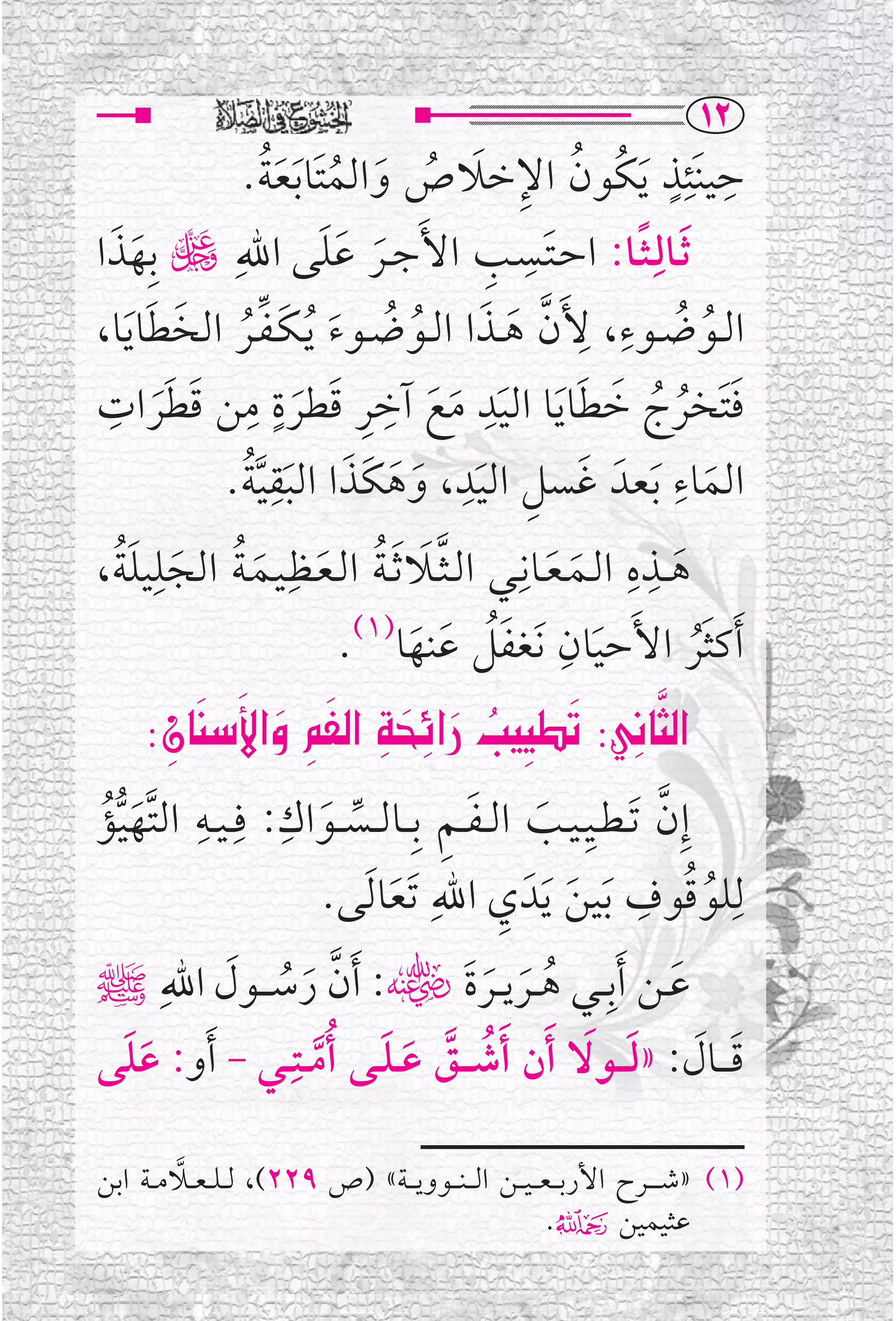 ‫‪QR‬‬
                 ‫ﹸ ﹺ ﹶ ﹸ ﹶ ﹸ ﹶﹸ‬
                ‫ﺣﻴﻨﹶﺌﺬ ﹶﻳﻜﹸﻮﻥ ﺍﻹﺧﻼﺹ ﻭﺍﻟﻤﺘﹶﺎ ﹶﺑﻌﺔ.‬                      ‫ﹺ ﹺﹴ‬
‫ﹶﺛــﺎﻟﹺـﺜــﺎ: ﺍﺣـﺘــﺴــﺐ ﺍﻷﹶﺟــﺮ ﻋﻠﻰ ﺍﷲﹺ ڬ ﺑﹺﻬﺬﺍ‬
  ‫ﹶ ﹶ‬                         ‫ﹶ ﹶﹶ‬               ‫ﹶ ﹺ ﹺ‬             ‫ﹰ‬
       ‫ﹺ ﱠ ﹶ ﹶ ﹸ ﹸ ﹶ ﹶ ﱢﹸ ﹶ ﹶ‬
‫ﹸ ﹸ ، ﻷﹶﻥ ﻫــﺬﺍ ﺍﻟــﻮﺿــﻮﺀ ﹸﻳـﻜـﻔــﺮ ﺍﻟﺨﻄﺎ ﹶﻳﺎ،‬                ‫ﺍﻟــﻮﺿــﻮﺀﹺ‬
 ‫ﹺ ﹺ ﹶ ﹴ ﹺ ﹶ ﹶ ﹺ‬
‫ﻓﺘﹶﺨﺮﺝ ﺧﻄﺎ ﹶﻳﺎ ﺍﻟﻴﺪ ﻣﻊ ﺁﺧﺮ ﻗﻄﺮﺓ ﻣﻦ ﻗﻄﺮﺍﺕ‬       ‫ﹺ‬            ‫ﹶ ﹸ ﹸ ﹶ ﹶ‬
         ‫ﹶ‬               ‫ﹶ‬                ‫ﹶ ﹶ ﹶ‬
                ‫ﹶ ﹺ ﹶﹺ ﹶ ﹶ ﹶ ﹶﹺﱠﹸ‬
              ‫ﺍﻟﻤﺎﺀ ﹶﺑﻌﺪﹶ ﻏﺴﻞ ﺍﻟﻴﺪ، ﻭﻫﻜﹶﺬﺍ ﺍﻟﺒﻘﻴﺔ.‬                       ‫ﹺ‬
                                                                                ‫ﹶ‬
   ‫ﹶﹸ‬   ‫ﻫ ــﺬﻩ ﺍﻟــﻤـﻌــﺎﻧﹺــﻲ ﺍﻟـﺜــﻼ ﹶﺛـﺔ ﺍﻟـﻌــﻈﹺـﻴــﻤـﺔ ﺍﻟﺠﻠﹺ‬
‫ﱠ ﹶ ﹸ ﹶ ﹶ ﹸ ﹶ ﻴﻠﺔ،‬                                               ‫ﹺ ﹺ‬
                                                                           ‫ﹶ‬
                                                        ‫ﹶ ﹶ‬
                                 ‫)١(‬                     ‫ﹶﺃﻛﺜﺮ ﺍﻷﹶﺣﻴﺎﻥﹺ‬
                                        ‫ﹶﹸ ﹶ ﹶ‬
                                ‫ﹶ ﻧﹶﻐﻔﻞ ﻋﻨﻬﺎ .‬                               ‫ﹶﹸ‬
       ‫‪ZÊb‰˛aÎ @·–€a@Úzˆa @kÓÓm@ZÔ„br€a‬‬
           ‫‪‬‬
             ‫‪    ä   ‬‬
                           ‫‪‬‬                         ‫‪‬‬
‫ﺇﹺﻥ ﹶﺗ ـﻄــﻴ ـﻴــﺐ ﺍﻟ ـﻔ ـﻢ ﺑﹺ ــﺎﻟ ــﺴ ــﻮﺍﻙ: ﻓﹺ ـﻴــﻪ ﺍﻟﺘﱠﻬﻴﺆ‬
 ‫ﹺ ﹶﱡﹸ‬              ‫ﹺ‬
                              ‫ﱢ ﹶ‬           ‫ﹺ ﹶ ﹶ ﹺ‬                  ‫ﱠ‬
                              ‫ﻟﹺﻠﻮﻗﻮﻑ ﹶﺑﻴﻦ ﹶﻳﺪﹶ ﻱ ﺍﷲﹺ ﹶﺗﻌﺎ ﹶﻟﻰ.‬
                                     ‫ﹶ‬             ‫ﹸ ﹸ ﹺ ﹶ ﹺ‬
‫ﻋــﻦ ﹶﺃﺑﹺ ــﻲ ﻫ ــﺮﻳ ــﺮﺓﹶﮕ: ﹶﺃﻥ ﺭﺳـ ــﻮﻝ ﺍﷲﹺﷺ‬
              ‫ﱠ ﹶ ﹸ ﹶ‬                             ‫ﹸ ﹶ ﹶ‬                ‫ﹶ‬
    ‫ﹶﹶ‬                ‫ﻗـ ــﺎﻝ: »ﻟـ ــﻮﻻ ﹶﺃﻥ ﹶﺃﺷـ ــﻖ ﻋ ـﻠــﻰ ﹸﺃﻣ ــﺘ ـﹺ‬
‫ﹸ ﱠ ﹶ ﹶ ﱠ ـﻲ - ﹶﺃﻭ: ﻋﻠﻰ‬                                      ‫ﹶ ﹶ ﹶ ﹶ‬

         ‫ﱠ‬
‫)١( »ﺷـ ـ ــﺮﺡ ﺍﻷﺭﺑـ ـﻌـ ـﻴ ــﻦ ﺍﻟـ ـﻨـ ــﻮﻭﻳـ ــﺔ« )ﺹ ٩٢٢(، ﻟ ـﻠ ـﻌ ــﻼﻣ ــﺔ ﺍﺑﻦ‬
                                                          ‫ﻋﺜﻴﻤﻴﻦ۴.‬
 