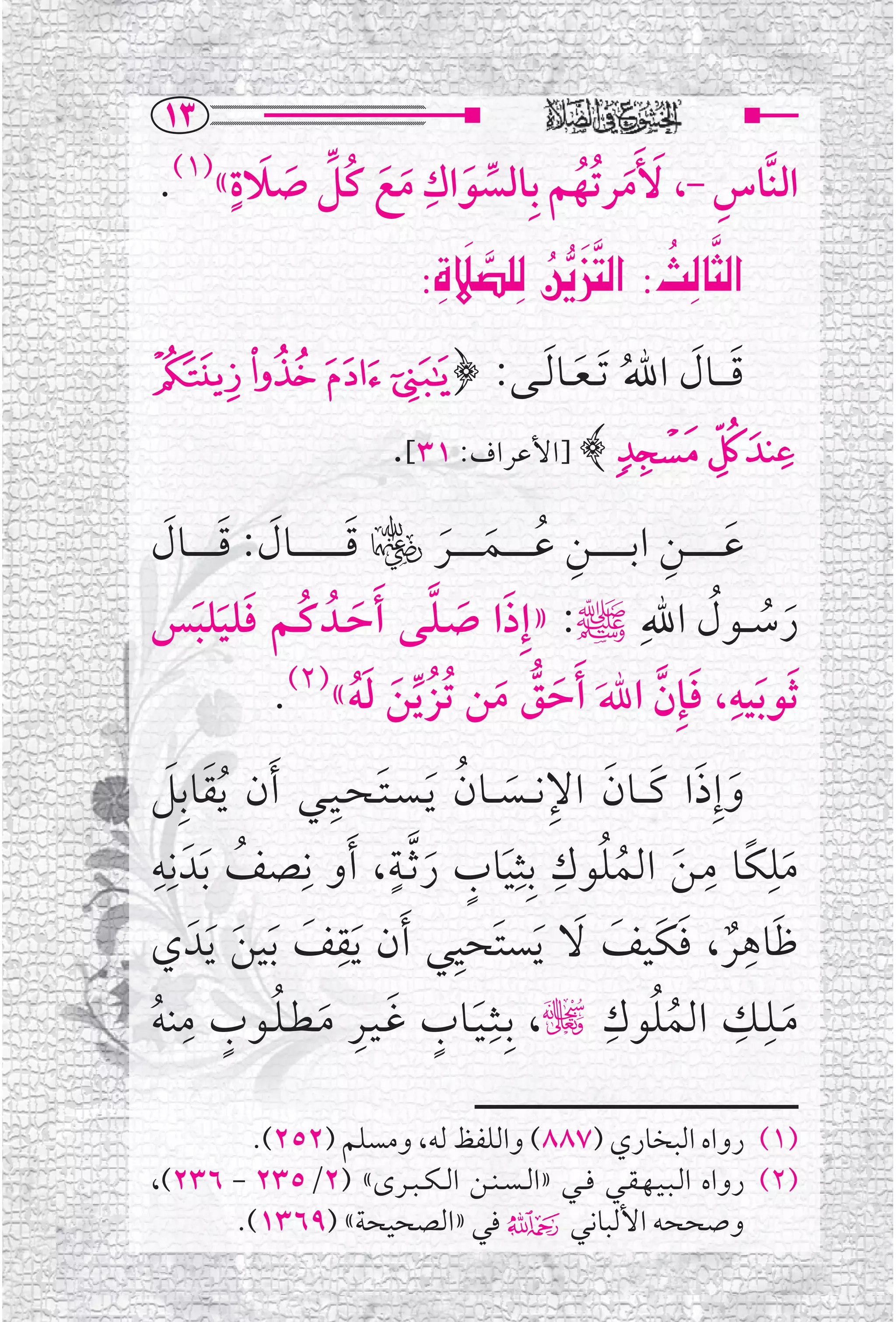‫‪QS‬‬
      ‫ﱢ ﹶ ﹴ‬      ‫ﹺ‬
 ‫ﺍﻟﻨﱠﺎﺱ -، ﹶﻷﹶﻣﺮﺗﹸﻬﻢ ﺑﹺﺎﻟﺴﻮﺍﻙ ﻣﻊ ﻛﹸﻞ ﺻﻼﺓ«)١(.‬
                                       ‫ﹺ‬
         ‫ﹶ‬    ‫ﱢ ﹶ ﹶ ﹶ‬      ‫ﹶ ﹸ‬
                                                           ‫‪‬‬
                                       ‫‪      ‬‬
                                           ‫‪‬‬
                                      ‫‪ZÒ˝ó‹€ @ÂÌn€a@Zs€br€a‬‬
‫ﻗ ـ ــﺎﻝ ﺍﷲ ﹶﺗ ـﻌــﺎ ﹶﻟــﻰ: ﴿ " # $ %‬
                    ‫ﹶ ﹶ ﹸ ﹶ‬
                                  ‫& ' ( ﴾ ]ﺍﻷﻋﺮﺍﻑ: ١٣[.‬
   ‫ﹶ ﹶ ﹶ‬                       ‫ﹶ‬        ‫ﹺ ﹸ ﹶ ﹶ‬                         ‫ﹶ ﹺ‬
‫ﻋ ـ ـ ـ ـ ــﻦ ﺍﺑ ـ ـ ـ ـ ــﻦ ﻋ ـ ـ ـ ــﻤ ـ ـ ـ ــﺮﮏ ﻗ ـ ـ ـ ـ ـ ـ ــﺎﻝ: ﻗ ـ ـ ـ ــﺎﻝ‬
‫ﺭﺳ ــﻮﻝ ﺍﷲﹺﷺ: »ﺇﹺﺫﺍ ﺻـﻠــﻰ ﹶﺃﺣــﺪﹸ ﻛــﻢ ﻓﻠﻴﻠﺒﺲ‬
       ‫ﹶ ﹸ ﹶ ﹶ ﹶ‬                       ‫ﹶ ﹶ ﱠ‬                                   ‫ﹶ ﹸ ﹸ‬
               ‫ﹶﺛﻮ ﹶﺑﻴﻪ، ﻓﺈﹺﻥ ﺍﷲﹶ ﹶﺃﺣﻖ ﻣﻦ ﹸﺗﺰ ﱢﻳﻦ ﻟﻪ«)٢(.‬
                                 ‫ﹶ ﱡ ﹶ ﹸ ﹶ ﹶﹸ‬                          ‫ﹺ ﹶ ﱠ‬
    ‫ﹶ ﹶ‬                   ‫ﹶ ﹺ‬
‫ﻭﺇﹺﺫﺍ ﻛـ ــﺎﻥ ﺍﻹﻧ ــﺴ ــﺎﻥ ﹶﻳ ـﺴ ـﺘ ـﺤــﻴــﻲ ﹶﺃﻥ ﹸﻳﻘﺎﺑﹺﻞ‬
                                           ‫ﹶ ﹶ ﹶ ﹶ ﹺ ﹶ ﹸ‬
‫ﻣﻠﻜﹰﺎ ﻣـﻦ ﺍﻟﻤﻠﻮﻙ ﺑﹺﺜﹺﻴﺎﺏ ﺭ ﱠﺛــﺔ، ﹶﺃﻭ ﻧﹺﺼﻒ ﹶﺑﺪﹶ ﻧﹺﻪ‬
 ‫ﹺ‬           ‫ﹸ‬                      ‫ﹴ‬
                                      ‫ﹶ ﹴ ﹶ‬
                                                       ‫ﹸ ﹺ‬
                                                                 ‫ﹶ ﹸ‬
                                                                              ‫ﹺ ﹺ‬
                                                                                         ‫ﹶ‬
                            ‫ﻇﺎﻫﺮ، ﻓﻜﹶﻴﻒ ﻻ ﻳﺴﺘﹶﺤﻴﻲ ﹶﺃﻥ ﻳﻘﹺ‬
                                         ‫ﹺ‬                                           ‫ﹶ ﹺ‬
‫ﹶ ﻒ ﹶﺑﻴﻦ ﹶﻳﺪﹶ ﻱ‬
            ‫ﹶ ﹶ‬                                       ‫ﹲ ﹶ ﹶ ﹶ ﹶ‬
‫ﻣــﻠــﻚ ﺍﻟﻤﻠﻮﻙ چ، ﺑﹺــﺜﹺـﻴــﺎﺏ ﻏـﻴــﺮ ﻣـﻄـﻠــﻮﺏ ﻣﻨﻪ‬
     ‫ﹺ‬
‫ﹶ ﹴ ﹶ ﹺ ﹶ ﹸ ﹴ ﹸ‬
                                                             ‫ﹸ ﹺ‬
                                                                         ‫ﹸ‬
                                                                                    ‫ﹺ ﹺ‬
                                                                                           ‫ﹶ‬

        ‫)١( ﺭﻭﺍﻩ ﺍﻟﺒﺨﺎﺭﻱ )٧٨٨( ﻭﺍﻟﻠﻔﻆ ﻟﻪ، ﻭﻣﺴﻠﻢ )٢٥٢(.‬
‫)٢( ﺭﻭﺍﻩ ﺍﻟـﺒـﻴـﻬـﻘــﻲ ﻓ ــﻲ »ﺍﻟ ـﺴ ـﻨــﻦ ﺍﻟ ـﻜ ـﺒــﺮ￯« )٢/٥٣٢ - ٦٣٢(،‬
      ‫ﻭﺻﺤﺤﻪ ﺍﻷﻟﺒﺎﻧﻲ۴ ﻓﻲ »ﺍﻟﺼﺤﻴﺤﺔ« )٩٦٣١(.‬
 