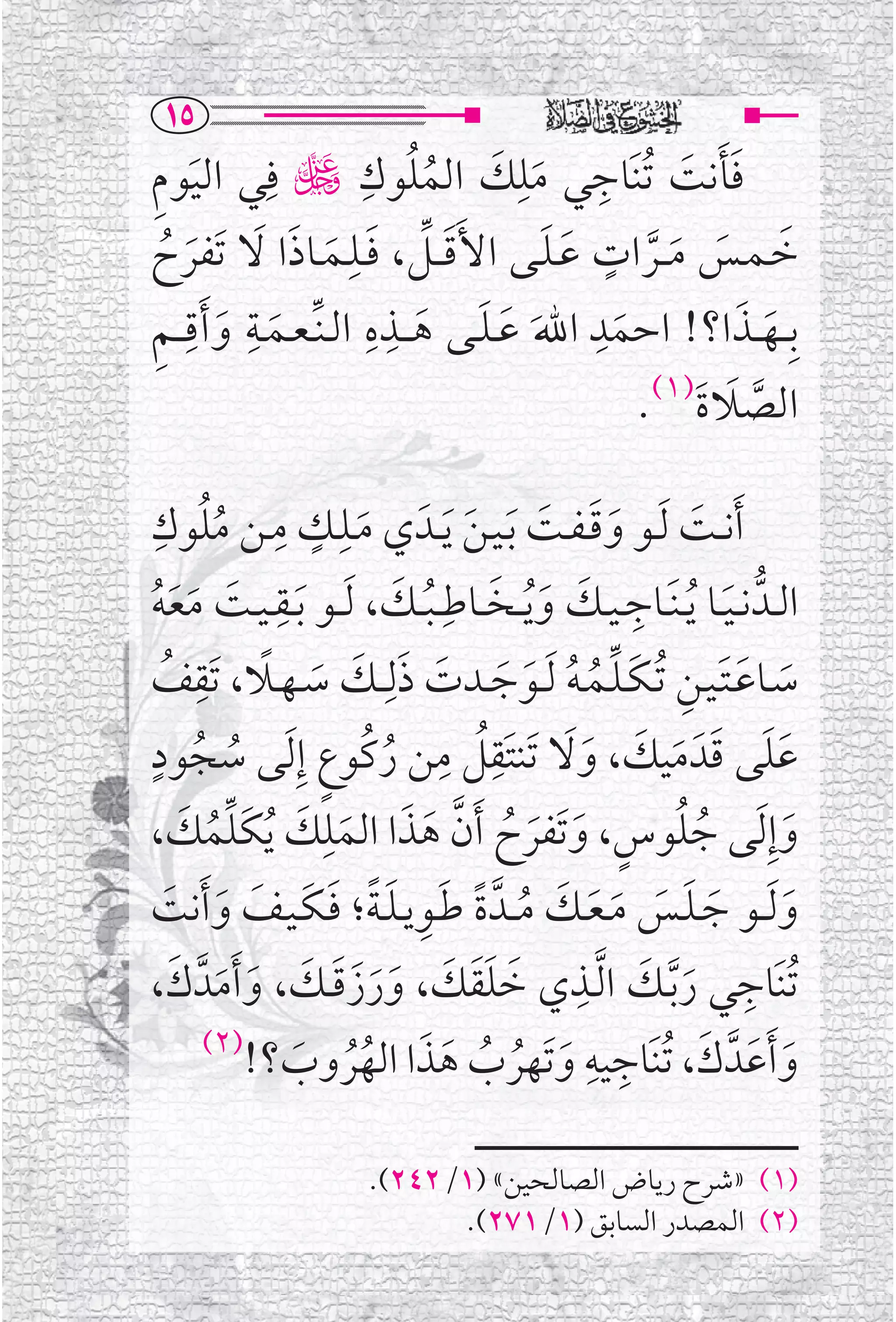 ‫‪QU‬‬
‫ﻓﺄﻧﺖ ﹸﺗﻨﹶﺎﺟﻲ ﻣﻠﻚ ﺍﻟﻤﻠﻮﻙ ڬ ﻓﹺﻲ ﺍﻟﻴﻮﻡ‬
‫ﹶ ﹺ‬                        ‫ﹸ ﹺ‬
                                 ‫ﹶ ﹶ ﹸ‬
                                         ‫ﹺ‬       ‫ﹺ‬   ‫ﹶﹶ ﹶ‬
                         ‫ﹺ‬                 ‫ﹶ ﹶ ﹶ ﱠ ﹴ ﹶ ﹶ‬
‫ﺧـﻤــﺲ ﻣ ــﺮﺍﺕ ﻋـﻠــﻰ ﺍﻷﹶﻗ ــﻞ، ﻓــﻠــﻤــﺎﺫﺍ ﻻ ﺗﹶﻔﺮﺡ‬
  ‫ﹶ ﱢ ﹶ ﹶ ﹶ ﹶ ﹶ ﹸ‬
 ‫ﹶ ﹺ ﹶ ﹺ ﹺ‬                  ‫ﹺ ﹺ‬                ‫ﹺ‬
‫ﺑﹺ ــﻬ ــﺬﺍ؟! ﺍﺣﻤﺪ ﺍﷲ ﻋ ـﻠــﻰ ﻫـ ــﺬﻩ ﺍﻟ ـﻨﱢ ـﻌــﻤــﺔ ﻭ ﹶﺃﻗـ ـﻢ‬
                                ‫ﹶ ﹶ ﹶ ﹶ‬            ‫ﹶ‬      ‫ﹶ ﹶ‬
                                                              ‫ﺍﻟﺼﻼﺓ)١(.‬
                                                                  ‫ﱠ ﹶ ﹶ‬

  ‫ﹺ ﹴ ﹺ ﹸ ﹺ‬
‫ﹶﺃﻧــﺖ ﹶﻟــﻮ ﻭﻗ ـﻔــﺖ ﹶﺑـﻴـﻦ ﹶﻳــﺪﹶ ﻱ ﻣــﻠــﻚ ﻣــﻦ ﻣﻠﻮﻙ‬
          ‫ﹸ‬                 ‫ﹶ‬         ‫ﹶﹶ ﹶ ﹶ‬                    ‫ﹶ‬
‫ﹶ ﻴــﺖ ﻣﻌﻪ‬   ‫ﺍﻟــﺪﱡ ﻧ ـﻴــﺎ ﻳ ـﻨﹶــﺎﺟ ـﻴــﻚ ﻭﻳ ــﺨ ــﺎﻃﹺ ـﺒ ــﻚ، ﹶﻟ ــﻮ ﺑــﻘ ـﹺ‬
                              ‫ﹶ ﹸ ﹺ ﹶ ﹶﹸ ﹶ ﹸ ﹶ‬
  ‫ﹶ ﹶﹶﹸ‬
‫ﺳــﺎﻋـﺘـﻴــﻦ ﹸﺗـﻜـﻠــﻤـﻪ ﹶﻟــﻮﺟــﺪﺕ ﺫﻟﹺ ــﻚ ﺳ ـﻬــﻼ، ﺗﹶﻘﻒ‬
   ‫ﹶ ﹶﹶ ﹺ ﹶﱢ ﹸ ﹸ ﹶ ﹶ ﹶ ﹶ ﹶ ﹶ ﹰ ﹺ ﹸ‬
‫ﹴ‬                    ‫ﹺﹸ ﹺ ﹸ ﹴ‬
‫ﻋﻠﻰ ﻗﺪﹶ ﻣﻴﻚ، ﻭﻻ ﺗﹶﻨﺘﹶﻘﻞ ﻣﻦ ﺭﻛﹸﻮﻉ ﺇﹺ ﹶﻟﻰ ﺳﺠﻮﺩ‬     ‫ﹶﹶ ﹶ ﹶ ﹶ ﹶﹶ‬
        ‫ﹸ ﹸ‬
      ‫ﹸ ﹸ ﹴ ﹶ ﹶ ﹸ ﱠ ﹶ ﹶ ﹶﹺ ﹶ ﹶﱢﹸ ﹶ‬
‫ﻭﺇﹺ ﹶﻟﻰ ﺟﻠﻮﺱ، ﻭﺗﹶﻔﺮﺡ ﹶﺃﻥ ﻫﺬﺍ ﺍﻟﻤﻠﻚ ﹸﻳﻜﻠﻤﻚ،‬                                      ‫ﹶ‬
    ‫ﹶ ﹶ ﹶ ﹶ ﹶ ﹶ ﹸ ﹰ ﹶ ﹺ ﹶﹰ ﹶ ﹶ ﹶ ﹶ ﹶ‬
‫ﻭ ﹶﻟ ــﻮ ﺟ ـﻠــﺲ ﻣ ـﻌــﻚ ﻣ ــﺪﱠ ﺓ ﻃــﻮﻳ ـﻠ ـﺔ؛ ﻓـﻜـﻴــﻒ ﻭ ﹶﺃﻧﺖ‬                    ‫ﹶ‬
‫ﹺ ﹶ ﱠ ﹶ ﻱ ﺧﻠﻘﻚ، ﻭﺭﺯﻗــﻚ، ﻭ ﹶﺃﻣﺪﱠ ﻙ،‬
     ‫ﹶ ﹶﹶ ﹶ ﹶ ﹶ ﹶ ﹶ ﹶ ﹶ ﹶ ﹶ‬                      ‫ﹸﺗﻨﹶﺎﺟﻲ ﺭﺑــﻚ ﺍ ﱠﻟــﺬﹺ‬
                                                   ‫ﹺ‬
                   ‫ﹺ ﹶ ﹸ ﹸ ﹶ ﹶ ﹸﹸ ﹶ‬
            ‫ﻭ ﹶﺃﻋﹶﺪﱠ ﻙ، ﹸﺗﻨﹶﺎﺟﻴﻪ ﻭﺗﹶﻬﺮﺏ ﻫﺬﺍ ﺍﻟﻬﺮﻭﺏ؟!‬
         ‫)٢(‬                                                      ‫ﹶ‬           ‫ﹶ‬

                           ‫)١( »ﺷﺮﺡ ﺭﻳﺎﺽ ﺍﻟﺼﺎﻟﺤﻴﻦ« )١/٢٤٢(.‬
                                 ‫)٢( ﺍﻟﻤﺼﺪﺭ ﺍﻟﺴﺎﺑﻖ )١/١٧٢(.‬
 