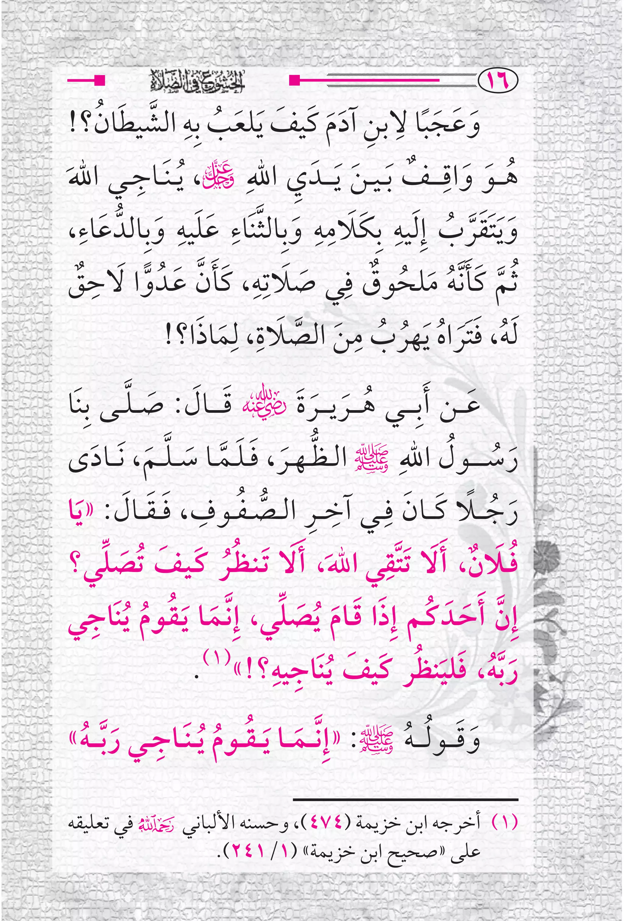 ‫‪QV‬‬
         ‫ﹶ ﹶ ﹶﹰ ﹺ ﹺ ﹶﹶ ﹶ ﹶ ﹸ ﹺ ﱠ ﹶ ﹸ‬
  ‫ﻭﻋﺠﺒﺎ ﻻﺑﻦ ﺁﺩﻡ ﻛﹶﻴﻒ ﹶﻳﻠﻌﺐ ﺑﹺﻪ ﺍﻟﺸﻴﻄﺎﻥ؟!‬
‫ﹶ‬                             ‫ﹺ‬       ‫ﹶ‬        ‫ﹸ ﹶ ﹶ ﹺ ﹲ‬
‫ﻫـ ــﻮ ﻭﺍﻗـ ـ ــﻒ ﹶﺑ ـﻴ ـﻦ ﹶﻳ ـ ــﺪﹶ ﻱ ﺍﷲﹺ ڬ، ﹸﻳ ـﻨﹶ ــﺎﺟ ــﻲ ﺍﷲ‬
             ‫ﹺ‬
     ‫ﹺ‬             ‫ﹺ‬    ‫ﹺ‬         ‫ﹺ ﹶ ﹺﹺ‬
  ‫ﻭ ﹶﻳﺘﻘﺮﺏ ﺇﹺ ﹶﻟﻴﻪ ﺑﹺﻜﹶﻼﻣﻪ ﻭﺑﹺﺎﻟﺜﻨﹶﺎﺀ ﻋﻠﻴﻪ ﻭﺑﹺﺎﻟﺪﱡ ﻋﺎﺀ،‬
          ‫ﹶ‬    ‫ﹶ ﱠ ﹶﹶ ﹶ‬                                ‫ﹶ ﹶﹶﱠ ﹸ‬
‫ﹶ ﻖ‬‫ﹲ‬   ‫ﹸﺛﻢ ﻛﹶﺄ ﱠﻧﻪ ﻣﻠﺤﻮﻕ ﻓﹺﻲ ﺻﻼﺗﹺﻪ، ﻛﹶﺄﻥ ﻋــﺪﹸ ﻭﺍ ﻻﺣﹺ‬
                  ‫ﹶ ﱠ ﹶ‬   ‫ﹶ ﹺ‬            ‫ﱠ ﹶ ﹸ ﹶ ﹸ ﹲ‬
                                ‫ﹶ‬
                ‫ﹶﻟﻪ، ﻓﺘﹶﺮﺍﻩ ﹶﻳﻬﺮﺏ ﻣﻦ ﺍﻟﺼﻼﺓ، ﻟﹺﻤﺎﺫﺍ؟!‬
                     ‫ﹸ ﹶ ﹶ ﹸ ﹸ ﹸ ﹺ ﹶ ﱠ ﹶ ﹺ ﹶ ﹶ‬

‫ﻋـ ــﻦ ﹶﺃﺑﹺ ـ ــﻲ ﻫ ـ ــﺮﻳ ـ ــﺮﺓﹶﮕ ﻗـ ـ ــﺎﻝ: ﺻـ ـﻠ ــﻰ ﺑﹺﻨﹶﺎ‬
            ‫ﹶ ﹶ ﹶ ﱠ‬                    ‫ﹸ ﹶ ﹶ‬                 ‫ﹶ‬
                                                 ‫ﺭﺳ ـ ـ ــﻮﻝ ﺍﷲﹺ‬
‫ﹶ ﹸ ﹸ ﷺ ﺍﻟ ـﻈ ـﻬــﺮ، ﻓ ـﻠــﻤــﺎ ﺳـ ـﻠ ــﻢ، ﹶﻧـ ــﺎﺩ￯‬
      ‫ﹶ‬       ‫ﱡ ﹶ ﹶﹶ ﱠ ﹶ ﱠ ﹶ‬
‫ﺭﺟـ ــﻼ ﻛـ ــﺎﻥ ﻓﹺ ــﻲ ﺁﺧـ ــﺮ ﺍﻟ ــﺼ ـﻔ ــﻮﻑ، ﻓـ ـﻘ ــﺎﻝ: » ﹶﻳﺎ‬
           ‫ﹺ ﹺ ﱡ ﹸ ﹺ ﹶ ﹶ ﹶ‬                        ‫ﹶ ﹸ ﹰ ﹶ ﹶ‬
                                               ‫ﹸﹶ ﹲ ﹶ ﹺ‬
‫ﻓــﻼﻥ، ﹶﺃﻻ ﹶﺗﺘﱠﻘﻲ ﺍﷲ، ﹶﺃ ﹶﻻ ﹶﺗـﻨـﻈــﺮ ﻛـﻴــﻒ ﺗﹸﺼﻠﻲ؟‬
        ‫ﹸﹸ ﹶ ﹶ ﹶ ﱢ‬                      ‫ﹶ‬
     ‫ﹶ ﹸ ﹸ ﹺ‬
‫ﺇﹺﻥ ﹶﺃﺣــﺪﹶ ﻛــﻢ ﺇﹺﺫﺍ ﻗــﺎﻡ ﹸﻳﺼﻠﻲ، ﺇﹺ ﱠﻧــﻤــﺎ ﹶﻳـﻘــﻮﻡ ﹸﻳﻨﹶﺎﺟﻲ‬
                                  ‫ﱠ ﹶ ﹸ ﹶ ﹶ ﹶ ﹶ ﱢ‬
                                 ‫ﹺ ﹺ‬                ‫ﹶ ﹸ ﹶ ﹶ ﹸ‬
                    ‫ﺭ ﱠﺑﻪ، ﻓﻠﻴﻨﻈﺮ ﻛﹶﻴﻒ ﹸﻳﻨﹶﺎﺟﻴﻪ؟!«)١(.‬
                                            ‫ﹶ‬

 ‫ﹺ ﹶ ﹸ‬
‫ﻭﻗـ ــﻮ ﹸﻟ ـ ـﻪﷺ: »ﺇﹺ ﱠﻧـ ــﻤـ ــﺎ ﹶﻳـ ـﻘ ــﻮﻡ ﹸﻳ ـﻨﹶ ــﺎﺟ ــﻲ ﺭ ﱠﺑ ـ ـﻪ«‬
                           ‫ﹶ ﹸ ﹸ‬                          ‫ﹸ‬            ‫ﹶ ﹶ‬

‫)١( ﺃﺧﺮﺟﻪ ﺍﺑﻦ ﺧﺰﻳﻤﺔ )٤٧٤(، ﻭﺣﺴﻨﻪ ﺍﻷﻟﺒﺎﻧﻲ۴ ﻓﻲ ﺗﻌﻠﻴﻘﻪ‬
                ‫ﻋﻠﻰ »ﺻﺤﻴﺢ ﺍﺑﻦ ﺧﺰﻳﻤﺔ« )١/١٤٢(.‬
 