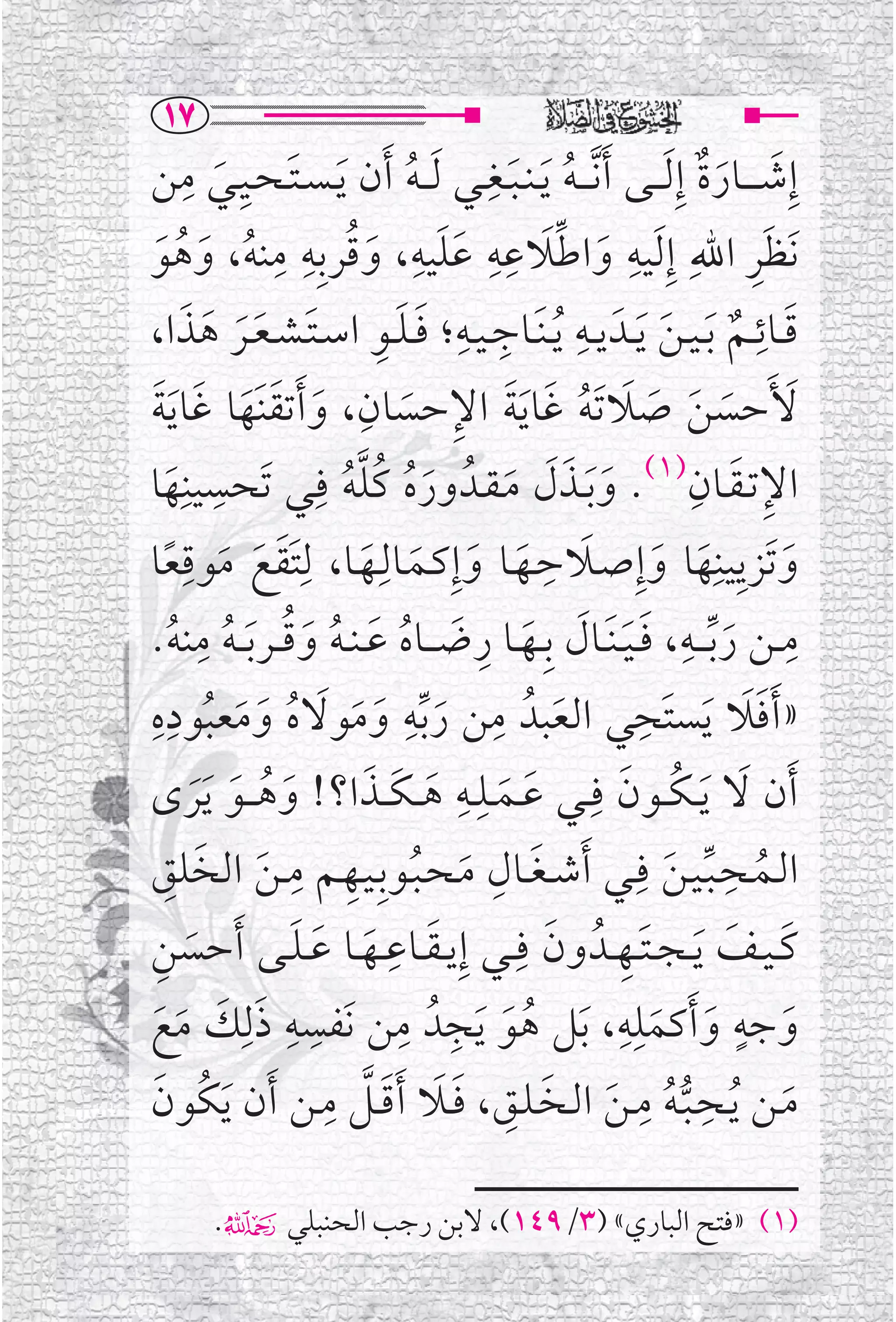 ‫‪QW‬‬
              ‫ﹶ ﹺ ﹺ‬                           ‫ﹺ‬
‫ﺇﹺﺷـ ـ ــﺎﺭﺓ ﺇﹺ ﹶﻟـ ــﻰ ﹶﺃ ﱠﻧ ـ ـﻪ ﹶﻳ ـﻨ ـﺒــﻐــﻲ ﹶﻟـ ـﻪ ﹶﺃﻥ ﹶﻳ ـﺴ ـﺘ ـﺤــﻴــﻲ ﻣﻦ‬
                                                                           ‫ﹶ ﹶﹲ‬
                     ‫ﹶ‬                    ‫ﹸ‬         ‫ﹸ ﹶ‬
                        ‫ﹺ ﱢﹶ ﹺﹺ ﹶﹶ ﹺ ﹸ ﹺ ﹺ‬
‫ﹶﻧﻈﺮ ﺍﷲﹺ ﺇﹺ ﹶﻟﻴﻪ ﻭﺍﻃﻼﻋﻪ ﻋﻠﻴﻪ، ﻭﻗﺮﺑﹺﻪ ﻣﻨﻪ، ﻭﻫﻮ‬                                        ‫ﹶﹺ‬
     ‫ﹸ ﹶ ﹸ ﹶ‬                        ‫ﹶ‬                        ‫ﹶ‬
           ‫ﹺ ﹺ ﹶﹶ ﹺ ﹶ ﹶﹶ ﹶ ﹶ‬                               ‫ﹺ‬
                                                                      ‫ﹶ ﹲ ﹶ‬
‫ﻗــﺎﺋــﻢ ﹶﺑ ـﻴ ـﻦ ﹶﻳــﺪﹶ ﻳــﻪ ﹸﻳ ـﻨﹶــﺎﺟ ـﻴــﻪ؛ ﻓ ـﻠــﻮ ﺍﺳ ـﺘ ـﺸ ـﻌــﺮ ﻫﺬﺍ،‬          ‫ﹺ‬
‫ﹶ ﹶ ﹶ ﹶ ﹶ ﹸ ﹶ ﹶ ﹺ ﹶ ﹺ ﹶ ﹶ ﹶ ﹶ ﹶ‬
‫ﻷﹶﺣﺴﻦ ﺻﻼ ﹶﺗﻪ ﻏﺎ ﹶﻳﺔ ﺍﻹﺣﺴﺎﻥ، ﻭ ﹶﺃﺗﻘﻨﹶﻬﺎ ﻏﺎ ﹶﻳﺔ‬
‫ﺍﻹﺗـﻘــﺎﻥ)١(. ﻭ ﹶﺑــﺬﻝ ﻣـﻘــﺪﹸ ﻭﺭﻩ ﻛﻠﻪ ﻓﹺــﻲ ﺗﹶﺤﺴﻴﻨﹺﻬﺎ‬
        ‫ﹶ‬
                   ‫ﹺ‬
                                 ‫ﹶﹸ ﹸﱠﹸ‬            ‫ﹶ ﹶﹶ ﹶ‬
                                                                          ‫ﹺ ﹶ ﹺ‬
‫ﻭﺗﹶﺰﻳﻴﻨﹺﻬﺎ ﻭﺇﹺﺻــﻼﺣــﻬــﺎ ﻭﺇﹺﻛــﻤــﺎﻟﹺــﻬــﺎ، ﻟ ﹶﹺﺘﻘﻊ ﻣﻮﻗﻌﺎ‬
            ‫ﹺ‬
       ‫ﹶ ﹶ ﹶ ﹰ‬                    ‫ﹶ ﹺ ﹶ ﹶ ﹶ ﹶ ﹶ ﹶ ﹶ‬
                                                      ‫ﹺ‬
                ‫ﹺ‬                                                       ‫ﹺ‬                 ‫ﹺ‬
          ‫ﹶﹶ ﹶ ﹶ ﹺ ﹶ ﹸ ﹶ ﹸ ﹶ ﹸ ﹸ ﹸ‬
‫ﻣــﻦ ﺭ ﱢﺑـ ــﻪ، ﻓ ـﻴ ـﻨﹶــﺎﻝ ﺑﹺــﻬــﺎ ﺭﺿـ ــﺎﻩ ﻋ ـﻨ ـﻪ ﻭﻗ ــﺮ ﹶﺑـ ـﻪ ﻣﻨﻪ.‬      ‫ﹶ‬
‫ﹺﹺ‬                                      ‫ﹺ‬
‫» ﹶﺃﻓﻼ ﹶﻳﺴﺘﹶﺤﻲ ﺍﻟﻌﺒﺪﹸ ﻣﻦ ﺭ ﱢﺑﻪ ﻭﻣﻮﻻﻩ ﻭﻣﻌﺒﻮﺩﻩ‬    ‫ﹺ‬                  ‫ﹺ‬
                  ‫ﹶ ﹶ ﹶ ﹶ ﹸ ﹶ ﹶ ﹸ‬                        ‫ﹶ‬                          ‫ﹶﹶ‬
‫ﹶﺃﻥ ﻻ ﹶﻳ ـﻜــﻮﻥ ﻓﹺــﻲ ﻋــﻤــﻠــﻪ ﻫـ ـﻜ ــﺬﺍ؟! ﻭﻫـ ــﻮ ﹶﻳﺮ￯‬
               ‫ﹶ ﹸ ﹶ ﹶ‬             ‫ﹶ ﹶ ﹺﹺ ﹶ ﹶ ﹶ‬                ‫ﹶ ﹸ ﹶ‬
‫ﺍﻟــﻤــﺤـﺒـﻴـﻦ ﻓﹺــﻲ ﹶﺃﺷ ـﻐــﺎﻝ ﻣـﺤـﺒــﻮﺑﹺـﻴــﻬــﻢ ﻣ ـﻦ ﺍﻟﺨﻠﻖ‬
      ‫ﹶ ﹺ ﹶ ﹸ ﹺ ﹺ ﹶ ﹶ ﹺ‬                                                ‫ﹸ ﱢ ﹶ‬
                                                                             ‫ﹺ‬
‫ﻛ ـﻴــﻒ ﹶﻳ ـﺠ ـﺘــﻬــﺪﹸ ﻭﻥ ﻓﹺ ــﻲ ﺇﹺﻳ ـﻘــﺎﻋــﻬــﺎ ﻋ ـﻠــﻰ ﹶﺃﺣﺴﻦ‬
    ‫ﹶ ﹺ‬                   ‫ﹶ ﹺ ﹶ ﹶ ﹶ‬                     ‫ﹶ ﹺ ﹶ‬                    ‫ﹶ ﹶ‬
‫ﻭﺟﻪ ﻭ ﹶﺃﻛﻤﻠﻪ، ﹶﺑﻞ ﻫﻮ ﹶﻳﺠﺪﹸ ﻣﻦ ﻧﹶﻔﺴﻪ ﺫﻟﹺﻚ ﻣﻊ‬
 ‫ﹶ ﹶ ﹶ ﹶ‬
                         ‫ﹺ ﹺ‬           ‫ﹺ ﹺ‬
                                                  ‫ﹸ ﹶ‬
                                                               ‫ﹺﹺ‬
                                                                     ‫ﹶ ﹶ‬
                                                                                  ‫ﹴ‬
                                                                                        ‫ﹶ‬
                             ‫ﻣــﻦ ﻳــﺤــﺒـﻪ ﻣ ـﻦ ﺍﻟــﺨـﻠــﻖ، ﻓــﻼ ﹶﺃﻗــﻞ ﻣـﹺ‬
‫ﹶ ﹸ ﱡ ﹸ ﹶ ﹶ ﹺ ﹶ ﹶ ﹶ ﱠ ـﻦ ﹶﺃﻥ ﹶﻳﻜﹸﻮﻥ‬
  ‫ﹶ‬                                                               ‫ﹺ ﹺ‬

        ‫)١( »ﻓﺘﺢ ﺍﻟﺒﺎﺭﻱ« )٣/٩٤١(، ﻻﺑﻦ ﺭﺟﺐ ﺍﻟﺤﻨﺒﻠﻲ۴.‬
 