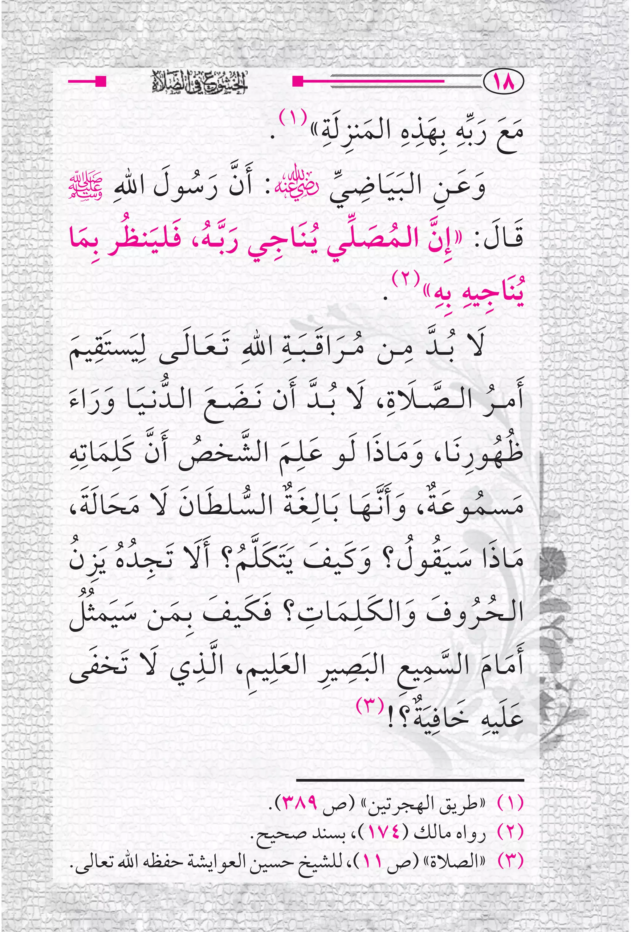 ‫‪QX‬‬
                                           ‫ﹺ ﹺ‬            ‫ﹺ ﹺ ﹺ‬
                                 ‫ﻣﻊ ﺭ ﱢﺑﻪ ﺑﹺﻬﺬﻩ ﺍﻟﻤﻨﺰ ﹶﻟﺔ« .‬
                                  ‫)١(‬
                                                     ‫ﹶ‬         ‫ﹶ ﹶ ﹶ ﹶ‬
              ‫ﻭﻋــﻦ ﺍﻟـﺒـﻴــﺎﺿــﻲﮕ: ﹶﺃﻥ ﺭﺳﻮﻝ ﺍﷲﹺ‬  ‫ﹺ‬
‫ﱠ ﹶ ﹸ ﹶ ﷺ‬                                    ‫ﹶ ﹶ ﹺ ﹶﹶ ﱢ‬
     ‫ﱠ ﹸ ﹶ ﱢ ﹶ ﹺ ﹶ ﹸ ﹶ ﹶ ﹸ ﹶ‬
‫ﻗ ــﺎﻝ: »ﺇﹺﻥ ﺍﻟــﻤــﺼـﻠــﻲ ﹸﻳـﻨــﺎﺟــﻲ ﺭ ﱠﺑـ ـﻪ، ﻓـﻠـﻴـﻨـﻈــﺮ ﺑﹺﻤﺎ‬      ‫ﹶ ﹶ‬
                                                                ‫ﹺ ﹺ ﹺ‬
                                                        ‫ﹸﻳﻨﹶﺎﺟﻴﻪ ﺑﹺﻪ«)٢(.‬
‫ﻻ ﹸﺑـ ــﺪﱠ ﻣ ــﻦ ﻣـ ــﺮﺍﻗـ ـﺒـ ــﺔ ﺍﷲﹺ ﹶﺗ ـﻌ ــﺎ ﹶﻟ ــﻰ ﻟ ﹶﹺﻴﺴﺘﹶﻘﻴﻢ‬
   ‫ﹶ‬
         ‫ﹺ‬
                        ‫ﹶ‬
                                  ‫ﹶ ﹺ‬
                                      ‫ﹸ ﹶ ﹶ‬
                                                           ‫ﹺ‬        ‫ﹶ‬
 ‫ﹶ ﹶﹶ ﹶ‬                ‫ﹶ ﹶ‬                       ‫ﱠ ﹶ ﹺ ﹶ‬
‫ﹶﺃﻣـ ــﺮ ﺍﻟـ ــﺼـ ــﻼﺓ، ﻻ ﹸﺑـ ــﺪﱠ ﹶﺃﻥ ﹶﻧ ــﻀ ــﻊ ﺍﻟ ــﺪﱡ ﻧ ـﻴ ــﺎ ﻭﺭﺍﺀ‬
                                                                      ‫ﹸ‬
‫ﻇــﻬــﻮﺭ ﹶﻧــﺎ، ﻭﻣــﺎﺫﺍ ﹶﻟــﻮ ﻋــﻠــﻢ ﺍﻟﺸﺨﺺ ﹶﺃﻥ ﻛﹶﻠﻤﺎﺗﹺﻪﹺ‬
             ‫ﱠ ﹺ‬                    ‫ﹶ ﹺ‬                ‫ﹸﹸ ﹺ ﹶ ﹶ ﹶ‬
           ‫ﹶ‬         ‫ﹶ ﱠ ﹸ‬
‫ﻣـﺴــﻤــﻮﻋـﺔ، ﻭ ﹶﺃ ﱠﻧــﻬــﺎ ﹶﺑــﺎﻟﹺـﻐـﺔ ﺍﻟــﺴـﻠـﻄــﺎﻥ ﻻ ﻣﺤﺎ ﹶﻟﺔ،‬
      ‫ﹶﹲ ﱡ ﹶ ﹶ ﹶ ﹶ ﹶ ﹶ‬                              ‫ﹶ ﹸ ﹶ ﹲ ﹶ ﹶ‬
  ‫ﹶ ﹶ ﹶ ﹶﹸ ﹸ ﹶ ﹶ ﹶ ﹶﱠ ﹸ ﹶ ﹺ ﹸ ﹺ ﹸ‬
‫ﻣــﺎﺫﺍ ﺳـﻴـﻘــﻮﻝ؟ ﻭﻛـﻴــﻒ ﹶﻳ ﹶﺘﻜﻠﻢ؟ ﹶﺃﻻ ﹶﺗــﺠــﺪﹸ ﻩ ﹶﻳﺰﻥ‬
     ‫ﹸ ﹸ ﹶ ﹶ ﹶ ﹺ ﹶ ﹺ ﹶ ﹶ ﹶ ﹶ ﹶ ﹶ ﹸﹸ‬
‫ﺍﻟــﺤــﺮﻭﻑ ﻭﺍﻟ ـﻜــﻠــﻤــﺎﺕ؟ ﻓـﻜـﻴــﻒ ﺑﹺــﻤــﻦ ﺳﻴﻤﺜﻞ‬
                  ‫ﹶ ﹶ ﱠ ﹺ ﹺ ﹶ ﹺ ﹺ ﹶﹺ ﹺ ﹺ ﹶ‬
‫ﹶﺃﻣــﺎﻡ ﺍﻟﺴﻤﻴﻊ ﺍﻟﺒﺼﻴﺮ ﺍﻟﻌﻠﻴﻢ، ﺍ ﱠﻟــﺬﻱ ﻻ ﺗﹶﺨﻔﻰ‬
       ‫ﹶ‬
                                                 ‫ﹶ ﹺ ﹶ ﹺ ﹲ )٣(‬
                                                        ‫ﻋﻠﻴﻪ ﺧﺎﻓﻴﺔ؟!‬
                                                             ‫ﹶ‬            ‫ﹶ‬

                          ‫)١( »ﻃﺮﻳﻖ ﺍﻟﻬﺠﺮﺗﻴﻦ« )ﺹ ٩٨٣(.‬
                        ‫)٢( ﺭﻭﺍﻩ ﻣﺎﻟﻚ )٤٧١(، ﺑﺴﻨﺪ ﺻﺤﻴﺢ.‬
‫)٣( »ﺍﻟﺼﻼﺓ« )ﺹ ١١(، ﻟﻠﺸﻴﺦ ﺣﺴﻴﻦ ﺍﻟﻌﻮﺍﻳﺸﺔ ﺣﻔﻈﻪ ﺍﷲ ﺗﻌﺎﻟﻰ.‬
 