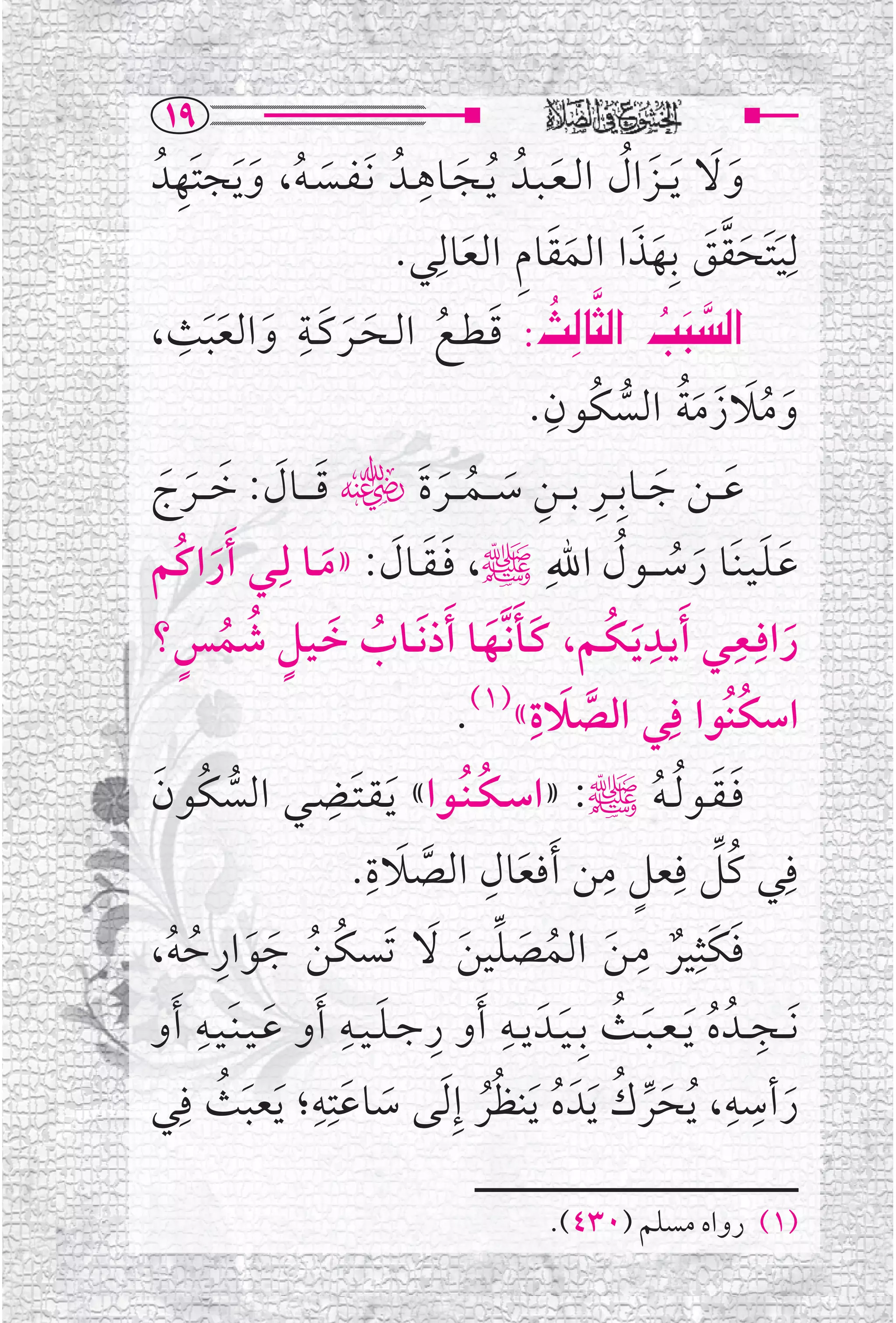 ‫‪QY‬‬
      ‫ﹶ ﹸ ﹶ ﹺ‬                   ‫ﹺ‬
                                                   ‫ﹶﹶ ﹶ ﹸ ﹶ‬
  ‫ﻭﻻ ﹶﻳ ــﺰﺍﻝ ﺍﻟـﻌـﺒــﺪﹸ ﹸﻳــﺠــﺎﻫــﺪﹸ ﹶﻧـﻔــﺴـﻪ، ﻭ ﹶﻳﺠﺘﹶﻬﺪﹸ‬
                                       ‫ﹶ‬
                                    ‫ﻟﹺﻴﺘﹶﺤﻘﻖ ﺑﹺﻬﺬﺍ ﺍﻟﻤﻘﺎﻡ ﺍﻟﻌﺎﻟﹺ‬
                              ‫ﹶ ﹶ ﱠ ﹶ ﹶ ﹶ ﹶ ﹶ ﹺ ﹶ ﻲ.‬
        ‫ﹺ‬         ‫ﹺ‬                                     ‫‪ ‬‬
           ‫‪ ‬ﹶ ﹸ ﹶ ﹶ ﹶ ﹶ ﹶﹶ‬
‫‪ Zs€br€a @kj€a‬ﻗـﻄــﻊ ﺍﻟــﺤــﺮﻛــﺔ ﻭﺍﻟﻌﺒﺚ،‬                        ‫‪‬‬
                                                 ‫ﹺ‬
                                                            ‫ﹶ ﹸﹶ ﹶ ﹶﹸ ﱡ‬
                                               ‫ﻭﻣﻼﺯﻣﺔ ﺍﻟﺴﻜﹸﻮﻥ.‬
                                     ‫ﹶ ﹶ ﹺ ﹺ ﹶ ﹸ ﹶ‬
‫ﻋ ــﻦ ﺟ ــﺎﺑﹺ ــﺮ ﺑ ــﻦ ﺳـ ــﻤـ ــﺮﺓﹶﮕ ﻗ ـ ــﺎﻝ: ﺧـ ــﺮﺝ‬
    ‫ﹶ ﹶ ﹶ ﹶ ﹶ‬
‫ﻋـﻠـﻴـﻨﹶــﺎ ﺭﺳـ ــﻮﻝ ﺍﷲﹺﷺ، ﻓ ـﻘــﺎﻝ: »ﻣــﺎ ﻟﹺــﻲ ﹶﺃﺭﺍﻛﹸﻢ‬
            ‫ﹶ‬        ‫ﹶﹶ ﹶ ﹶ‬                                ‫ﹶﹶ ﹶ ﹸ ﹸ‬
‫ﺭﺍﻓﹺــﻌــﻲ ﹶﺃﻳــﺪ ﹶﻳـﻜــﻢ، ﻛــﺄﻧﱠــﻬــﺎ ﹶﺃﺫ ﹶﻧ ــﺎﺏ ﺧـﻴــﻞ ﺷﻤﺲ؟‬
       ‫ﹸ ﹶ ﹴ ﹸ ﹸ ﹴ‬                          ‫ﹶﹶ ﹶ‬          ‫ﹺ ﹸ‬           ‫ﹺ‬
                                                                           ‫ﹶ‬
                                         ‫ﹶ ﹺ )١(‬               ‫ﺍﺳﻜﻨﹸﻮﺍ ﻓﹺ‬
                                       ‫ﹸ ﻲ ﺍﻟﺼﻼﺓ« .‬   ‫ﱠ‬
‫ﹶ‬                     ‫ﻓ ـﻘــﻮ ﹸﻟ ـﻪﷺ: »ﺍﺳ ـﻜ ـﻨﹸــﻮﺍ« ﻳـﻘـﺘـ ﹺ‬
‫ﹶ ﹶـﻀــﻲ ﺍﻟﺴﻜﹸﻮﻥ‬
               ‫ﱡ‬                          ‫ﹸ‬                   ‫ﹶﹶ ﹸ‬
                         ‫ﻓﹺﻲ ﻛﹸﻞ ﻓﹺﻌﻞ ﻣﻦ ﹶﺃﻓﻌﺎﻝ ﺍﻟﺼﻼﺓ.‬
                           ‫ﹶ ﹺ‬
                                  ‫ﹶ ﹺ ﱠ‬
                                                         ‫ﹴ ﹺ‬         ‫ﱢ‬
‫ﻓﻜﹶﺜﹺﻴﺮ ﻣـﻦ ﺍﻟﻤﺼﻠﻴﻦ ﻻ ﺗﹶﺴﻜﻦ ﺟﻮﺍﺭﺣﻪ،‬
     ‫ﹸ ﹸ ﹶ ﹶ ﹺ ﹸ ﹸ‬                 ‫ﹶ ﹲ ﹺ ﹶ ﹸ ﹶ ﱢ ﹶ ﹶ‬
          ‫ﹶ ﹺ‬           ‫ﹺ ﹺ ﹶ ﹺ‬
                                                    ‫ﹺ ﹸ ﹶ ﹸ ﹶ‬
‫ﹶﻧ ــﺠ ــﺪﹸ ﻩ ﹶﻳ ـﻌ ـﺒــﺚ ﺑﹺ ـﻴــﺪﹶ ﻳــﻪ ﹶﺃﻭ ﺭﺟ ـﻠ ـﻴــﻪ ﹶﺃﻭ ﻋ ـﻴ ـﻨﹶـﻴــﻪ ﹶﺃﻭ‬
‫ﺭﺃﺳﻪ، ﹸﻳﺤﺮﻙ ﹶﻳﺪﹶ ﻩ ﹶﻳﻨﻈﺮ ﺇﹺ ﹶﻟﻰ ﺳﺎﻋﺘﹺﻪ؛ ﹶﻳﻌﺒﺚ ﻓﹺﻲ‬
              ‫ﹶ ﹶ ﹺ ﹶ ﹸ‬                     ‫ﹶ ﱢ ﹸ ﹸ ﹸﹸ‬
                                                                       ‫ﹺ ﹺ‬
                                                                             ‫ﹶ‬

                                               ‫)١( ﺭﻭﺍﻩ ﻣﺴﻠﻢ )٠٣٤(.‬
 