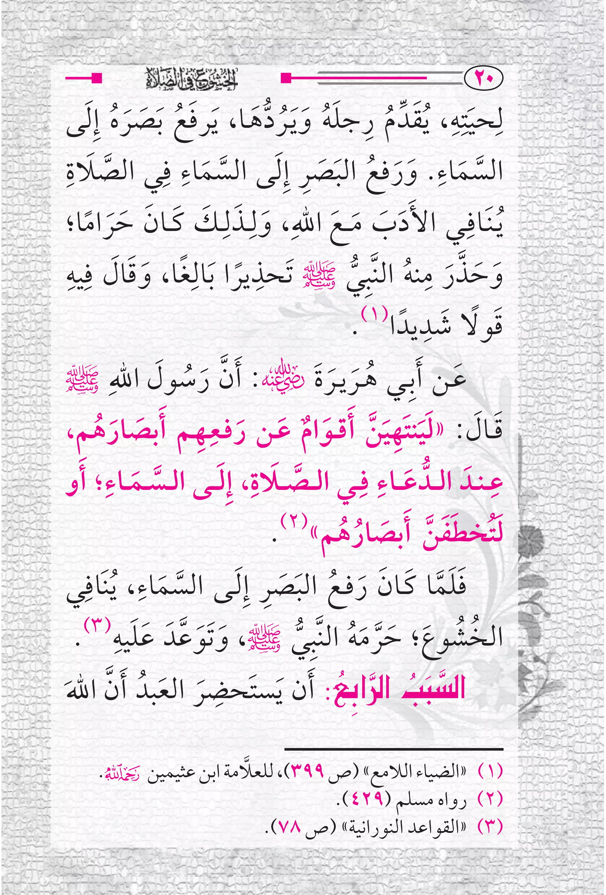 ‫‪RP‬‬
 ‫ﻟﹺﺤﻴﺘﹺﻪ، ﹸﻳﻘﺪﱢ ﻡ ﺭﺟﻠﻪ ﻭ ﹶﻳــﺮﺩﻫــﺎ، ﹶﻳﺮﻓﻊ ﹶﺑﺼﺮﻩ ﺇﹺ ﹶﻟﻰ‬
           ‫ﹶ ﹸ ﹶ ﹶ ﹸ‬                    ‫ﹶ ﹸ ﹺ ﹶﹸ ﹶ ﹸ ﱡﹶ‬
                                                                            ‫ﹺ‬
                                                                                 ‫ﹶ‬
                        ‫ﹺ‬
‫ﺍﻟﺴﻤﺎﺀ. ﻭﺭﻓﻊ ﺍﻟﺒﺼﺮ ﺇﹺ ﹶﻟﻰ ﺍﻟﺴﻤﺎﺀ ﻓﹺﻲ ﺍﻟﺼﻼﺓﹺ‬
      ‫ﱠ ﹶ‬                                         ‫ﹶﹶ ﹸ ﹶ ﹶ ﹺ‬            ‫ﹺ‬
                            ‫ﱠ ﹶ‬                                                 ‫ﱠ ﹶ‬
 ‫ﹶ ﹶ ـﻚ ﻛــﺎﻥ ﺣﺮﺍﻣﺎ؛‬             ‫ﻳـﻨﹶــﺎﻓﹺــﻲ ﺍﻷﹶﺩﺏ ﻣ ــﻊ ﺍﷲﹺ، ﻭﻟﹺــﺬﻟـﹺ‬
     ‫ﹶ ﹶ ﹶ ﹶﹶ ﹰ‬                                        ‫ﹶ ﹶ ﹶ ﹶ‬                        ‫ﹸ‬
 ‫ﻭﺣﺬﺭ ﻣﻨﻪ ﺍﻟﻨﱠﺒﹺﻲﷺ ﺗﹶﺤﺬﻳﺮﺍ ﺑﺎﻟﹺﻐﺎ، ﻭﻗﺎﻝ ﻓﹺﻴﻪﹺ‬
            ‫ﹰ ﹶ ﹰ ﹶ ﹶ ﹶ‬                  ‫ﹺ‬                             ‫ﱠ ﹺ‬
                                                           ‫ﱡ‬       ‫ﹶ ﹶ ﹶ ﹸ‬
                                                                      ‫ﹶ ﹰ ﹶ ﹺ‬
                                                           ‫ﻗﻮﻻ ﺷﺪﻳﺪﹰ ﺍ)١(.‬
 ‫ﻋــﻦ ﹶﺃﺑﹺــﻲ ﻫــﺮﻳــﺮﺓﹶﮕ: ﹶﺃﻥ ﺭﺳﻮﻝ ﺍﷲﹺﷺ‬
                   ‫ﱠ ﹶ ﹸ ﹶ‬                            ‫ﹸ ﹶ ﹶ‬                   ‫ﹶ‬
                          ‫ﹶ ﹶ ﹶﹶ ﹺ ﹶ ﱠ ﹶ ﹲ ﹶ ﹶ ﹺ ﹺ‬
 ‫ﻗــﺎﻝ: »ﻟﻴﻨﺘﹶﻬﻴﻦ ﹶﺃﻗ ــﻮﺍﻡ ﻋــﻦ ﺭﻓــﻌــﻬــﻢ ﹶﺃﺑﺼﺎﺭﻫﻢ،‬
       ‫ﹶ ﹶ ﹸ‬
 ‫ﻋ ـﻨــﺪﹶ ﺍﻟ ــﺪﱡ ﻋ ــﺎﺀ ﻓﹺــﻲ ﺍﻟ ــﺼ ــﻼﺓ، ﺇﹺﻟـ ــﻰ ﺍﻟ ــﺴ ــﻤ ــﺎﺀ؛ ﹶﺃﻭ‬
         ‫ﹺ‬
               ‫ﱠ ﹶ‬              ‫ﱠ ﹶ ﹺ ﹶ‬                       ‫ﹺ‬
                                                                    ‫ﹶ‬
                                                                                    ‫ﹺ‬
                                            ‫ﻟﺘﹸﺨﻄﻔﻦ ﹶﺃﺑﺼﺎﺭﻫﻢ«)٢(.‬
                                                         ‫ﹶ ﹶﹶ ﱠ ﹶ ﹸ ﹸ‬
                ‫ﹺ‬
 ‫ﻓﻠﻤﺎ ﻛــﺎﻥ ﺭﻓــﻊ ﺍﻟﺒﺼﺮ ﺇﹺ ﹶﻟــﻰ ﺍﻟﺴﻤﺎﺀ، ﹸﻳﻨﹶﺎﻓﹺﻲ‬
                                           ‫ﹶﹶﱠ ﹶ ﹶ ﹶ ﹸ ﹶ ﹶ ﹺ‬
                    ‫ﱠ ﹶ‬
             ‫ﹶﹶ ﹺ‬
   ‫ﺍﻟﺨﺸﻮﻉ؛ ﺣﺮﻣﻪ ﺍﻟﻨﱠﺒﹺﻲﷺ، ﻭﺗﹶﻮﻋﱠﺪﹶ ﻋﻠﻴﻪ)٣(.‬
                           ‫ﹶ ﹶ‬                  ‫ﱡ‬          ‫ﹸ ﹸ ﹶ ﹶﱠ ﹶﹸ‬
                              ‫ﹺ‬
‫‪ Z…ia €a@kj€a‬ﹶﺃﻥ ﹶﻳﺴﺘﹶﺤﻀﺮ ﺍﻟﻌﺒﺪﹸ ﹶﺃﻥ ﺍﷲ‬
‫ﱠ ﹶ‬                  ‫ﹶ ﹶ‬                                ‫‪ ã ‬‬
                                                           ‫‪‬‬
                                                                          ‫‪‬‬

                     ‫ﱠ‬
      ‫)١( »ﺍﻟﻀﻴﺎﺀ ﺍﻟﻼﻣﻊ« )ﺹ ٩٩٣(، ﻟﻠﻌﻼﻣﺔ ﺍﺑﻦ ﻋﺜﻴﻤﻴﻦ۴.‬
                                ‫)٢( ﺭﻭﺍﻩ ﻣﺴﻠﻢ )٩٢٤(.‬
                       ‫)٣( »ﺍﻟﻘﻮﺍﻋﺪ ﺍﻟﻨﻮﺭﺍﻧﻴﺔ« )ﺹ ٨٧(.‬
 