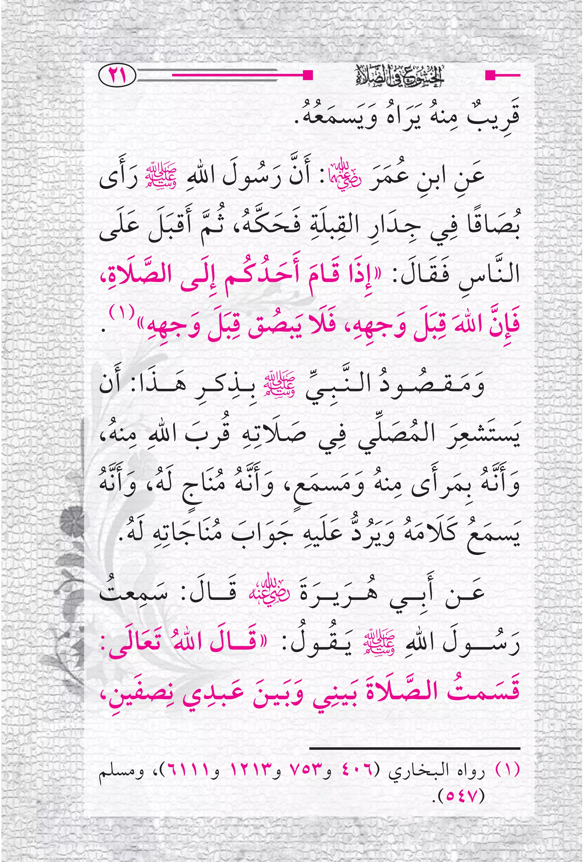 ‫‪RQ‬‬
                                                   ‫ﹺ‬
                                  ‫ﹶﹺ ﹲ ﹸ ﹶ ﹸ ﹶ ﹶ ﹸﹸ‬
                                 ‫ﻗﺮﻳﺐ ﻣﻨﻪ ﹶﻳﺮﺍﻩ ﻭ ﹶﻳﺴﻤﻌﻪ.‬
‫ﻋﻦ ﺍﺑﻦ ﻋﻤﺮﮏ: ﹶﺃﻥ ﺭﺳﻮﻝ ﺍﷲﹺﷺ ﺭ ﹶﺃ￯‬
     ‫ﹶ‬             ‫ﱠ ﹶ ﹸ ﹶ‬                ‫ﹶ ﹺ ﹺ ﹸ ﹶﹶ‬
‫ﹸﺑﺼﺎﻗﺎ ﻓﹺــﻲ ﺟــﺪﹶ ﺍﺭ ﺍﻟﻘﺒﻠﺔ ﻓــﺤـﻜـﻪ، ﹸﺛــﻢ ﹶﺃﻗـﺒــﻞ ﻋﻠﻰ‬
   ‫ﹺ ﹺ ﹺ ﹶﹺ ﹶ ﹶ ﱠ ﹸ ﱠ ﹶﹶ ﹶﹶ‬                            ‫ﹶ ﹰ‬
 ‫ﺍﻟ ـﻨﱠــﺎﺱ ﻓ ـﻘــﺎﻝ: »ﺇﹺﺫﺍ ﻗ ــﺎﻡ ﹶﺃﺣــﺪﹸ ﻛــﻢ ﺇ ﹶﹺﻟ ــﻰ ﺍﻟﺼﻼﺓﹺ‬
‫ﱠ ﹶ ،‬                 ‫ﹶ ﹶ ﹶ ﹶ ﹸ‬                ‫ﹺ ﹶﹶ ﹶ‬
       ‫ﹺﹺ‬           ‫ﹺ‬                  ‫ﹺ‬          ‫ﹺ‬
                           ‫ﹶ ﱠ ﹶ ﹶﹶ ﹶ ﹺ ﹶﹶ ﹸ‬
‫ﻓﺈﹺﻥ ﺍﷲ ﻗﺒﻞ ﻭﺟﻬﻪ، ﻓﻼ ﹶﻳﺒﺼﻖ ﻗﺒﻞ ﻭﺟﻬﻪ«)١(.‬
            ‫ﹶﹶ ﹶ‬
           ‫ﹺ ﹺ ﹶ ﹶ‬
‫ﻭﻣ ـ ـﻘـ ــﺼـ ــﻮﺩ ﺍﻟـ ـﻨﱠـ ــﺒﹺـ ــﻲﷺ ﺑﹺـ ــﺬﻛـ ــﺮ ﻫـ ـ ــﺬﺍ: ﹶﺃﻥ‬
                                      ‫ﱢ‬           ‫ﹶ ﹶ ﹸ ﹸ‬
       ‫ﻳﺴﺘﹶﺸﻌﺮ ﺍﻟﻤﺼﻠﻲ ﻓﹺــﻲ ﺻــﻼﺗﹺــﻪ ﻗﺮﺏ ﺍﷲﹺ ﻣﹺ‬
                          ‫ﹶ ﹺ‬                    ‫ﹺﹶ ﹸ ﹶ ﱢ‬
‫ﻨﻪ،‬
  ‫ﹸ‬                ‫ﹸ ﹶ‬            ‫ﹶ‬                                     ‫ﹶ‬
‫ﻨﻪ ﻭﻣﺴﻤﻊ، ﻭ ﹶﺃ ﱠﻧـﻪ ﻣﻨﹶﺎﺝ ﹶﻟﻪ، ﻭ ﹶﺃ ﱠﻧﻪ‬            ‫ﻭ ﹶﺃ ﱠﻧـﻪ ﺑﹺﻤﺮ ﹶﺃ￯ ﻣﹺ‬
‫ﹸ ﹶ ﹶ ﹶ ﹴ ﹶ ﹸ ﹸ ﹴ ﹸ ﹶ ﹸ‬                                       ‫ﹶ ﹸ ﹶ‬
            ‫ﻳﺴﻤﻊ ﻛﹶﻼﻣﻪ ﻭﻳﺮﺩ ﻋﻠﻴﻪ ﺟﻮﺍﺏ ﻣﻨﹶﺎﺟﺎﺗﹺﻪﹺ‬
     ‫ﹶ ﹶ ﹶ ﹸ ﹶ ﹶﻟﻪ.‬                  ‫ﹶﹶ ﹺ‬
        ‫ﹸ‬                                     ‫ﹶ ﹶ ﹸ ﹶ ﹶ ﹸ ﹶﹶﹸ ﱡ‬
 ‫ﹶ ﹶ ﹶ ﹺ ﹸ‬
‫ﻋـ ــﻦ ﹶﺃﺑﹺـ ـ ــﻲ ﻫـ ـ ــﺮﻳـ ـ ــﺮﺓﹶﮕ ﻗ ـ ـ ــﺎﻝ: ﺳﻤﻌﺖ‬
                                        ‫ﹸ ﹶ ﹶ‬                     ‫ﹶ‬
‫ﺭﺳـ ـ ـ ــﻮﻝ ﺍﷲﹺﷺ ﹶﻳـ ـﻘـ ــﻮﻝ: »ﻗ ـ ـ ــﺎﻝ ﺍﷲ ﹶﺗﻌﺎﻟﻰ:‬
       ‫ﹶ ﹶ ﹸ ﹶ ﹶ‬                    ‫ﹸ ﹸ‬                      ‫ﹶ ﹸ ﹶ‬
    ‫ﹶ ﹺ‬        ‫ﻗــﺴـﻤــﺖ ﺍﻟــﺼــﻼﺓ ﺑـﻴــﻨﹺــﻲ ﻭﺑ ـﻴــﻦ ﻋ ـﺒــﺪﻱ ﻧﹺ‬
                    ‫ﹺ‬
‫ﺼﻔﻴﻦ،‬                    ‫ﹶﹶ ﹶ ﹶ‬              ‫ﹶ ﹶ ﹸ ﱠ ﹶ ﹶ ﹶ‬

‫)١( ﺭﻭﺍﻩ ﺍﻟ ـﺒ ـﺨــﺎﺭﻱ )٦٠٤ ﻭ٣٥٧ ﻭ٣١٢١ ﻭ١١١٦(، ﻭﻣﺴﻠﻢ‬
                                    ‫)٧٤٥(.‬
 