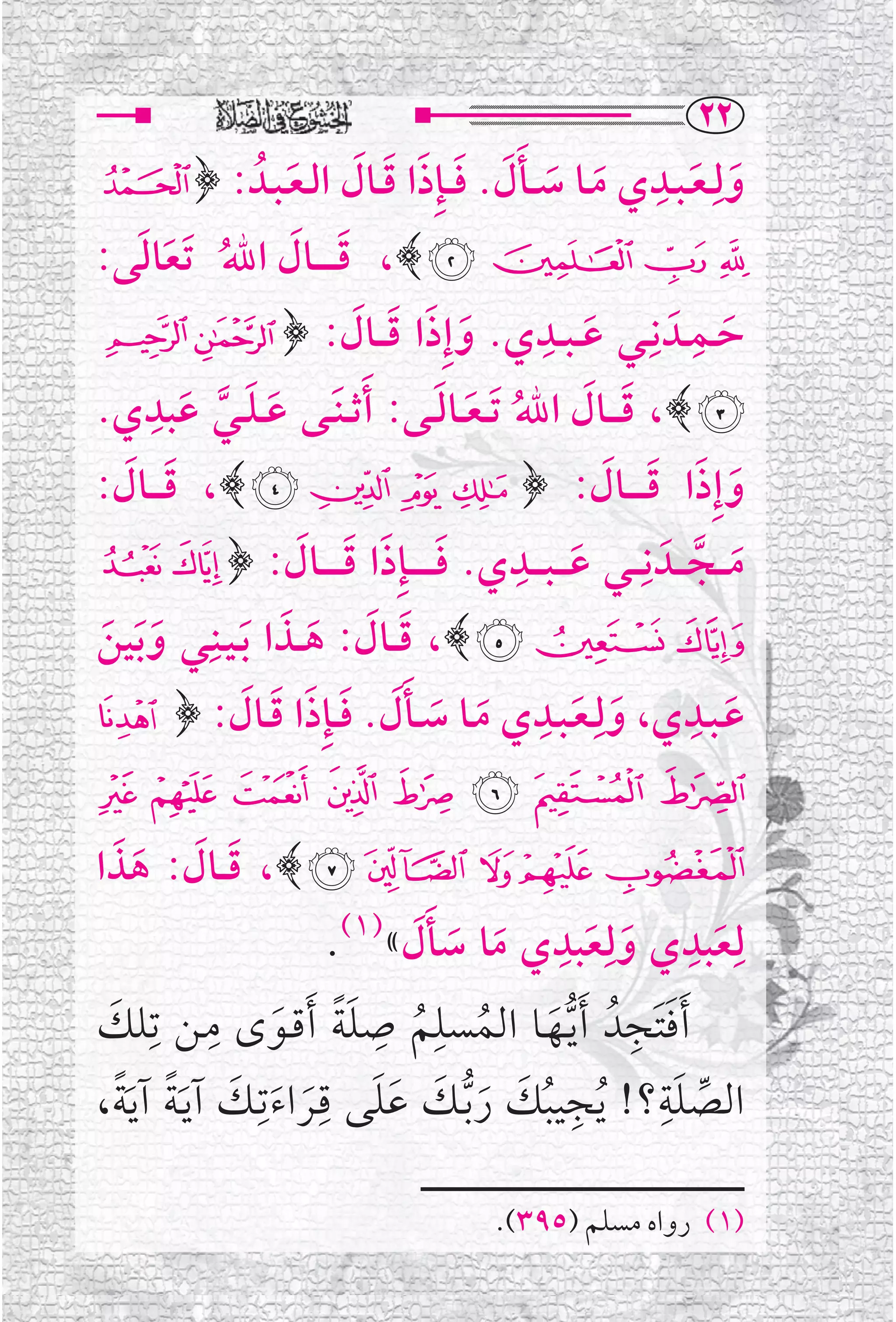 ‫‪RR‬‬
‫ﻭﻟﹺـﻌـﺒــﺪﻱ ﻣــﺎ ﺳ ــﺄﻝ. ﻓ ـﺈﹺﺫﺍ ﻗــﺎﻝ ﺍﻟـﻌـﺒــﺪﹸ : ﴿ &‬
               ‫ﹶ ﹶ ﹶﹶ ﹶ ﹶ ﹶ ﹶ ﹶ‬
                                                      ‫ﹺ‬
                                                        ‫ﹶ ﹶ‬
‫' ( ) * ﴾، ﻗ ـ ـ ــﺎﻝ ﺍﷲ ﹶﺗﻌﺎﻟﻰ:‬
  ‫ﹶ ﹶ ﹸ ﹶ ﹶ‬
‫ﺣــﻤــﺪﹶ ﻧﹺــﻲ ﻋ ـﺒ ــﺪﻱ. ﻭﺇﹺﺫﺍ ﻗـ ــﺎﻝ: ﴿ + ,‬
                       ‫ﹶ ﹶ ﹶ ﹶ‬            ‫ﹺ‬
                                             ‫ﹶ‬
                                                         ‫ﹺ‬
                                                           ‫ﹶ‬
   ‫- ﴾، ﻗ ـ ــﺎﻝ ﺍﷲ ﹶﺗ ـﻌــﺎﻟــﻰ: ﹶﺃﺛ ـﻨﹶــﻰ ﻋ ـﻠــﻲ ﻋﺒﺪﹺ‬
‫ﹶ ﹶ ﱠ ﹶ ﻱ.‬                     ‫ﹶ ﹶ ﹸ ﹶ ﹶ‬
‫ﻭﺇﹺﺫﺍ ﻗ ـ ـ ــﺎﻝ: ﴿ . / 0 1 ﴾، ﻗ ـ ــﺎﻝ:‬
  ‫ﹶ ﹶ‬                                         ‫ﹶ ﹶ ﹶ ﹶ‬
‫ﻣـ ــﺠـ ــﺪﹶ ﻧﹺـ ــﻲ ﻋ ـ ـﺒـ ــﺪﻱ. ﻓ ـ ـ ـ ـﺈﹺﺫﺍ ﻗ ـ ـ ــﺎﻝ: ﴿ 2 3‬
                      ‫ﹶ ﹶ ﹶ ﹶ‬         ‫ﹺ‬
                                            ‫ﹶ‬                 ‫ﹶ ﱠ‬
          ‫4 5 6 ﴾، ﻗ ــﺎﻝ: ﻫ ــﺬﺍ ﺑـﻴــﻨـﹺ‬
‫ﹶ ﹶ ﹶ ﹶ ﹶ ـﻲ ﻭ ﹶﺑﻴﻦ‬
‫ﹶ ﹶ‬
‫ﻋـﺒــﺪﻱ، ﻭﻟﹺـﻌـﺒــﺪﻱ ﻣــﺎ ﺳــﺄ ﹶﻝ. ﻓ ـﺈﹺﺫﺍ ﻗــﺎﻝ: ﴿7‬
                 ‫ﹶ ﹶ ﹺ ﹶ ﹶ ﹶ ﹶ ﹶ ﹶ ﹶ‬                        ‫ﹺ‬
                                                                 ‫ﹶ‬
‫89:;<=>?‬
‫@ ‪ ،﴾ D C B A‬ﻗ ــﺎﻝ: ﻫﺬﺍ‬
   ‫ﹶ ﹶ ﹶ ﹶ‬
                          ‫ﻟﹺﻌﺒﺪﻱ ﻭﻟﹺﻌﺒﺪﻱ ﻣﺎ ﺳﺄﻝ«)١(.‬
                                ‫ﹶ ﹺ ﹶ ﹶ ﹺ ﹶ ﹶ ﹶﹶ‬
‫ﹶﺃﻓﺘﹶﺠﺪﹸ ﹶﺃﻳــﻬــﺎ ﺍﻟﻤﺴﻠﻢ ﺻﻠﺔ ﹶﺃﻗــﻮ￯ ﻣــﻦ ﺗﹺﻠﻚ‬
 ‫ﹶ‬            ‫ﹺ‬              ‫ﹺ ﹺ‬
                    ‫ﹶ ﹺ ﱡﹶ ﹸ ﹸ ﹶﹰ ﹶ‬
‫ﺍﻟﺼﻠﺔ؟! ﹸﻳﺠﻴﺒﻚ ﺭ ﱡﺑــﻚ ﻋﻠﻰ ﻗــﺮﺍﺀﺗﹺــﻚ ﺁﻳ ﹶـﺔ ﺁﻳ ﹰﹶﺔ،‬
        ‫ﹺ ﹸ ﹶ ﹶ ﹶ ﹶﹶ ﹺﹶ ﹶ ﹶ ﹰ‬                   ‫ﹶﹺ‬
                                                   ‫ﱢ‬

                                        ‫)١( ﺭﻭﺍﻩ ﻣﺴﻠﻢ )٥٩٣(.‬
 