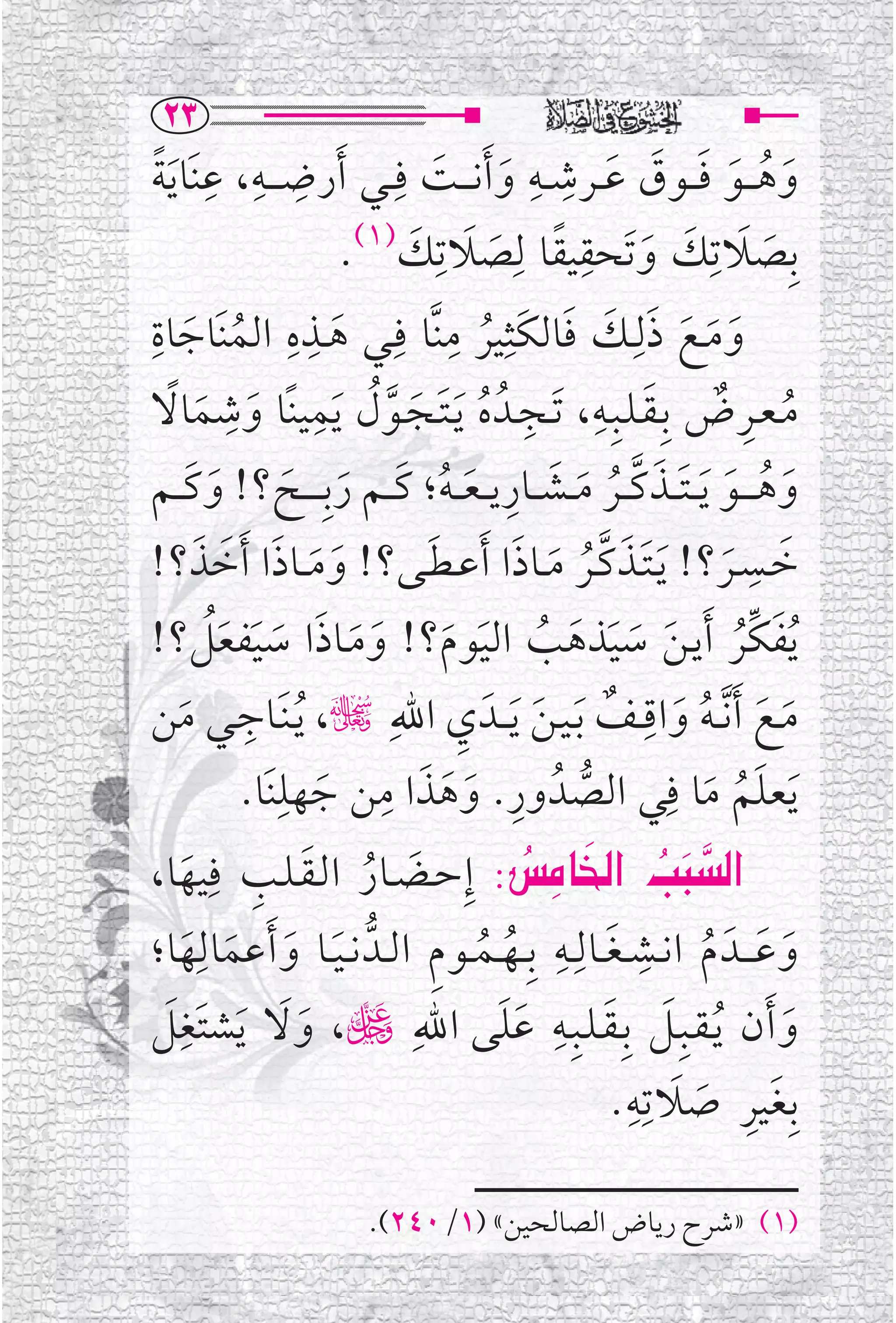 ‫‪RS‬‬
‫ﻭﻫـ ــﻮ ﻓ ــﻮﻕ ﻋ ــﺮﺷ ــﻪ ﻭ ﹶﺃﻧـ ــﺖ ﻓﹺــﻲ ﹶﺃﺭﺿ ـ ــﻪ، ﻋﻨﹶﺎ ﹶﻳﺔ‬
  ‫ﹺ ﹺ ﹺ ﹰ‬                    ‫ﹶ ﹸ ﹶ ﹶ ﹶ ﹶ ﹺ ﹺ ﹶ ﹶ‬
                      ‫ﺑﹺﺼﻼﺗﹺﻚ ﻭﺗﹶﺤﻘﻴﻘﺎ ﻟﹺﺼﻼﺗﹺﻚ)١(.‬
                          ‫ﹶ ﹶ ﹶ ﹶ ﹺ ﹰ ﹶ ﹶ ﹶ‬
‫ﻭﻣــﻊ ﺫﻟﹺــﻚ ﻓﺎﻟﻜﹶﺜﹺﻴﺮ ﻣﻨﱠﺎ ﻓﹺــﻲ ﻫــﺬﻩ ﺍﻟﻤﻨﹶﺎﺟﺎﺓ‬
‫ﹺ‬
     ‫ﹸ ﹶ‬
                ‫ﹺ ﹺ‬
                    ‫ﹶ‬
                              ‫ﹺ‬
                                 ‫ﹸ‬         ‫ﹶ ﹶ ﹶ ﹶ ﹶ ﹶ‬
   ‫ﹸ ﹺ ﹲ ﹶ ﹺ ﹺ ﹸ ﹶ ﹶ ﱠﹸ ﹺ ﹶ ﹺ ﹶ ﹰ‬
‫ﻣـﻌــﺮﺽ ﺑﹺـﻘـﻠــﺒﹺــﻪ، ﹶﺗــﺠــﺪﹸ ﻩ ﹶﻳـﺘــﺠــﻮﻝ ﹶﻳﻤﻴﻨﹰﺎ ﻭﺷﻤﺎﻻ‬
      ‫ﹶ ﹸ ﹶ ﹶ ﹶ ﱠ ﹸ ﹶ ﹶ ﹺ ﹶ ﹸ ﹶ ﹶ ﹶ ﹶ ﹶ‬
‫ﻭﻫ ـ ــﻮ ﹶﻳـ ـﺘ ــﺬﻛ ــﺮ ﻣ ــﺸ ــﺎﺭﻳـ ـﻌـ ـﻪ؛ ﻛ ــﻢ ﺭﺑﹺـ ـ ــﺢ؟! ﻭﻛ ــﻢ‬
‫ﺧــﺴــﺮ؟! ﹶﻳـﺘــﺬﻛــﺮ ﻣــﺎﺫﺍ ﹶﺃﻋ ـﻄــﻰ؟! ﻭﻣ ــﺎﺫﺍ ﹶﺃﺧﺬ؟!‬
       ‫ﹶ ﹶ ﹶ ﹶ ﹶ‬           ‫ﹶ‬         ‫ﹶﹶ ﱠﹸ ﹶ ﹶ‬                     ‫ﹺ‬
                                                               ‫ﹶ ﹶ‬
‫ﹸﻳﻔﻜﱢﺮ ﹶﺃﻳـﻦ ﺳﻴﺬﻫﺐ ﺍﻟﻴﻮﻡ؟! ﻭﻣــﺎﺫﺍ ﺳﻴﻔﻌﻞ؟!‬
         ‫ﹶ ﹸ ﹶ ﹶ ﹶ ﹶ ﹸ ﹶ ﹶ ﹶ ﹶ ﹶ ﹶ ﹶ ﹶﹸ‬
            ‫ﹺ‬                  ‫ﹺ‬                      ‫ﹺ‬
‫ﻣــﻊ ﹶﺃ ﱠﻧ ـﻪ ﻭﺍﻗ ــﻒ ﹶﺑـﻴـﻦ ﹶﻳ ــﺪﹶ ﻱ ﺍﷲﹺ چ، ﹸﻳـﻨﹶــﺎﺟــﻲ ﻣﻦ‬
    ‫ﹶ‬                                   ‫ﹶ ﹶ ﹸ ﹶ ﹲ ﹶ‬
            ‫ﹶﻳﻌﻠﻢ ﻣﺎ ﻓﹺﻲ ﺍﻟﺼﺪﹸ ﻭﺭ. ﻭﻫﺬﺍ ﻣﻦ ﺟﻬﻠﻨﹶﺎ.‬
                ‫ﹺ‬
                     ‫ﹶ‬
                       ‫ﹶ ﹺ‬
                             ‫ﱡ ﹺ ﹶ ﹶ‬                      ‫ﹶﹸ ﹶ‬
‫‪ ZﬂbÉ€a @kj€a‬ﺇﹺﺣــﻀــﺎﺭ ﺍﻟـﻘـﻠــﺐ ﻓﹺﻴﻬﺎ،‬
      ‫ﹶ ﹸ ﹶ ﹺ ﹶ‬                      ‫‪   ‬‬            ‫‪‬‬
‫ﻭﻋـ ــﺪﹶ ﻡ ﺍﻧــﺸ ـﻐــﺎﻟﹺــﻪ ﺑﹺــﻬــﻤــﻮﻡ ﺍﻟــﺪﱡ ﻧ ـﻴــﺎ ﻭ ﹶﺃﻋﻤﺎﻟﹺﻬﺎ؛‬
       ‫ﹶ ﹶ ﹶ ﹶ‬              ‫ﹶ ﹶ ﹸ ﹺ ﹶ ﹺ ﹸ ﹸ ﹺ‬
 ‫ﹺﹶ‬                                ‫ﹶ ﹶ ﹺ ﹶﹶ‬
‫ﻭ ﹶﺃﻥ ﹸﻳـﻘــﺒﹺــﻞ ﺑﹺـﻘـﻠــﺒﹺــﻪ ﻋﻠﻰ ﺍﷲﹺ ڬ، ﻭﻻ ﹶﻳﺸﺘﹶﻐﻞ‬
                  ‫ﹶﹶ‬                                               ‫ﹶ‬
                                                   ‫ﺑﹺﻐﻴﺮ ﺻﻼﺗﹺﻪﹺ‬
                                                 ‫ﹶ ﹺ ﹶ ﹶ .‬

                       ‫)١( »ﺷﺮﺡ ﺭﻳﺎﺽ ﺍﻟﺼﺎﻟﺤﻴﻦ« )١/٠٤٢(.‬
 