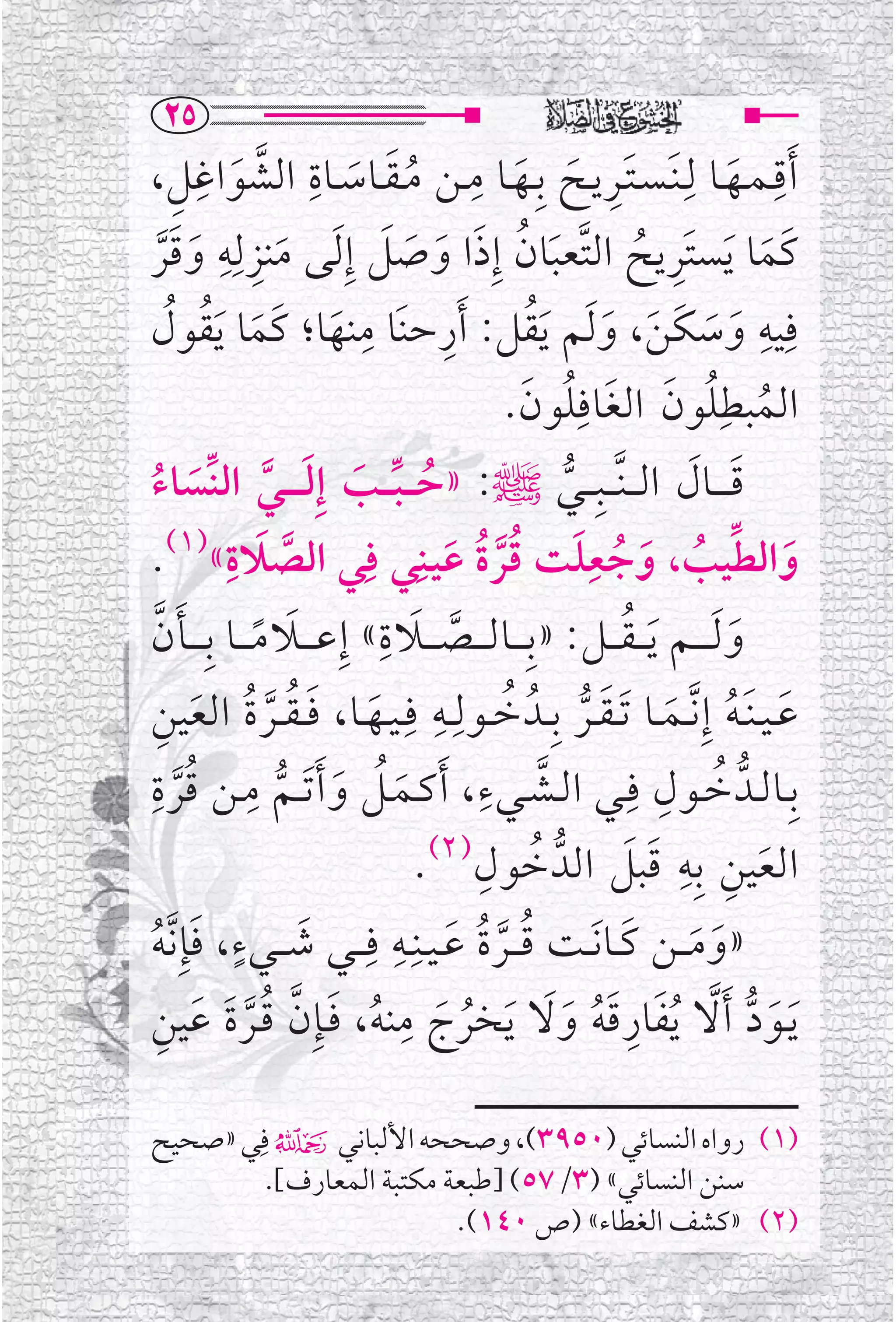 ‫‪RU‬‬
‫ﹶﺃﻗـﻤــﻬــﺎ ﻟﹺـﻨﹶـﺴـﺘــﺮﻳــﺢ ﺑﹺــﻬــﺎ ﻣــﻦ ﻣ ـﻘــﺎﺳــﺎﺓ ﺍﻟﺸﻮﺍﻏﻞ،‬
        ‫ﹶﹺ ﹶ ﹶ ﹺ ﹸﹶ ﹶ ﹺ ﱠ ﹶ ﹺ ﹺ‬                                              ‫ﹶ‬
                                                                                     ‫ﹺ‬
‫ﻛﹶﻤﺎ ﹶﻳﺴﺘﹶﺮﻳﺢ ﺍﻟﺘﱠﻌﺒﺎﻥ ﺇﹺﺫﺍ ﻭﺻﻞ ﺇﹺ ﹶﻟﻰ ﻣﻨﺰﻟﹺﻪ ﻭﻗﺮ‬
            ‫ﹺ‬
      ‫ﹶ ﹺ ﹶ ﹶﱠ‬                 ‫ﹶ ﹸ ﹶ ﹶ ﹶ ﹶ‬                     ‫ﹺ ﹸ‬                 ‫ﹶ‬
       ‫ﹶ ﹸ ﹸ‬
‫ﻨﻬﺎ؛ ﻛﹶﻤﺎ ﹶﻳﻘﻮﻝ‬             ‫ﻓﹺﻴﻪ ﻭﺳﻜﻦ، ﻭ ﹶﻟﻢ ﻳﻘﻞ: ﹶﺃﺭﺣﻨﹶﺎ ﻣﹺ‬
                                     ‫ﹺ‬            ‫ﹶ ﹶ ﹶ ﹶ ﹶ ﹶﹸ‬                   ‫ﹺ‬
                         ‫ﹶ‬
                                              ‫ﺍﻟﻤﺒﻄﹺﻠﻮﻥ ﺍﻟﻐﺎﻓﹺﻠﻮﻥ.‬
                                                 ‫ﹸ ﹸ ﹶ ﹶ ﹸ ﹶ‬
‫ﻗـ ـ ــﺎﻝ ﺍﻟـ ـﻨﱠـ ــﺒﹺـ ــﻲﷺ: »ﺣ ـ ـﺒـ ــﺐ ﺇﹺﻟـ ـ ــﻲ ﺍﻟﻨﱢﺴﺎﺀ‬
  ‫ﹸ ﱢ ﹶ ﹶ ﱠ ﹶ ﹸ‬                                       ‫ﱡ‬             ‫ﹶ ﹶ‬
‫ﻭﺍﻟﻄﻴﺐ، ﻭﺟﻌﻠﺖ ﻗﺮﺓ ﻋﻴـﻨﹺﻲ ﻓﹺﻲ ﺍﻟﺼﻼﺓ«)١(.‬
              ‫ﹶ ﹺ‬
                   ‫ﱠ‬                   ‫ﹶ ﱢ ﹸ ﹶ ﹸ ﹶ ﹸﱠ ﹸ ﹶ‬
                                                         ‫ﹺ‬
                              ‫ﹶ ﹺ‬
‫ﻭ ﹶﻟـ ـ ــﻢ ﹶﻳ ـ ـﻘـ ــﻞ: »ﺑﹺـ ــﺎﻟ ـ ــﺼـ ــﻼ ﺓ « ﺇﹺﻋ ـ ــﻼ ﻣ ـ ــﺎ ﺑﹺ ـ ــﺄﻥ‬
   ‫ﹶ ﱠ‬          ‫ﹶ ﹰ‬                     ‫ﱠ‬                   ‫ﹸ‬                  ‫ﹶ‬
‫ﻋ ـﻴ ـﻨﹶ ـﻪ ﺇﹺ ﱠﻧــﻤــﺎ ﹶﺗ ـﻘــﺮ ﺑﹺــﺪﹸ ﺧــﻮﻟﹺــﻪ ﻓﹺ ـﻴــﻬــﺎ، ﻓ ـﻘ ــﺮ ﺓ ﺍﻟﻌﻴﻦ‬
     ‫ﹸ ﹺ ﹶ ﹶ ﹸ ﱠ ﹸ ﹶ ﹺ‬                                  ‫ﹶ ﹸ ﹶ ﹶ ﱡ‬
‫ﹺ ﹸ ﹺ‬                                      ‫ﱠ ﹺ‬
‫ﺑﹺــﺎﻟــﺪﱡ ﺧــﻮﻝ ﻓﹺــﻲ ﺍﻟــﺸــﻲﺀ ، ﹶﺃﻛــﻤــﻞ ﻭ ﹶﺃ ﹶﺗ ــﻢ ﻣــﻦ ﻗﺮ ﺓ‬‫ﹸ ﹺ‬
         ‫ﱠ‬        ‫ﹶ ﹸ ﹶ ﱡ‬
                                          ‫ﹸ ﹺ‬
                                  ‫ﺍﻟﻌﻴﻦ ﺑﹺﻪ ﻗﺒﻞ ﺍﻟﺪﱡ ﺧﻮﻝ)٢(.‬  ‫ﹶ ﹺ ﹺ ﹶ ﹶ‬
               ‫ﹶ ﹴ‬
‫»ﻭﻣـ ــﻦ ﻛــﺎ ﹶﻧــﺖ ﻗـ ــﺮﺓ ﻋ ـﻴــﻨﹺــﻪ ﻓﹺـ ــﻲ ﺷـ ــﻲﺀ، ﻓﺈﹺ ﱠﻧﻪ‬
                                ‫ﹸ ﹸ ﹶ ﹺ‬
 ‫ﹶ ﹸ‬                                        ‫ﱠ‬              ‫ﹶ ﹶ ﹶ‬
    ‫ﹸ ﹶ ﹺ ﹸ ﹶ ﱠ ﹸﱠ ﹶ ﹶ ﹺ‬
‫ﹶﻳــﻮﺩ ﹶﺃﻻ ﹸﻳﻔﺎﺭﻗﻪ ﻭﻻ ﹶﻳﺨﺮﺝ ﻣﻨﻪ، ﻓــﺈﹺﻥ ﻗــﺮﺓ ﻋﻴﻦ‬   ‫ﹶ ﱡ ﱠ ﹶ ﹺﹶﹸ ﹶﹶ‬

‫)١( ﺭﻭﺍﻩ ﺍﻟﻨﺴﺎﺋﻲ )٠٥٩٣(، ﻭﺻﺤﺤﻪ ﺍﻷﻟﺒﺎﻧﻲ۴ ﻓﹺﻲ »ﺻﺤﻴﺢ‬
        ‫ﺳﻨﻦ ﺍﻟﻨﺴﺎﺋﻲ« )٣/٧٥( ]ﻃﺒﻌﺔ ﻣﻜﺘﺒﺔ ﺍﻟﻤﻌﺎﺭﻑ[.‬
                         ‫)٢( »ﻛﺸﻒ ﺍﻟﻐﻄﺎﺀ« )ﺹ ٠٤١(.‬
 