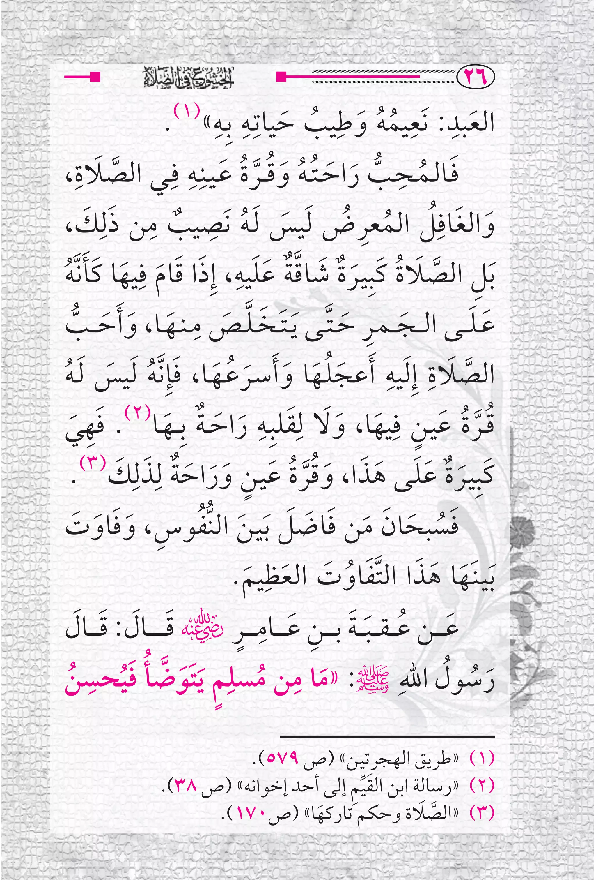 ‫‪RV‬‬
                  ‫ﺍﻟﻌﺒﺪ: ﻧﹶﻌﻴﻤﻪ ﻭﻃﹺﻴﺐ ﺣﻴﺎﺗﹺـﻪ ﺑﹺـﻪ« .‬
                 ‫)١(‬         ‫ﹺ ﹺ‬
                                      ‫ﹸﹸ ﹶ ﹸ ﹶ‬
                                                       ‫ﹺ ﹺ‬
                                                                    ‫ﹶ‬
‫ﱠ ﹶ ،‬‫ﻓــﺎﻟــﻤــﺤــﺐ ﺭﺍﺣ ـﺘ ـﻪ ﻭﻗ ــﺮﺓ ﻋـﻴــﻨﹺــﻪ ﻓﹺــﻲ ﺍﻟﺼﻼﺓﹺ‬
                         ‫ﹸ ﹸ ﹸ ﹶ ﹺ‬                   ‫ﹺ‬
                                  ‫ﹶ ﹸ ﱡ ﹶ ﹶ ﹸ ﹶ ﱠ‬
‫ﻭﺍﻟﻐﺎﻓﹺﻞ ﺍﻟﻤﻌﺮﺽ ﹶﻟﻴﺲ ﹶﻟـﻪ ﻧﹶﺼﻴﺐ ﻣﻦ ﺫﻟﹺﻚ،‬
       ‫ﹶ ﹸ ﹺ ﹲ ﹺ ﹶ ﹶ‬                         ‫ﹶ ﹶ ﹸ ﹸ ﹺ ﹸ‬
‫ﹶﺑﻞ ﺍﻟﺼﻼﺓ ﻛﹶﺒﹺﻴـﺮﺓ ﺷﺎﻗﺔ ﻋﻠﻴﻪ، ﺇﹺﺫﺍ ﻗﺎﻡ ﻓﹺﻴﻬﺎ ﻛﹶﺄﻧﱠﻪ‬
 ‫ﹶ ﹶ ﹶ ﹶ ﹶ ﹸ‬
                                ‫ﹲ ﹶ ﱠﹲ ﹶﹶ ﹺ‬
                                              ‫ﹺ ﱠ ﹶ ﹸ ﹶ‬
                          ‫ﹺ‬
    ‫ﹶ ﹶ ﹶ ﱡ‬                   ‫ﹶ ﹺ ﹶ ﱠ ﹶ ﹶ ﱠ ﹶ‬
‫ﻋـﻠـ ــﻰ ﺍﻟـ ــﺠـ ـﻤــﺮ ﺣ ـﺘــﻰ ﹶﻳ ـﺘــﺨ ـﻠــﺺ ﻣ ـﻨــﻬــﺎ، ﻭ ﹶﺃﺣـ ــﺐ‬
                                                                   ‫ﹶ ﹶ‬
                                                  ‫ﹶ ﹺ ﹺ‬
‫ﺍﻟﺼﻼﺓ ﺇﹺ ﹶﻟﻴﻪ ﹶﺃﻋﺠﻠـﻬﺎ ﻭ ﹶﺃﺳــﺮﻋــﻬــﺎ، ﻓﺈﹺ ﱠﻧﻪ ﹶﻟﻴﺲ ﹶﻟـﻪ‬
‫ﹶﹸﹶ ﹶ ﹶ ﹸ ﹶ ﹶ ﹸ ﹶ ﹸ‬                                              ‫ﱠ‬
‫ﹶ ﻲ‬
  ‫ﹶ‬    ‫ﻗــﺮﺓ ﻋﻴـﻦ ﻓﹺﻴﻬﺎ، ﻭﻻ ﻟﹺﻘﻠﺒﹺـﻪ ﺭﺍﺣ ـﺔ ﺑﹺـ ــﻬــﺎ)٢(. ﻓﻬﹺ‬
                  ‫ﹶ ﹶ ﹲ ﹶ‬
                                   ‫ﹶ ﹶ ﹺ‬
                                            ‫ﹸﱠ ﹸ ﹶ ﹴ ﹶ ﹶ‬
  ‫ﻛﹶﺒﹺﻴـﺮﺓ ﻋﻠـﻰ ﻫﺬﺍ، ﻭﻗﺮﺓ ﻋﻴـﻦ ﻭﺭﺍﺣﺔ ﻟﹺﺬﻟﹺﻚ)٣(.‬
           ‫ﹶ ﹲ ﹶ ﹶ ﹶ ﹶ ﹶ ﹸﱠ ﹸ ﹶ ﹴ ﹶ ﹶ ﹶ ﹲ ﹶ ﹶ‬
  ‫ﹶﹸ ﹶ ﹶ ﹶ ﹶ ﹶ ﹶ ﹶ ﹸ ﹺ ﹶﹶ ﹶ ﹶ‬
‫ﻓﺴﺒﺤﺎﻥ ﻣﻦ ﻓﺎﺿﻞ ﹶﺑﻴـﻦ ﺍﻟﻨﱡﻔﻮﺱ، ﻭﻓﺎﻭﺕ‬
                         ‫ﹶﺑﻴـﻨﹶـﻬﺎ ﻫﺬﺍ ﺍﻟﺘﻔﺎﻭﺕ ﺍﻟﻌﻈﹺﻴﻢ.‬
                           ‫ﹶ ﹶ ﹶ ﱠﹶ ﹸ ﹶ ﹶ ﹶ‬
   ‫ﹶ ﹶ ﹶ ﹶ‬                ‫ﹶ ﹸ ﹶ ﹶ ﹺ ﹶ ﹺ ﹴ‬
‫ﻋ ـ ــﻦ ﻋـ ـﻘـ ـﺒـ ـﺔ ﺑ ـ ــﻦ ﻋ ـ ــﺎﻣ ـ ــﺮﮕ ﻗـ ـ ـ ــﺎﻝ: ﻗ ـ ــﺎﻝ‬
‫ﺭﺳﻮﻝ ﺍﷲﹺﷺ: »ﻣﺎ ﻣﻦ ﻣﺴﻠﹺﻢ ﹶﻳﺘﹶﻮﺿﺄ ﻓﻴﺤﺴﻦ‬
‫ﹸ‬
     ‫ﱠ ﹸ ﹶ ﹺ‬
          ‫ﹸ‬           ‫ﹸ ﹴ ﹶ‬
                                    ‫ﹺ‬
                                       ‫ﹶ‬                          ‫ﹶ ﹸ ﹸ‬

                         ‫)١( »ﻃﺮﻳﻖ ﺍﻟﻬﺠﺮﺗﻴـﻦ« )ﺹ ٩٧٥(.‬
                                       ‫ﹶﱢﹺ‬
               ‫)٢( »ﺭﺳﺎﻟﺔ ﺍﺑﻦ ﺍﻟﻘﻴﻢ ﺇﻟﻰ ﺃﺣﺪ ﺇﺧﻮﺍﻧﻪ« )ﺹ ٨٣(.‬
                                                  ‫ﱠ ﹶ‬
                     ‫)٣( »ﺍﻟﺼﻼﺓ ﻭﺣﻜﻢ ﺗﺎﺭﻛﻬﺎ« )ﺹ٠٧١(.‬
                                  ‫ﹶ‬
 