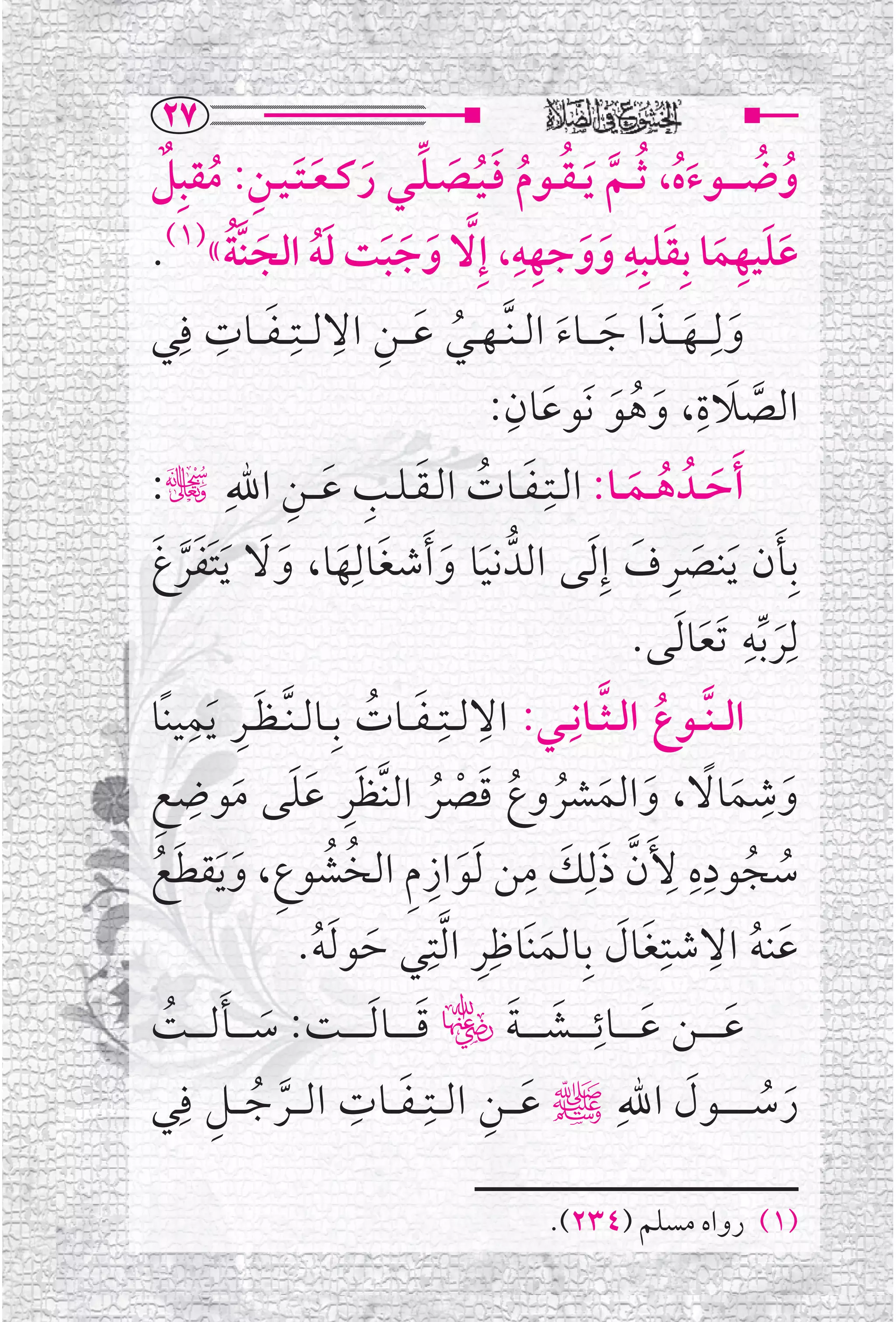 ‫‪RW‬‬
‫ﻭﺿـ ـ ــﻮﺀﻩ، ﹸﺛ ــﻢ ﹶﻳ ـﻘ ــﻮﻡ ﻓ ـﻴــﺼ ـﻠــﻲ ﺭﻛ ـﻌ ـﺘ ـﻴــﻦ: ﻣﻘﺒﹺﻞ‬
   ‫ﹸ ﹸ ﹶﹸ ﱠ ﹸ ﹸ ﹶﹸ ﹶ ﱢ ﹶ ﹶ ﹶ ﹺ ﹸ ﹲ‬
                                                ‫ﹺﹺ‬           ‫ﹺ‬
‫ﻋﻠﻴﻬﻤﺎ ﺑﹺﻘﻠﺒﹺﻪ ﻭﻭﺟﻬﻪ، ﺇﹺ ﱠﻻ ﻭﺟﺒﺖ ﻟﻪ ﺍﻟﺠﻨﱠﺔ«)١(.‬
          ‫ﹶ ﹶ ﹶ ﹶﹸ ﹶ ﹸ‬                              ‫ﹶﹶ ﹺ ﹶ ﹶ ﹶ ﹶ‬
‫ﻭﻟﹺـ ــﻬـ ــﺬﺍ ﺟ ـ ــﺎﺀ ﺍﻟ ـﻨﱠ ـﻬ ــﻲ ﻋـ ــﻦ ﺍﻻﻟ ــﺘﹺـ ـﻔ ــﺎﺕ ﻓﹺﻲ‬
         ‫ﹶ ﹺ ﹺ ﹶ ﹺ‬
                                         ‫ﹸ‬         ‫ﹶ ﹶ ﹶ ﹶ ﹶ‬
                                              ‫ﹶ ﹺ‬                     ‫ﹺ‬
                                                          ‫ﱠ ﹶ ﹶ ﹸ ﹶ‬
                                             ‫ﺍﻟﺼﻼﺓ، ﻭﻫﻮ ﻧﹶﻮﻋﺎﻥ:‬
‫ﹶﺃﺣ ــﺪﹸ ﻫ ــﻤ ــﺎ: ﺍﻟــﺘﹺ ـﻔــﺎﺕ ﺍﻟ ـﻘ ـﻠــﺐ ﻋـ ــﻦ ﺍﷲﹺ چ:‬
                 ‫ﹶ ﹸ ﹶ ﹺ ﹶ ﹺ‬                                   ‫ﹶ ﹸ ﹶ‬
‫ﹶ ﹶ ﹶ ﹶﹶﱠ ﹶ‬
‫ﹶ ﹶ ﹶ ﻬﺎ، ﻭﻻ ﹶﻳﺘﻔﺮﻍ‬       ‫ﺑﹺﺄﻥ ﻳﻨﺼﺮﻑ ﺇﹺ ﹶﻟﻰ ﺍﻟﺪﱡ ﻧﻴﺎ ﻭ ﹶﺃﺷﻐﺎﻟﹺ‬  ‫ﹶ ﹶ ﹶ ﹺ ﹶ‬
                                                               ‫ﻟ ﹶﹺﺮ ﱢﺑﻪ ﹶﺗﻌﺎ ﹶﻟﻰ.‬
                                                                        ‫ﹶ‬
                                                                             ‫ﹺ‬

‫ﺍﻟـ ـﻨﱠ ــﻮﻉ ﺍﻟ ـﺜ ــﺎﻧﹺــﻲ: ﺍﻻﻟ ــﺘﹺـ ـﻔ ــﺎﺕ ﺑﹺــﺎﻟ ـﻨﱠ ـﻈــﺮ ﹶﻳﻤﻴﻨﹰﺎ‬
       ‫ﹶﹺ ﹺ‬                 ‫ﹺ ﹶ ﹸ‬                        ‫ﹸ ﱠ‬
 ‫ﹶﹺ ﹶﹶ ﹶ ﹺ ﹺ‬                                                                   ‫ﹺ‬
‫ﻭﺷﻤﺎﻻ، ﻭﺍﻟﻤﺸﺮﻭﻉ ﻗﺼﺮ ﺍﻟﻨﱠﻈﺮ ﻋﻠﻰ ﻣﻮﺿﻊ‬    ‫ﹶ ﹶ ﹰ ﹶ ﹶ ﹸ ﹸ ﹶ ﹾ ﹸ‬
‫ﺳﺠﻮﺩﻩ ﻷﹶﻥ ﺫﻟﹺﻚ ﻣﻦ ﹶﻟﻮﺍﺯﻡ ﺍﻟﺨﺸﻮﻉﹺ، ﻭ ﹶﻳﻘﻄﻊ‬
  ‫ﹶ ﹶ ﹸ‬              ‫ﹸ ﹸ ﹺﹺ ﹺ ﱠ ﹶ ﹶ ﹺ ﹶ ﹺ ﹺ ﹸ ﹸ‬
                  ‫ﻋﻨﻪ ﺍﻻﺷﺘﹺﻐﺎﻝ ﺑﹺﺎﻟﻤﻨﹶﺎﻇﹺﺮ ﺍ ﱠﻟﺘﹺﻲ ﺣﻮ ﹶﻟﻪ.‬
                    ‫ﹶ ﹸ‬                    ‫ﹶ ﹺ‬             ‫ﹶ ﹸ ﹺ ﹶ ﹶ‬
    ‫ﹶ ﹶ ﹸ‬                                      ‫ﹶ ﹺ ﹶ ﹶ‬
‫ﻋ ـ ـ ــﻦ ﻋ ـ ـ ــﺎﺋ ـ ـ ــﺸـ ـ ـ ـﺔﭫ ﻗ ـ ـ ــﺎ ﹶﻟ ـ ـ ــﺖ: ﺳـ ـ ــﺄﻟـ ـ ــﺖ‬
                                     ‫ﹶ‬                                     ‫ﹶ‬
     ‫ﺭﺳ ـ ـ ـ ــﻮﻝ ﺍﷲﹺﷺ ﻋـ ــﻦ ﺍﻟ ــﺘﹺـ ـﻔ ــﺎﺕ ﺍﻟـ ــﺮﺟـ ــﻞ ﻓﹺ‬
‫ﱠ ﹸ ﹺ ﻲ‬                  ‫ﹶ ﹺ‬                ‫ﹶ ﹺ‬                     ‫ﹶ‬            ‫ﹶ ﹸ‬

                                                   ‫)١( ﺭﻭﺍﻩ ﻣﺴﻠﻢ )٤٣٢(.‬
 