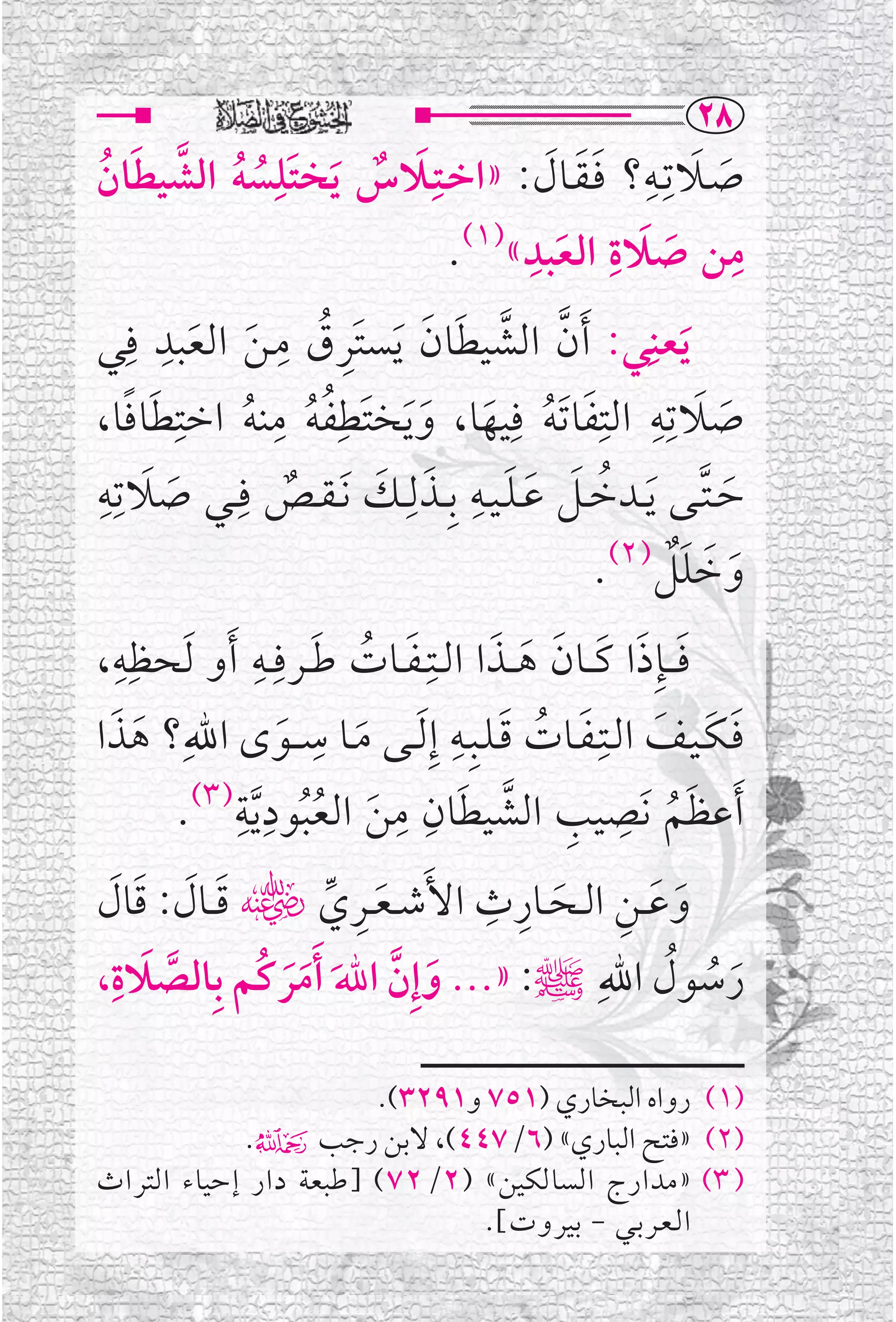 ‫‪RX‬‬
‫ﺻــﻼﺗﹺــﻪ؟ ﻓـﻘــﺎﻝ: »ﺍﺧــﺘﹺــﻼﺱ ﹶﻳﺨﺘﹶﻠﹺﺴﻪ ﺍﻟﺸﻴﻄﺎﻥ‬
 ‫ﹸ ﹸ ﱠ ﹶ ﹸ‬                        ‫ﹶ ﹲ‬             ‫ﹶ ﹶ ﹺ ﹶﹶ ﹶ‬
                                                ‫ﹺ‬     ‫ﹶ ﹺ‬
                                         ‫ﻣﻦ ﺻﻼﺓ ﺍﻟﻌﺒﺪ«)١(.‬           ‫ﹺ‬
                                                   ‫ﹶ‬         ‫ﹶ‬
‫ﹶﻳﻌﻨ ﹺﻲ: ﹶﺃﻥ ﺍﻟﺸﻴﻄﺎﻥ ﹶﻳﺴﺘﹶﺮﻕ ﻣـﻦ ﺍﻟﻌﺒﺪ ﻓﹺﻲ‬
          ‫ﹺ‬
              ‫ﹺ ﹸ ﹶ ﹶ‬
                       ‫ﹺ‬               ‫ﱠ ﱠ ﹶ ﹶ‬
      ‫ﹶ ﹰ‬   ‫ﺻﻼﺗﹺﻪ ﺍﻟﺘﹺﻔﺎ ﹶﺗﻪ ﻓﹺﻴﻬﺎ، ﻭﻳﺨﺘﹶﻄﹺﻔﻪ ﻣﻨﻪ ﺍﺧﺘﹺ‬
                      ‫ﹸ ﹺ‬                                  ‫ﹶ ﹺ‬
‫ﹸ ﹸ ﻄﺎﻓﺎ،‬                            ‫ﹶ ﹸ ﹶ ﹶﹶ‬                    ‫ﹶ‬
‫ﺣ ـﺘــﻰ ﻳــﺪﺧــﻞ ﻋ ـﻠ ـﻴــﻪ ﺑﹺــﺬﻟﹺــﻚ ﹶﻧ ـﻘــﺺ ﻓﹺــﻲ ﺻﻼﺗﹺﻪﹺ‬
        ‫ﹶ ﹶ‬                        ‫ﹶ ﹶ‬     ‫ﹸ ﹶ ﹶ ﹶ ﹺ‬
                           ‫ﹲ‬                              ‫ﹶ ﱠ ﹶ‬
                                                      ‫ﹶ ﹶ ﹲ )٢(‬
                                                     ‫ﻭﺧﻠﻞ .‬        ‫ﹶ‬
‫ﻓـ ــﺈﹺﺫﺍ ﻛ ــﺎﻥ ﻫ ــﺬﺍ ﺍﻟــﺘﹺ ـﻔــﺎﺕ ﻃــﺮﻓﹺــﻪ ﹶﺃﻭ ﹶﻟﺤﻈﹺﻪ،‬
    ‫ﹺ‬               ‫ﹶ ﹸ ﹶ ﹺ‬                  ‫ﹶ ﹶ ﹶ ﹶ ﹶ ﹶ‬
‫ﻓـﻜـﻴــﻒ ﺍﻟــﺘﹺـﻔــﺎﺕ ﻗـﻠــﺒﹺــﻪ ﺇﹺ ﹶﻟــﻰ ﻣــﺎ ﺳ ــﻮ￯ ﺍﷲﹺ؟ ﻫﺬﺍ‬
   ‫ﹶ ﹶ‬                   ‫ﹶ‬
                              ‫ﹺ‬
                                ‫ﹶ‬
                                         ‫ﹶ ﹸ ﹶ ﹺ‬            ‫ﹶ ﹶ ﹶ‬
                 ‫ﹺ ﹺ‬                ‫ﹶ ﹺ ﹺ ﱠ ﹶ ﹺ ﹺ‬
             ‫ﹶﺃﻋﻈﻢ ﻧﹶﺼﻴﺐ ﺍﻟﺸﻴﻄﺎﻥ ﻣﻦ ﺍﻟﻌﺒﻮﺩ ﱠﻳﺔ)٣(.‬
                             ‫ﹶ ﹸﹸ‬                              ‫ﹸ‬
                           ‫ﹺ ﹺ‬
  ‫ﹶ ﹶ ﹶ ﹶ‬        ‫ﹶ ﹺ ﱢ‬
‫ﻭﻋــﻦ ﺍﻟــﺤــﺎﺭﺙ ﺍﻷﹶﺷ ـﻌــﺮﻱﮕ ﻗ ــﺎﻝ: ﻗﺎﻝ‬
                               ‫ﹶ ﹶ ﹺ ﹶ‬
 ‫ﹶ ﹺ‬
‫ﺭﺳﻮﻝ ﺍﷲﹺﷺ: »... ﻭﺇﹺﻥ ﺍﷲ ﹶﺃﻣﺮﻛﹸﻢ ﺑﹺﺎﻟﺼﻼﺓ،‬‫ﹶ ﹸ ﹸ‬
      ‫ﱠ‬      ‫ﹶ ﱠ ﹶ ﹶﹶ‬

                       ‫)١( ﺭﻭﺍﻩ ﺍﻟﺒﺨﺎﺭﻱ )١٥٧ ﻭ١٩٢٣(.‬
            ‫)٢( »ﻓﺘﺢ ﺍﻟﺒﺎﺭﻱ« )٦/٧٤٤(، ﻻﺑﻦ ﺭﺟﺐ۴.‬
‫) ٣( »ﻣﺪﺍﺭﺝ ﺍﻟﺴﺎﻟﻜﻴﻦ« )٢/٢٧( ]ﻃﺒﻌﺔ ﺩﺍﺭ ﺇﺣﻴﺎﺀ ﺍﻟﺘﺮﺍﺙ‬
                               ‫ﺍ ﻟـﻌــﺮ ﺑــﻲ - ﺑﻴﺮﻭﺕ[.‬
 