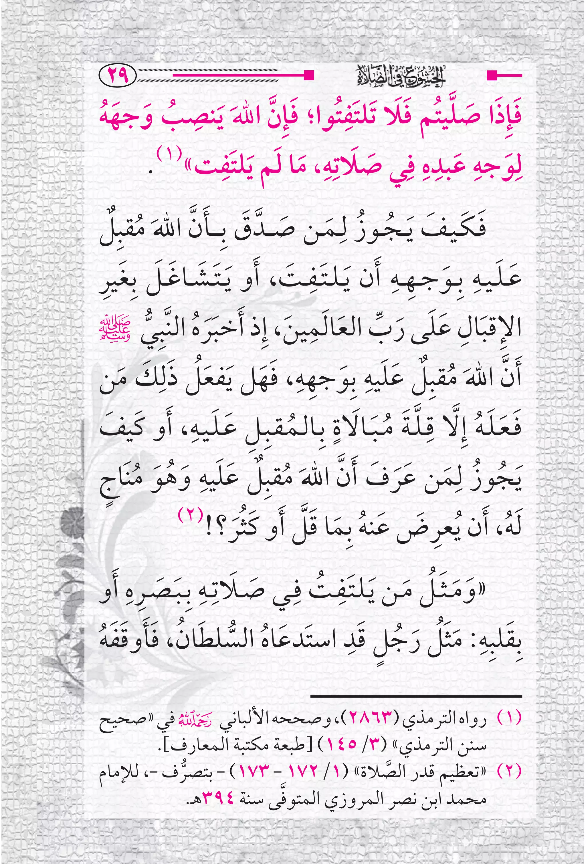 ‫‪RY‬‬
         ‫ﹺ‬                  ‫ﹺ‬
‫ﻓﺈﹺﺫﺍ ﺻﻠﻴﺘﹸﻢ ﻓﻼ ﺗﹶﻠﺘﹶﻔﺘﹸﻮﺍ؛ ﻓﺈﹺﻥ ﺍﷲ ﹶﻳﻨﺼﺐ ﻭﺟﻬﻪ‬
                                ‫ﹶ ﹶ ﹶ ﱠ ﹶﹶ‬
‫ﹸ ﹶ ﹶﹸ‬        ‫ﹶ ﱠ ﹶ‬
           ‫ﻟﹺﻮﺟﻪ ﻋﺒﺪﻩ ﻓﹺﻲ ﺻﻼﺗﹺﻪ، ﻣﺎ ﻟﻢ ﻳﻠﺘﹶﻔﹺ‬
    ‫ﹶ ﹶ ﹶ ﺖ«)١(.‬         ‫ﹶ ﹺ‬       ‫ﹺ ﹺﹺ‬
                              ‫ﹶ‬        ‫ﹶ‬    ‫ﹶ‬
‫ﻓـﻜـﻴــﻒ ﹶﻳــﺠــﻮﺯ ﻟﹺــﻤــﻦ ﺻ ــﺪﱠ ﻕ ﺑﹺـ ــﺄﻥ ﺍﷲ ﻣﻘﺒﹺﻞ‬
    ‫ﹶ ﹶ ﹶ ﹸ ﹸ ﹶ ﹶ ﹶ ﹶ ﱠ ﹶ ﹸ ﹲ‬
‫ﹶ ﹶ ﹶ ﹶ ﹶ ﹺ‬                    ‫ﹶﹺ ﹶ‬            ‫ﹺ ﹺ‬          ‫ﹶ ﹶ ﹺ‬
‫ﻋ ـﻠ ـﻴــﻪ ﺑﹺــﻮﺟــﻬــﻪ ﹶﺃﻥ ﹶﻳ ـﻠ ـﺘــﻔــﺖ، ﹶﺃﻭ ﹶﻳ ـﺘــﺸــﺎﻏــﻞ ﺑﹺﻐﻴﺮ‬
                                                        ‫ﹶ‬
                                     ‫ﹺ‬
        ‫ﹶﹶ ﹸ ﱡ‬               ‫ﹶ‬          ‫ﹺ ﹶ ﹺ ﹶﹶ ﹶ ﱢ ﹶ‬
‫ﺍﻹﻗﺒﺎﻝ ﻋﻠﻰ ﺭﺏ ﺍﻟﻌﺎ ﹶﻟﻤﻴﻦ، ﺇﹺﺫ ﹶﺃﺧﺒﺮﻩ ﺍﻟﻨﱠﺒﹺﻲﷺ‬
‫ﹶﺃﻥ ﺍﷲ ﻣﻘﺒﹺﻞ ﻋﻠﻴﻪ ﺑﹺﻮﺟﻬﻪ، ﻓﻬﻞ ﹶﻳﻔﻌﻞ ﺫﻟﹺﻚ ﻣﻦ‬
     ‫ﹶﹸ ﹶ ﹶ ﹶ‬
                                  ‫ﹺ‬        ‫ﹺ‬
                           ‫ﱠ ﹶ ﹸ ﹲ ﹶﹶ ﹶ ﹺ ﹶﹶ‬
            ‫ﹺ ﹶ ﹶ ﹺ‬                    ‫ﹶ ﹴ‬            ‫ﹺ‬
‫ﻓـﻌـﻠـﻪ ﺇﹺﻻ ﻗ ـﻠ ـﺔ ﻣ ـﺒــﺎﻻﺓ ﺑﹺــﺎﻟــﻤـﻘــﺒﹺــﻞ ﻋـﻠـﻴــﻪ، ﹶﺃﻭ ﻛﹶﻴﻒ‬
  ‫ﹶ‬                             ‫ﹸ‬            ‫ﹶ ﹶﹶﹸ ﱠ ﱠﹶ ﹸﹶ‬
 ‫ﹸ ﹸ ﹶ ﹶﹶ ﹶ ﱠ ﹶ ﹸ ﹲ ﹶﹶ ﹺ ﹶ ﹸ ﹶ ﹸ ﹴ‬
‫ﹶﻳﺠﻮﺯ ﻟﹺﻤﻦ ﻋﺮﻑ ﹶﺃﻥ ﺍﷲ ﻣﻘﺒﹺﻞ ﻋﻠﻴﻪ ﻭﻫﻮ ﻣﻨﹶﺎﺝ‬
          ‫)٢(‬
                      ‫ﹶ ﹸﹶ‬          ‫ﹺ ﹶ ﹶ ﹸ ﹶ ﹶﱠ‬
              ‫ﹶﻟﻪ، ﹶﺃﻥ ﹸﻳﻌﺮﺽ ﻋﻨﻪ ﺑﹺﻤﺎ ﻗﻞ ﹶﺃﻭ ﻛﺜﺮ؟!‬                 ‫ﹸ‬
‫»ﻭﻣ ـﺜــﻞ ﻣــﻦ ﹶﻳـﻠـﺘــﻔــﺖ ﻓﹺــﻲ ﺻــﻼﺗﹺــﻪ ﺑﹺ ـﺒــﺼــﺮﻩ ﹶﺃﻭ‬
    ‫ﹺﹺ‬
        ‫ﹶ ﹶ‬
                 ‫ﹶ ﹺ‬
                         ‫ﹶ‬       ‫ﹶﹺ ﹸ‬            ‫ﹶ ﹶﹶﹸ ﹶ‬
                                       ‫ﹴ ﹶﹺ‬
‫ﺑﹺﻘﻠﺒﹺﻪ: ﻣﺜﻞ ﺭﺟﻞ ﻗﺪ ﺍﺳﺘﹶﺪﻋﺎﻩ ﺍﻟﺴﻠﻄﺎﻥ، ﻓﺄﻭﻗﻔﻪ‬               ‫ﹶ ﹺ‬
‫ﹶ ﹸ ﱡ ﹶ ﹸ ﹶﹶ ﹶﹶ ﹸ‬                              ‫ﹶﹶﹸ ﹶ ﹸ‬

‫)١( ﺭﻭﺍﻩ ﺍﻟﺘﺮﻣﺬﻱ )٣٦٨٢(، ﻭﺻﺤﺤﻪ ﺍﻷﻟﺒﺎﻧﻲ۴ ﻓﻲ »ﺻﺤﻴﺢ‬
        ‫ﺳﻨﻦ ﺍﻟﺘﺮﻣﺬﻱ« )٣/٥٤١( ]ﻃﺒﻌﺔ ﻣﻜﺘﺒﺔ ﺍﻟﻤﻌﺎﺭﻑ[.‬
‫)٢( »ﺗﻌﻈﻴﻢ ﻗﺪﺭ ﺍﻟﺼﻼﺓ« )١/٢٧١ - ٣٧١( - ﺑﺘﺼﺮﻑ -، ﻟﻺﻣﺎﻡ‬
           ‫ﱡ‬                            ‫ﱠ‬
                         ‫ﱠ‬
             ‫ﻣﺤﻤﺪ ﺍﺑﻦ ﻧﺼﺮ ﺍﻟﻤﺮﻭﺯﻱ ﺍﻟﻤﺘﻮﻓﻰ ﺳﻨﺔ ٤٩٣ﻫـ.‬
 