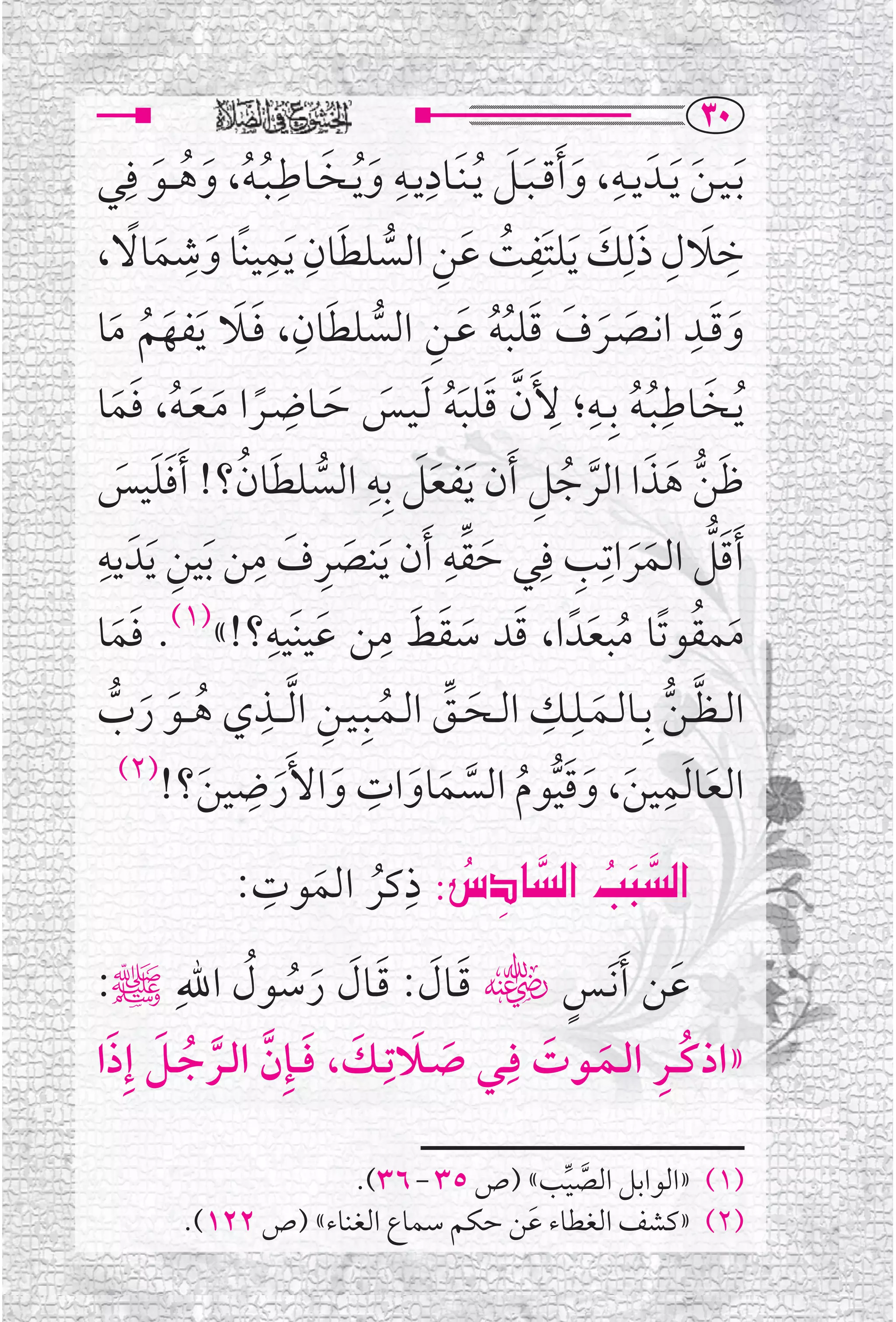 ‫‪SP‬‬
‫ﹶﺑـﻴـﻦ ﹶﻳــﺪﹶ ﻳــﻪ، ﻭ ﹶﺃﻗ ـﺒــﻞ ﹸﻳ ـﻨﹶــﺎﺩﻳــﻪ ﻭ ﹸﻳــﺨــﺎﻃ ـﺒ ـﻪ، ﻭﻫ ــﻮ ﻓﹺﻲ‬
        ‫ﹶ ﹶ ﹸﹸ ﹶ ﹸ ﹶ‬
                         ‫ﹺ‬                 ‫ﹺ ﹺ‬         ‫ﹺ ﹶ ﹶﹶ‬                ‫ﹶ‬
           ‫ﺧﻼﻝ ﺫﻟﹺﻚ ﻳﻠﺘﹶﻔﺖ ﻋﻦ ﺍﻟﺴﻠﻄﺎﻥ ﻳﻤﻴﻨﹰﺎ ﻭ ﹺ‬
                      ‫ﹶ ﹺ ﹺ‬                              ‫ﹺ ﹶ ﹺ ﹶ ﹶ ﹺ‬
     ‫ﹶ ﹰ‬
‫ﹶ ﺷﻤﺎﻻ،‬                      ‫ﹶ‬            ‫ﹶ ﹸ ﹶ ﹺ ﱡ‬
                               ‫ﹶ ﹺ‬                                          ‫ﹶ ﹺ‬
   ‫ﹶﹶ ﹶ ﹸ ﹶ‬                              ‫ﹶ ﹶ ﹶ ﹶ ﹸﹸ ﹶ ﹺ ﱡ‬
‫ﻭﻗــﺪ ﺍﻧــﺼــﺮﻑ ﻗﻠﺒﻪ ﻋــﻦ ﺍﻟﺴﻠﻄﺎﻥ، ﻓــﻼ ﹶﻳﻔﻬﻢ ﻣﺎ‬                                 ‫ﹶ‬
                           ‫ﹺ‬
‫ﹸ ﹶ ﹸ ﹸ ﻷﹶﻥ ﻗﻠﺒﻪ ﹶﻟـﻴــﺲ ﺣــﺎﺿــﺮﺍ ﻣـﻌـﻪ، ﻓﻤﺎ‬               ‫ﻳــﺨــﺎﻃﹺـﺒـﻪ ﺑﹺــﻪ؛ ﹺ‬
                                                               ‫ﹺ‬
    ‫ﹰ ﹶ ﹶ ﹸ ﹶﹶ‬                     ‫ﱠ ﹶ ﹶﹸ ﹶ ﹶ‬
                                        ‫ﹶ ﹺ‬
‫ﻇﻦ ﻫﺬﺍ ﺍﻟﺮﺟﻞ ﹶﺃﻥ ﹶﻳﻔﻌﻞ ﺑﹺﻪ ﺍﻟﺴﻠﻄﺎﻥ؟! ﹶﺃﻓﻠﻴﺲ‬               ‫ﹶ ﱡ ﹶ ﹶ ﱠ ﹸ ﹺ‬
    ‫ﱡ ﹶ ﹸ ﹶﹶ ﹶ‬                                 ‫ﹶ‬
‫ﹶﺃﻗﻞ ﺍﻟﻤﺮﺍﺗﹺﺐ ﻓﹺﻲ ﺣﻘﻪ ﹶﺃﻥ ﻳﻨﺼﺮﻑ ﻣﻦ ﺑﻴﻦ ﻳﺪﹶ ﻳﻪﹺ‬
                    ‫ﹺ ﹶ ﹺ‬                        ‫ﱢﹺ‬
       ‫ﹶ ﹺ ﹶ‬                        ‫ﹶ ﹶ‬              ‫ﹶ‬        ‫ﹶﱡ ﹶﹶ ﹺ‬
                       ‫ﹶ ﹶ ﹺ ﹶ ﹺ‬
‫ﻣﻤﻘﻮﺗﹰﺎ ﻣﺒﻌﺪﹰ ﺍ، ﻗﺪ ﺳﻘﻂ ﻣﻦ ﻋﻴﻨﹶﻴﻪ؟!«)١(. ﻓﻤﺎ‬
    ‫ﹶﹶ‬                                              ‫ﹶ ﹸ ﹸ ﹶ ﹶ ﹶ‬
‫ﱠ ﱡ ﹶ ﹺ ﹺ ﹶ ﱢ ﹸ ﹺ ﻱ ﻫ ــﻮ ﺭﺏ‬
  ‫ﹸ ﹶ ﹶ ﱡ‬
                    ‫ﺍﻟ ـﻈ ـﻦ ﺑﹺــﺎﻟــﻤــﻠــﻚ ﺍﻟــﺤــﻖ ﺍﻟــﻤــﺒﹺـﻴــﻦ ﺍ ﱠﻟـ ــﺬﹺ‬
    ‫)٢(‬           ‫ﹺ‬                   ‫ﹺ‬
         ‫ﺍﻟﻌﺎ ﹶﻟﻤﻴﻦ، ﻭﻗﻴﻮﻡ ﺍﻟﺴﻤﺎﻭﺍﺕ ﻭﺍﻷﹶﺭﺿﻴﻦ؟!‬                            ‫ﹺ‬
             ‫ﹶ‬          ‫ﹶ ﹶ‬                  ‫ﹶ ﹶ ﹶﱡ ﹸ ﱠ ﹶ ﹶ‬                    ‫ﹶ‬
                  ‫ﹺ‬       ‫‪   ‬ﹺ‬
                                ‫‪‬‬     ‫‪‬‬
                 ‫‪ ZëÜb€a@kj€a‬ﺫﻛﺮ ﺍﻟﻤﻮﺕ:‬
                    ‫ﹸ ﹶ‬       ‫‪‬‬
‫ﻋﻦ ﹶﺃ ﹶﻧــﺲﮕ ﻗــﺎﻝ: ﻗــﺎﻝ ﺭﺳﻮﻝ ﺍﷲﹺﷺ:‬
              ‫ﹶ ﹶ ﹶ ﹶ ﹶ ﹸ ﹸ‬             ‫ﹴ‬          ‫ﹶ‬
 ‫ﹶ ﹶ ﱠ ﱠ ﹸ ﹶ ﹶ‬           ‫»ﺍﺫﻛ ــﺮ ﺍﻟــﻤــﻮﺕ ﻓﹺــﻲ ﺻــﻼﺗـﹺ‬
‫ﹶ ﹶ ـﻚ، ﻓ ـﺈﹺﻥ ﺍﻟــﺮﺟــﻞ ﺇﹺﺫﺍ‬          ‫ﹸ ﹺ ﹶ ﹶ‬

                       ‫)١( »ﺍﻟﻮﺍﺑﻞ ﺍﻟﺼﻴﺐ« )ﺹ ٥٣ - ٦٣(.‬
                                          ‫ﱠ ﱢ‬
          ‫)٢( »ﻛﺸﻒ ﺍﻟﻐﻄﺎﺀ ﻋﹶﻦ ﺣﻜﻢ ﺳﻤﺎﻉ ﺍﻟﻐﻨﺎﺀ« )ﺹ ٢٢١(.‬
 