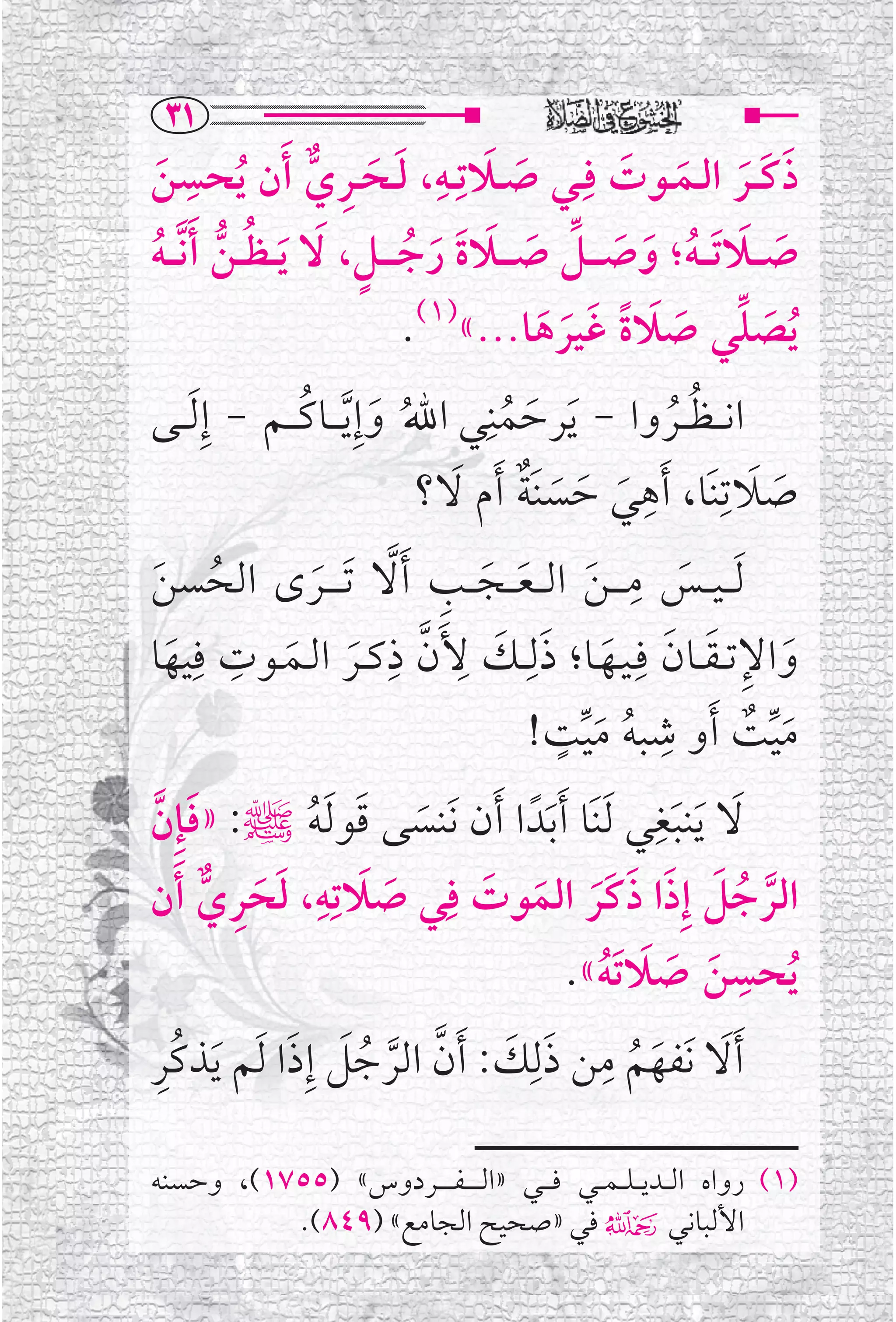 ‫‪SQ‬‬
‫ﺫﻛ ــﺮ ﺍﻟــﻤــﻮﺕ ﻓﹺــﻲ ﺻــﻼﺗﹺــﻪ، ﻟــﺤــﺮﻱ ﹶﺃﻥ ﹸﻳﺤﺴﻦ‬
     ‫ﹶ‬
         ‫ﹺ‬
                        ‫ﹶ ﹶ ﹺ ﱞ‬
                                     ‫ﹶ ﹺ‬
                                            ‫ﹶ‬            ‫ﹶ ﹶ ﹶ ﹶ ﹶ‬
‫ﺻـ ــﻼ ﹶﺗـ ـﻪ؛ ﻭﺻ ـ ــﻞ ﺻ ـ ــﻼﺓ ﺭﺟـ ـ ــﻞ، ﹶﻻ ﹶﻳـ ـﻈ ــﻦ ﹶﺃ ﱠﻧـ ـﻪ‬
‫ﹸ ﱡ ﹸ‬                        ‫ﹶ ﹶ ﹸ ﹶ ﹶ ﱢ ﹶ ﹶ ﹶ ﹶ ﹸ ﹴ‬
                                   ‫ﹸﻳﺼﻠﻲ ﺻﻼﺓ ﻏﹶﻴﺮﻫﺎ...«)١(.‬
                                               ‫ﹶ ﱢ ﹶ ﹶ ﹰ ﹶ ﹶ‬
‫ﺍﻧـ ـﻈ ــﺮﻭﺍ - ﹶﻳﺮﺣﻤﻨﹺﻲ ﺍﷲﹸ ﻭﺇﹺ ﱠﻳـ ــﺎﻛـ ــﻢ - ﺇﹺ ﹶﻟ ــﻰ‬
                      ‫ﹶ ﹸ‬                 ‫ﹶ ﹸ‬                  ‫ﹸ ﹸ‬
                                    ‫ﺻﻼﺗﹺﻨﹶﺎ، ﹶﺃﻫﻲ ﺣﺴﻨﹶﺔ ﹶﺃﻡ ﻻ؟‬
                                       ‫ﹺ ﹶ ﹶ ﹶ ﹲ ﹶ‬                     ‫ﹶ ﹶ‬
 ‫ﹸ ﹶ‬                     ‫ﹶ‬        ‫ﹶ ﹺ ﹶ ﹶ ﹶ ﹺ ﱠ‬
‫ﹶﻟـ ـﻴ ــﺲ ﻣـ ـ ـﻦ ﺍﻟـ ـﻌ ــﺠ ــﺐ ﹶﺃﻻ ﹶﺗـ ـ ــﺮ￯ ﺍﻟﺤﺴﻦ‬
‫ﻭﺍﻹﺗ ـﻘــﺎﻥ ﻓﹺـﻴــﻬــﺎ؛ ﺫﻟﹺــﻚ ﻷﹶﻥ ﺫﻛــﺮ ﺍﻟــﻤــﻮﺕ ﻓﹺﻴﻬﺎ‬
       ‫ﹶ‬
             ‫ﹺ‬
                    ‫ﱠ ﹶ ﹶ‬
                                 ‫ﹶ ﹶ ﹺ ﹺ‬
                                                       ‫ﹶ ﹺ ﹶ ﹶ ﹶ‬
                                                 ‫ﹴ‬           ‫ﹺ‬
                                              ‫ﻣﻴﺖ ﹶﺃﻭ ﺷﺒﻪ ﻣﻴﺖ!‬        ‫ﹶﱢ ﹲ‬
                                                    ‫ﹸ ﹶﱢ‬
‫ﻻ ﹶﻳﻨﺒﻐﻲ ﹶﻟﻨﹶﺎ ﹶﺃﺑﹶﺪﹰ ﺍ ﹶﺃﻥ ﻧﹶﻨﺴﻰ ﻗﻮ ﹶﻟﻪﷺ: »ﻓﺈﹺﻥ‬           ‫ﹺ‬
  ‫ﹶ ﱠ‬                  ‫ﹶ ﹶ ﹸ‬                                    ‫ﹶ ﹶ‬
‫ﺍﻟﺮﺟﻞ ﺇﹺﺫﺍ ﺫﻛﹶﺮ ﺍﻟﻤﻮﺕ ﻓﹺﻲ ﺻﻼﺗﹺﻪ، ﻟﺤﺮﻱ ﹶﺃﻥ‬
           ‫ﹶ ﹶ ﹺ ﱞ‬
                           ‫ﹶ ﹺ‬
                               ‫ﹶ‬         ‫ﱠ ﹸ ﹶ ﹶ ﹶ ﹶ ﹶ ﹶ‬
                                                                    ‫ﹺ‬
                                                      ‫ﹶ ﹶ ﹶ ﹸ‬
                                                   ‫ﹸﻳﺤﺴﻦ ﺻﻼ ﹶﺗﻪ«.‬
‫ﹶﺃﻻ ﻧﹶﻔﻬﻢ ﻣﻦ ﺫﻟﹺﻚ: ﹶﺃﻥ ﺍﻟﺮﺟﻞ ﺇﹺﺫﺍ ﹶﻟﻢ ﹶﻳﺬﻛﹸﺮ‬
   ‫ﹺ‬                 ‫ﹶ ﹶ ﹸ ﹺ ﹶ ﹶ ﱠ ﱠ ﹸﹶ ﹶ‬

‫)١( ﺭﻭﺍﻩ ﺍﻟ ــﺪﻳـ ـﻠـ ـﻤ ــﻲ ﻓ ـ ــﻲ »ﺍﻟـ ـ ـ ـﻔ ـ ـ ــﺮﺩﻭﺱ« )٥٥٧١(، ﻭﺣﺴﻨﻪ‬
          ‫ﺍﻷﻟﺒﺎﻧﻲ۴ ﻓﻲ »ﺻﺤﻴﺢ ﺍﻟﺠﺎﻣﻊ« )٩٤٨(.‬
 