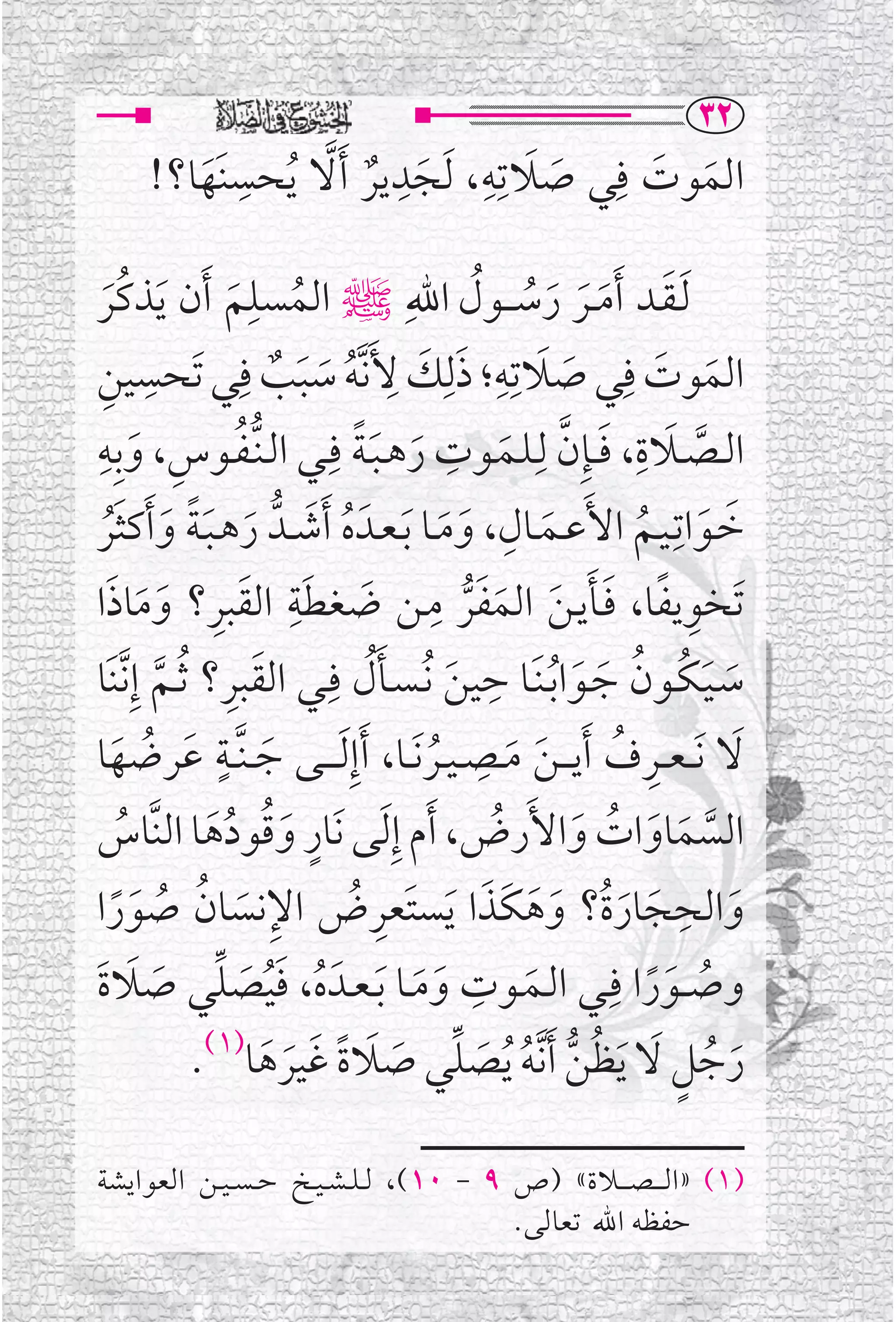 ‫‪SR‬‬
       ‫ﺍﻟﻤﻮﺕ ﻓﹺﻲ ﺻﻼﺗﹺﻪ، ﹶﻟﺠﺪﻳﺮ ﹶﺃﻻ ﹸﻳﺤﺴﻨﹶﻬﺎ؟!‬
          ‫ﹶ‬
             ‫ﹺ‬     ‫ﹶ ﹶ ﹺ ﹶ ﹺ ﹲ ﱠ‬        ‫ﹶ ﹶ‬

‫ﹶﻟـﻘــﺪ ﹶﺃﻣ ــﺮ ﺭﺳـ ــﻮﻝ ﺍﷲﹺﷺ ﺍﻟﻤﺴﻠﻢ ﹶﺃﻥ ﹶﻳﺬﻛﹸﺮ‬
    ‫ﹶ‬              ‫ﹸ ﹶ‬
                        ‫ﹺ‬                                   ‫ﹶ ﹶ ﹶ ﹶ ﹸ ﹸ‬
‫ﻴﻦ‬‫ﹺ‬        ‫ﺍﻟﻤﻮﺕ ﻓﹺﻲ ﺻﻼﺗﹺﻪ؛ ﺫﻟﹺﻚ ﻷﹶﻧﱠﻪ ﺳﺒﺐ ﻓﹺﻲ ﺗﹶﺤﺴﹺ‬
                                           ‫ﹶ ﹺ ﹶ ﹶ ﹺ‬                                  ‫ﹶ ﹶ‬
                           ‫ﹸ ﹶ ﹶ ﹲ‬                                         ‫ﹶ‬
‫ﺍﻟــﺼــﻼﺓ، ﻓ ــﺈﹺﻥ ﻟﹺـﻠــﻤــﻮﺕ ﺭﻫـﺒـﺔ ﻓﹺــﻲ ﺍﻟـﻨﱡـﻔــﻮﺱ، ﻭﺑﹺﻪﹺ‬
                                                      ‫ﹺ‬                            ‫ﹶ ﹺ‬
          ‫ﹸ ﹺ ﹶ‬                        ‫ﹶ ﹶﹰ‬                       ‫ﹶ ﱠ ﹶ‬                     ‫ﱠ‬
‫ﹶ ﹶ ﻴــﻢ ﺍﻷﹶﻋــﻤــﺎﻝ، ﻭﻣــﺎ ﹶﺑـﻌــﺪﹶ ﻩ ﹶﺃﺷــﺪﱡ ﺭﻫـﺒـﺔ ﻭ ﹶﺃﻛﺜﺮ‬      ‫ﹺ‬                    ‫ﺧــﻮﺍﺗـﹺ‬
      ‫ﹸ ﹶ ﹶ ﹶ ﹰ ﹶ ﹶﹸ‬                                 ‫ﹶ ﹶ‬                 ‫ﹶ‬          ‫ﹸ‬
                             ‫ﺗﹶﺨﻮﻳﻔﺎ، ﻓــﺄﻳـﻦ ﺍﻟﻤﻔﺮ ﻣــﻦ ﺿﻐﻄﺔﹺ‬
                                                  ‫ﹶ ﹺ‬
      ‫ﹶ ﹺ ﹶ ﹶ ﹶ‬
‫ﹶ ﹶ ﺍﻟﻘﺒﺮ؟ ﻭﻣﺎﺫﺍ‬                                         ‫ﹺ ﹰ ﹶﹶ ﹶ ﹶ ﱡ‬
‫ﺳـﻴـﻜــﻮﻥ ﺟــﻮﺍ ﹸﺑـﻨﹶــﺎ ﺣﻴﻦ ﹸﻧـﺴــﺄﻝ ﻓﹺــﻲ ﺍﻟﻘﺒﺮ؟ ﹸﺛــﻢ ﺇﹺ ﱠﻧﻨﹶﺎ‬
             ‫ﹶ ﹺ ﱠ‬                       ‫ﹺ ﹶ ﹶﹸ‬                               ‫ﹶ ﹶ ﹸ ﹸ ﹶ ﹶ‬
‫ﹶ ﻋﺮﺿﻬﺎ‬          ‫ﻻ ﹶﻧـ ـﻌ ــﺮﻑ ﹶﺃﻳ ـ ـﻦ ﻣــﺼ ـﻴــﺮ ﹶﻧــﺎ، ﹶﺃﺇﹺ ﹶﻟ ـ ــﻰ ﺟ ـﻨﱠ ــﺔﹴ‬
                                                             ‫ﹺ‬                   ‫ﹺ ﹸ‬            ‫ﹶ‬
       ‫ﹶ ﹸ ﹶ‬                                       ‫ﹸ‬                 ‫ﹶ ﹶ‬
        ‫ﹸ‬        ‫ﹴ ﹶﹸ ﹸﹶ‬
‫ﺍﻟﺴﻤﺎﻭﺍﺕ ﻭﺍﻷﹶﺭﺽ، ﹶﺃﻡ ﺇﹺ ﹶﻟﻰ ﻧﹶﺎﺭ ﻭﻗﻮﺩﻫﺎ ﺍﻟﻨﱠﺎﺱ‬                  ‫ﹸ‬            ‫ﱠ ﹶ ﹶ ﹸ ﹶ‬
       ‫ﹺ ﹶ ﹸ ﹸ ﹶﹰ‬
‫ﻭﺍﻟﺤﺠﺎﺭﺓﹸ؟ ﻭﻫﻜﹶﺬﺍ ﹶﻳﺴﺘﹶﻌﺮﺽ ﺍﻹﻧﺴﺎﻥ ﺻﻮﺭﺍ‬‫ﹺ ﹸ‬                      ‫ﹶ ﹺ ﹶ ﹶ ﹶ ﹶ ﹶ‬
‫ﻭﺻ ــﻮﺭﺍ ﻓﹺــﻲ ﺍﻟــﻤــﻮﺕ ﻭﻣــﺎ ﹶﺑـﻌــﺪﹶ ﻩ، ﻓﻴﺼﻠﻲ ﺻﻼﺓ‬
 ‫ﹸ ﹶﹸ ﹶ ﱢ ﹶ ﹶ ﹶ‬                                 ‫ﹶ ﹶ‬
                                                          ‫ﹺ‬
                                                                       ‫ﹶ‬              ‫ﹸ ﹶﹰ‬
               ‫ﺭﺟﻞ ﻻ ﹶﻳﻈﻦ ﹶﺃ ﱠﻧﻪ ﹸﻳﺼﻠﻲ ﺻﻼﺓ ﻏﻴﺮﻫﺎ)١(.‬
                          ‫ﹶ ﹸ ﹴ ﹶ ﹸ ﱡ ﹸ ﹶ ﱢ ﹶ ﹶ ﹰ ﹶ ﹶ ﹶ‬

‫)١( »ﺍﻟ ـ ـﺼ ـ ــﻼﺓ« )ﺹ ٩ - ٠١(، ﻟ ـﻠ ـﺸ ـﻴــﺦ ﺣ ـﺴ ـﻴ ــﻦ ﺍﻟﻌﻮﺍﻳﺸﺔ‬
                                            ‫ﺣﻔﻈﻪ ﺍﷲ ﺗﻌﺎﻟﻰ.‬
 