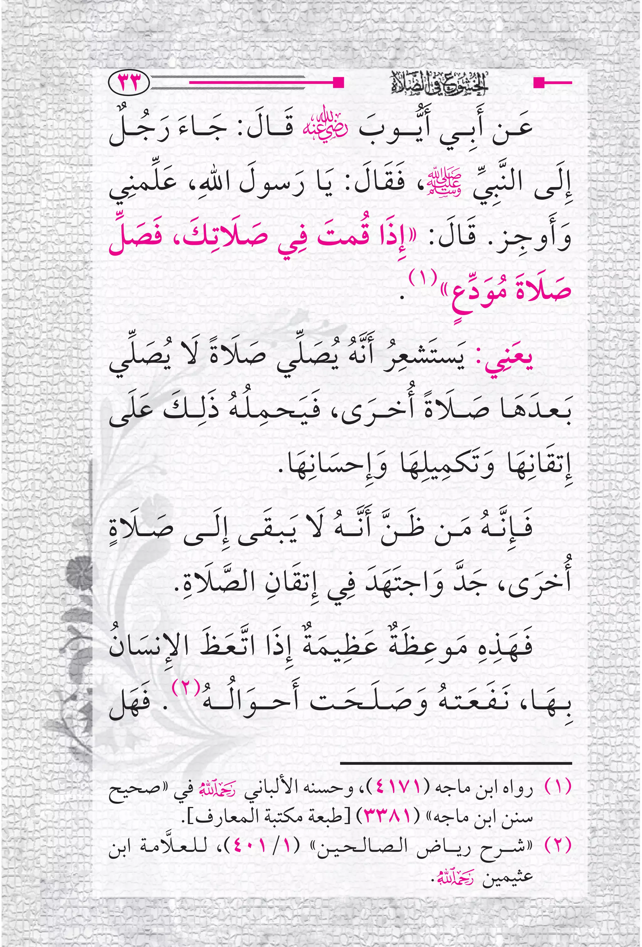 ‫‪SS‬‬
‫ﻋ ــﻦ ﹶﺃﺑﹺـ ــﻲ ﹶﺃ ﱡﻳـ ـ ــﻮﺏﮕ ﻗ ـ ــﺎﻝ: ﺟ ـ ــﺎﺀ ﺭﺟـ ــﻞ‬
   ‫ﹶ ﹶ ﹶ ﹶ ﹶ ﹸ ﹲ‬                             ‫ﹶ‬                         ‫ﹶ‬
‫ﹶﱢ ﻲ‬‫ﺇﹺ ﹶﻟــﻰ ﺍﻟﻨﱠﺒﹺﻲﷺ، ﻓـﻘــﺎﻝ: ﻳــﺎ ﺭﺳﻮﻝ ﺍﷲﹺ، ﻋﻠﻤﻨﹺ‬
                         ‫ﹶﹶ ﹶ ﹶ ﹶ ﹶ‬                          ‫ﱢ‬
‫ﹶ ﹶ ـﻚ، ﻓﺼﻞ‬
  ‫ﹶ ﹶ ﹶ ﱢ‬          ‫ﻭ ﹶﺃﻭﺟــﺰ. ﻗــﺎﻝ: »ﺇﹺﺫﺍ ﻗﻤﺖ ﻓﹺــﻲ ﺻــﻼﺗـﹺ‬
                                        ‫ﹶ ﹸ ﹶ‬           ‫ﹶ ﹺ ﹶ ﹶ‬
                                                  ‫ﺻﻼﺓ ﻣﻮﺩﻉﹴ«)١(.‬
                                                           ‫ﹶ ﹶ ﹶ ﹸﹶ ﱢ‬
‫ﻳﻌﻨ ﹺﻲ: ﹶﻳﺴﺘﹶﺸﻌﺮ ﹶﺃ ﱠﻧﻪ ﹸﻳﺼﻠﻲ ﺻﻼﺓ ﻻ ﹸﻳﺼﻠﻲ‬
     ‫ﹺﹸ ﹸ ﹶ ﱢ ﹶ ﹶ ﹰ ﹶ ﹶ ﱢ‬                                           ‫ﹶ‬
‫ﹸ ﹸ ﹶ ـﻚ ﻋﻠﻰ‬
      ‫ﹶ ﹶﹶ‬   ‫ﺑ ـﻌــﺪﹶ ﻫــﺎ ﺻـ ــﻼﺓ ﹸﺃﺧ ـ ــﺮ￯، ﻓ ـﻴ ـﺤــﻤ ـﻠ ـﻪ ﺫﻟـ ـﹺ‬
                          ‫ﹺ‬
                                    ‫ﹶﹶ‬         ‫ﹶ‬     ‫ﹶ ﹶ ﹶ ﹶ ﹰ‬
                               ‫ﹶ ﹶ ﹶ ﹺ ﹺ ﹶ ﹶ ﹶ ﻬﺎ.‬
                                  ‫ﹶ‬
                                     ‫ﺇﹺﺗﻘﺎﻧﹺﻬﺎ ﻭﺗﹶﻜﻤﻴﻠﻬﺎ ﻭﺇﹺﺣﺴﺎﻧﹺ‬
‫ﹶ ﹴ‬
‫ﻓـ ــﺈﹺ ﱠﻧـ ـﻪ ﻣ ــﻦ ﻇ ـ ـﻦ ﹶﺃ ﱠﻧـ ـ ـﻪ ﻻ ﹶﻳ ـﺒ ـﻘــﻰ ﺇﹺ ﹶﻟ ـ ــﻰ ﺻـ ــﻼﺓ‬
                            ‫ﹶ‬          ‫ﹶ ﱠ ﹸ ﹶ‬
         ‫ﹶ‬                                                ‫ﹶ ﹸ ﹶ‬
           ‫ﹸﺃﺧﺮ￯، ﺟﺪﱠ ﻭﺍﺟﺘﹶﻬﺪﹶ ﻓﹺﻲ ﺇﹺﺗﻘﺎﻥ ﺍﻟﺼﻼﺓ.‬
            ‫ﹶ ﹺ‬
                      ‫ﱠ‬
                              ‫ﹶ ﹺ‬
                                                 ‫ﹶ ﹶ ﹶ‬                    ‫ﹶ‬
 ‫ﹶ ﹶ ﹺ ﹺ ﹶ ﹺ ﹶﹲ ﹶ ﹶ ﹲ ﹶ ﹶ ﹶ ﹺ ﹶ ﹸ‬
‫ﻓــﻬــﺬﻩ ﻣــﻮﻋـﻈـﺔ ﻋــﻈﹺـﻴــﻤـﺔ ﺇﹺﺫﺍ ﺍ ﱠﺗ ـﻌــﻆ ﺍﻹﻧﺴﺎﻥ‬
‫ﺑﹺ ــﻬ ــﺎ، ﹶﻧ ـﻔ ـﻌ ـﺘ ـﻪ ﻭﺻـ ـﻠ ــﺤ ــﺖ ﹶﺃﺣـ ـ ــﻮﺍ ﹸﻟ ـ ـ ـﻪ)٢(. ﻓﻬﻞ‬
      ‫ﹶﹶ‬          ‫ﹶ ﹸ‬                     ‫ﹶ ﹶ ﹸ ﹶ ﹶ ﹶ ﹶ‬                     ‫ﹶ‬

‫)١( ﺭﻭﺍﻩ ﺍﺑﻦ ﻣﺎﺟﻪ )١٧١٤(، ﻭﺣﺴﻨﻪ ﺍﻷﻟﺒﺎﻧﻲ۴ ﻓﻲ »ﺻﺤﻴﺢ‬
             ‫ﺳﻨﻦ ﺍﺑﻦ ﻣﺎﺟﻪ« )١٨٣٣( ]ﻃﺒﻌﺔ ﻣﻜﺘﺒﺔ ﺍﻟﻤﻌﺎﺭﻑ[.‬
         ‫ﱠ‬
‫)٢( »ﺷـ ـ ــﺮﺡ ﺭﻳـ ـ ــﺎﺽ ﺍﻟ ـﺼ ــﺎﻟ ـﺤ ـﻴ ــﻦ« )١/١٠٤(، ﻟ ـﻠ ـﻌ ــﻼﻣ ــﺔ ﺍﺑﻦ‬
                                                     ‫ﻋﺜﻴﻤﻴﻦ۴.‬
 