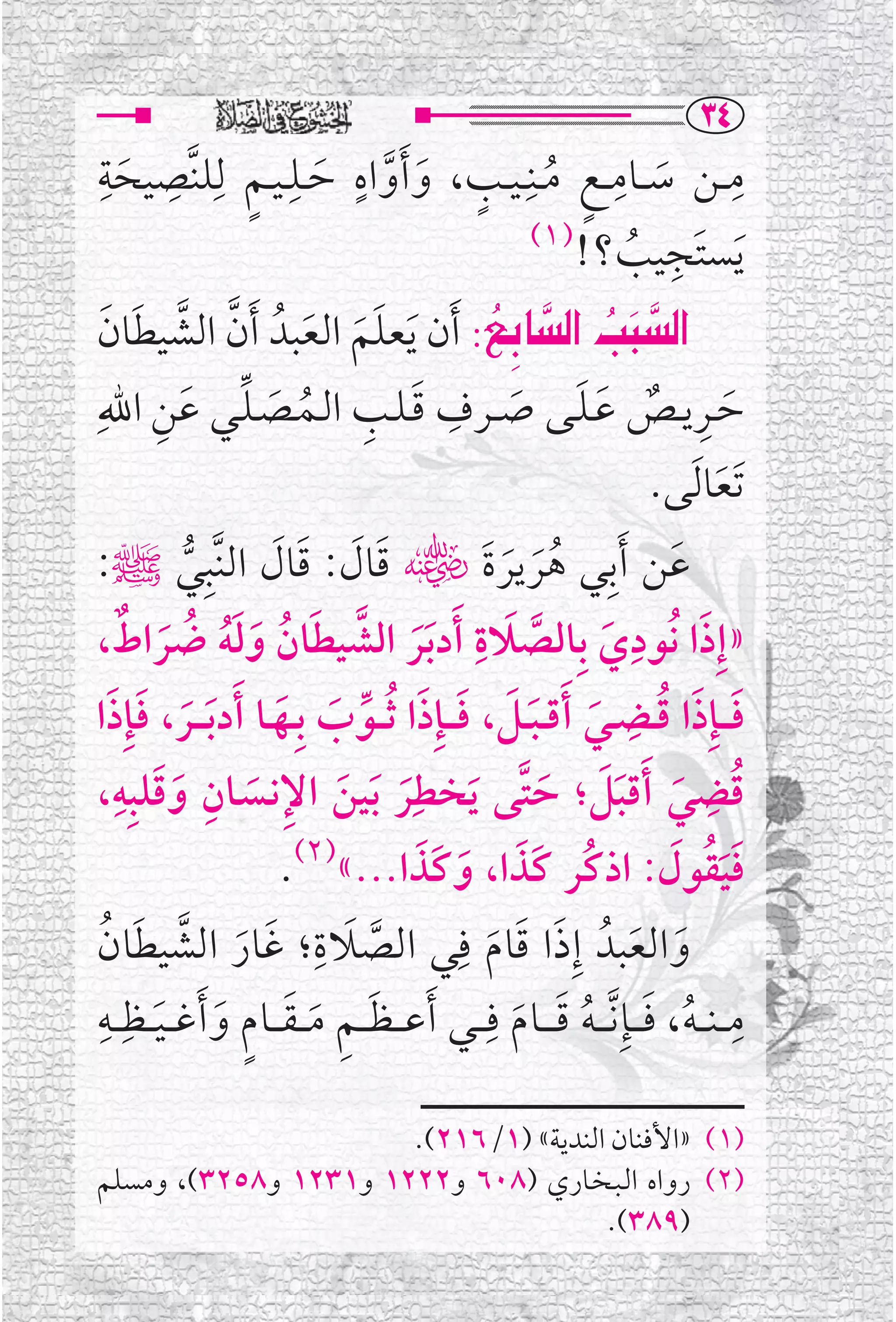 ‫‪ST‬‬
‫ﻣ ــﻦ ﺳ ــﺎﻣـ ـﻊ ﻣــﻨﹺ ـﻴــﺐ، ﻭ ﹶﺃﻭﺍﻩ ﺣــﻠ ـﻴ ـﻢ ﻟﹺﻠﻨﱠﺼﻴﺤﺔ‬
 ‫ﹺ ﹺ‬
    ‫ﹶ‬      ‫ﹺ ﹶ ﹺ ﹴ ﹸ ﹴ ﹶ ﱠ ﹴ ﹶ ﹺ ﹴ‬
                                               ‫ﹺ ﹸ‬
                                     ‫)١(‬
                                          ‫ﹶﻳﺴﺘﹶﺠﻴﺐ ؟!‬
 ‫‪ Z…ib€a@kj€a‬ﹶﺃﻥ ﹶﻳﻌﻠﻢ ﺍﻟﻌﺒﺪﹸ ﹶﺃﻥ ﺍﻟﺸﻴﻄﺎﻥ‬
  ‫ﱠ ﱠ ﹶ ﹶ‬         ‫ﹶﹶ ﹶ‬         ‫‪  ‬‬
                                 ‫‪‬‬
                                       ‫‪‬‬           ‫‪‬‬
      ‫ﹶ ﹺ ﹲ ﹶ ﹶ ﹶ ﹺ ﹶ ﹺ ﹸ ﹶ ﱢ ﹶ ﹺ‬
‫ﺣــﺮﻳــﺺ ﻋـﻠــﻰ ﺻ ــﺮﻑ ﻗـﻠــﺐ ﺍﻟــﻤــﺼـﻠــﻲ ﻋﻦ ﺍﷲﹺ‬
                                                                           ‫ﹶﺗﻌﺎ ﹶﻟﻰ.‬‫ﹶ‬
‫ﻋﻦ ﹶﺃﺑﹺﻲ ﻫﺮﻳﺮﺓﹶﮕ ﻗﺎﻝ: ﻗﺎﻝ ﺍﻟﻨﱠﺒﹺﻲﷺ:‬
                ‫ﱡ‬      ‫ﹶ ﹶ ﹶ ﹶ‬                      ‫ﹸﹶ ﹶ‬                      ‫ﹶ‬
    ‫ﹶ ﹺ ﹶ ﱠ ﹶ ﹺ ﹶ ﱠ ﹶ ﹸ ﹶ ﹶﹸ ﹸ ﹶ ﹲ‬
‫»ﺇﹺﺫﺍ ﻧﹸﻮﺩﻱ ﺑﹺﺎﻟﺼﻼﺓ ﹶﺃﺩ ﹶﺑﺮ ﺍﻟﺸﻴﻄﺎﻥ ﻭﻟﻪ ﺿﺮﺍﻁ،‬
                                                                       ‫ﹺ‬
‫ﻓـ ـﺈﹺﺫﺍ ﻗــﻀــﻲ ﹶﺃﻗ ـﺒــﻞ، ﻓـ ـﺈﹺﺫﺍ ﹸﺛ ــﻮﺏ ﺑﹺــﻬــﺎ ﹶﺃﺩ ﹶﺑـ ــﺮ، ﻓﺈﹺﺫﺍ‬
  ‫ﹶ ﹶ ﹶ‬                  ‫ﹶ ﹶ ﹸ ﹶ ﹶ ﹶ ﹶ ﹶ ﱢ ﹶ ﹶ‬
‫ﻗﻀﻲ ﹶﺃﻗﺒﻞ؛ ﺣﺘﱠﻰ ﹶﻳﺨﻄﹺﺮ ﹶﺑﻴﻦ ﺍﻹﻧــﺴــﺎﻥ ﻭﻗﻠﺒﹺﻪ،‬
   ‫ﹺ ﹶ ﹺ‬
              ‫ﹶ‬     ‫ﹶ ﹶ ﹺ ﹶ‬                            ‫ﹸ ﹶ ﹶﹶ ﹶ‬
                                                                                  ‫ﹺ‬
                          ‫ﻓﻴﻘﻮﻝ: ﺍﺫﻛﹸﺮ ﻛﹶﺬﺍ، ﻭﻛﹶﺬﺍ...«)٢(.‬
                                         ‫ﹶ ﹶ ﹶ‬                               ‫ﹶﹶﹸ ﹶ‬
‫ﻭﺍﻟﻌﺒﺪﹸ ﺇﹺﺫﺍ ﻗﺎﻡ ﻓﹺﻲ ﺍﻟﺼﻼﺓ؛ ﻏﺎﺭ ﺍﻟﺸﻴﻄﺎﻥ‬
 ‫ﱠ ﹶ ﹺ ﹶ ﹶ ﱠ ﹶ ﹸ‬                                  ‫ﹶ ﹶ ﹶ‬                  ‫ﹶ ﹶ‬
‫ﻣـ ـﻨـ ـﻪ، ﻓـ ــﺈﹺ ﱠﻧ ـ ـﻪ ﻗ ـ ــﺎﻡ ﻓﹺـ ــﻲ ﹶﺃﻋـ ـﻈـ ـﻢ ﻣـ ـﻘـ ــﺎﻡ ﻭ ﹶﺃﻏـ ـﻴ ــﻈﹺ ــﻪﹺ‬
                                                                                      ‫ﹺ‬
          ‫ﹶ ﹺ ﹶ ﹶ ﹴ ﹶ ﹶ‬                              ‫ﹸ ﹶ ﹸ ﹶ ﹶ‬

                      ‫)١( »ﺍﻷﻓﻨﺎﻥ ﺍﻟﻨﺪﻳﺔ« )١/٦١٢(.‬
‫)٢( ﺭﻭﺍﻩ ﺍﻟـﺒـﺨــﺎﺭﻱ )٨٠٦ ﻭ٢٢٢١ ﻭ١٣٢١ ﻭ٨٥٢٣(، ﻭﻣﺴﻠﻢ‬
                                      ‫)٩٨٣(.‬
 