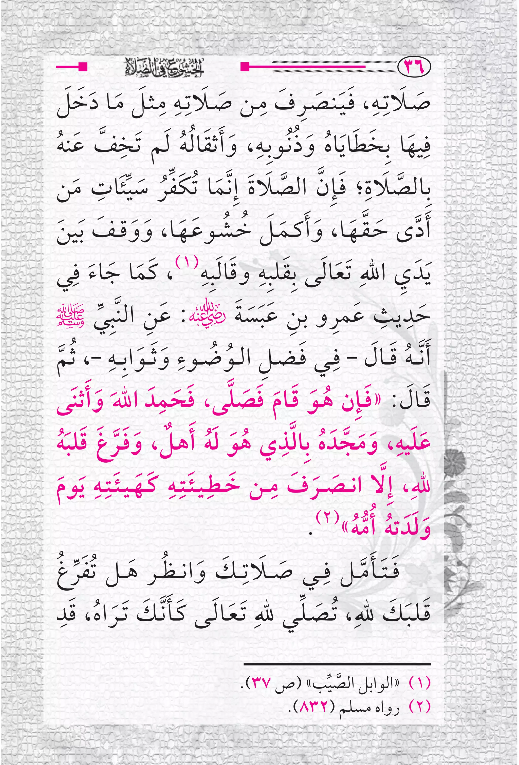 ‫‪SV‬‬
‫ﺻــﻼﺗﹺــﻪ، ﻓـﻴـﻨــﺼــﺮﻑ ﻣــﻦ ﺻــﻼﺗﹺــﻪ ﻣـﺜــﻞ ﻣــﺎ ﺩﺧﻞ‬
        ‫ﹶ ﹶ ﹺ ﹶﹶ ﹶ ﹺ ﹶ ﹺ ﹶ ﹶ ﹺ ﹺ ﹶ ﹶ ﹶ ﹶ ﹶ‬
‫ﱠ ﹶ ﹸ‬
                      ‫ﹺ‬
                                   ‫ﹶ ﹶ ﹸ‬
                                              ‫ﹸ ﹺ‬
‫ﻓﹺﻴﻬﺎ ﺑﹺﺨﻄﺎ ﹶﻳﺎﻩ ﻭﺫ ﹸﻧــﻮﺑﹺــﻪ، ﻭ ﹶﺃﺛﻘﺎ ﹸﻟﻪ ﹶﻟﻢ ﺗﹶﺨﻒ ﻋﻨﻪ‬
                                                     ‫ﹶ ﹶ ﹶ ﹸ ﹶ‬
                 ‫ﹶ ﹺ‬
‫ﺑﹺﺎﻟﺼﻼﺓ؛ ﻓــﺈﹺﻥ ﺍﻟﺼﻼﺓ ﺇﹺﻧﱠﻤﺎ ﹸﺗﻜﻔﺮ ﺳﻴﺌﺎﺕ ﻣﻦ‬                   ‫ﹶ ﹺ‬
          ‫ﹶ‬             ‫ﹶ ﱠ ﱠ ﹶ ﹶ ﹶ ﹶﱢﹸ ﹶ ﱢ‬                          ‫ﱠ‬
‫ﹶﺃﺩ￯ ﺣـﻘــﻬــﺎ، ﻭ ﹶﺃﻛــﻤــﻞ ﺧــﺸــﻮﻋــﻬــﺎ، ﻭﻭﻗ ــﻒ ﹶﺑﻴﻦ‬
    ‫ﱠ ﹶ ﱠ ﹶ ﹶ ﹶ ﹶ ﹸ ﹸ ﹶ ﹶ ﹶ ﹶ ﹶ ﹶ‬
‫ﹶﻳﺪﹶ ﻱ ﺍﷲﹺ ﹶﺗﻌﺎ ﹶﻟﻰ ﺑﹺﻘﻠﺒﹺﻪ ﻭﻗﺎ ﹶﻟﺒﹺﻪ)١(، ﻛﹶﻤﺎ ﺟﺎﺀ ﻓﹺﻲ‬
            ‫ﹶ ﹶ ﹶ‬
                                     ‫ﹶ ﹺ ﹶ ﹺ‬
                                                          ‫ﹶ‬            ‫ﹺ‬
‫ﺣﺪﻳﺚ ﻋﻤﺮﻭ ﺑﻦ ﻋﺒﺴﺔﮕ: ﻋﻦ ﺍﻟﻨﱠﺒﹺﻲﷺ‬
                  ‫ﱢ‬          ‫ﹶ ﹺ‬           ‫ﹶ ﹺ ﹺ ﹶ ﹺ ﹺ ﹶﹶﹶ ﹶ‬
                                 ‫ﹺ‬
‫ﹶﺃ ﱠﻧـ ـﻪ ﻗ ــﺎﻝ - ﻓﹺــﻲ ﻓ ـﻀــﻞ ﺍﻟــﻮﺿــﻮﺀ ﻭ ﹶﺛ ــﻮﺍﺑﹺ ــﻪ -، ﹸﺛﻢ‬
                    ‫ﹺ‬
     ‫ﱠ‬                      ‫ﹶ ﹶ‬       ‫ﹶ ﹺ ﹸ ﹸ‬                  ‫ﹸ ﹶ ﹶ‬
                               ‫ﻗــﺎﻝ: »ﻓـﺈﹺﻥ ﻫــﻮ ﻗــﺎﻡ ﻓﺼﻠﻰ، ﻓﺤﻤﹺ‬
‫ﹶ ﹶ ﹶ ﹸ ﹶ ﹶ ﹶ ﹶ ﹶ ﱠ ﹶ ﹶ ﺪﹶ ﺍﷲﹶ ﻭ ﹶﺃﺛﻨﹶﻰ‬
               ‫ﹶ‬
‫ﻋﻠﻴﻪ، ﻭﻣﺠﺪﹶ ﻩ ﺑﹺﺎﻟﺬﻱ ﻫﻮ ﻟﻪ ﹶﺃﻫــﻞ، ﻭﻓــﺮﻍ ﻗﻠﺒﻪ‬   ‫ﱠﹺ‬                ‫ﹺ‬
  ‫ﹸ ﹶ ﹶﹸ ﹲ ﹶ ﹶ ﱠ ﹶ ﹶ ﹶﹸ‬                                 ‫ﹶﹶ ﹶﹶ ﱠ ﹸ‬
‫ﷲﹺ، ﺇﹺ ﱠﻻ ﺍﻧ ــﺼ ــﺮﻑ ﻣ ــﻦ ﺧــﻄﹺ ـﻴ ـﺌــﺘﹺــﻪ ﻛــﻬ ـﻴ ـﺌــﺘﹺــﻪ ﹶﻳﻮﻡ‬
  ‫ﹶ‬
             ‫ﹶ ﹺ ﹶ ﹶ ﹺ ﹶ ﹶ ﹺ‬
                          ‫ﹶ‬                           ‫ﹶ ﹶ‬
                                                     ‫ﻭﻟﺪﹶ ﺗﻪ ﹸﺃﻣﻪ«)٢(.‬
                                                            ‫ﹶﹶ ﹸ ﱡﹸ‬
‫ﻓ ـﺘ ــﺄ ﻣ ــﻞ ﻓﹺ ــﻲ ﺻ ــﻼﺗﹺ ــﻚ ﻭﺍﻧـ ـﻈ ــﺮ ﻫ ــﻞ ﹸﺗﻔﺮﻍ‬
 ‫ﹶﱢ ﹸ‬                    ‫ﹶ ﹶ ﹶ ﹶ ﹸ ﹶ‬                         ‫ﹶﹶﹶﱠ‬
       ‫ﹶﹺ‬
‫ﻗـﻠـﺒــﻚ ﷲﹺ ، ﹸﺗــﺼـﻠــﻲ ﷲﹺ ﹶﺗـﻌــﺎ ﹶﻟــﻰ ﻛــﺄ ﱠﻧــﻚ ﹶﺗــﺮ ﺍﻩ ، ﻗﺪ‬
              ‫ﹶﹶ ﹶ ﹶ ﹸ‬                   ‫ﹶ‬          ‫ﹶ ﱢ‬           ‫ﹶ ﹶ ﹶ‬

                                   ‫)١( »ﺍﻟﻮﺍﺑﻞ ﺍﻟﺼﻴﺐ« )ﺹ ٧٣(.‬
                                              ‫ﱠ ﱢ‬
                                         ‫)٢( ﺭﻭﺍﻩ ﻣﺴﻠﻢ )٢٣٨(.‬
 
