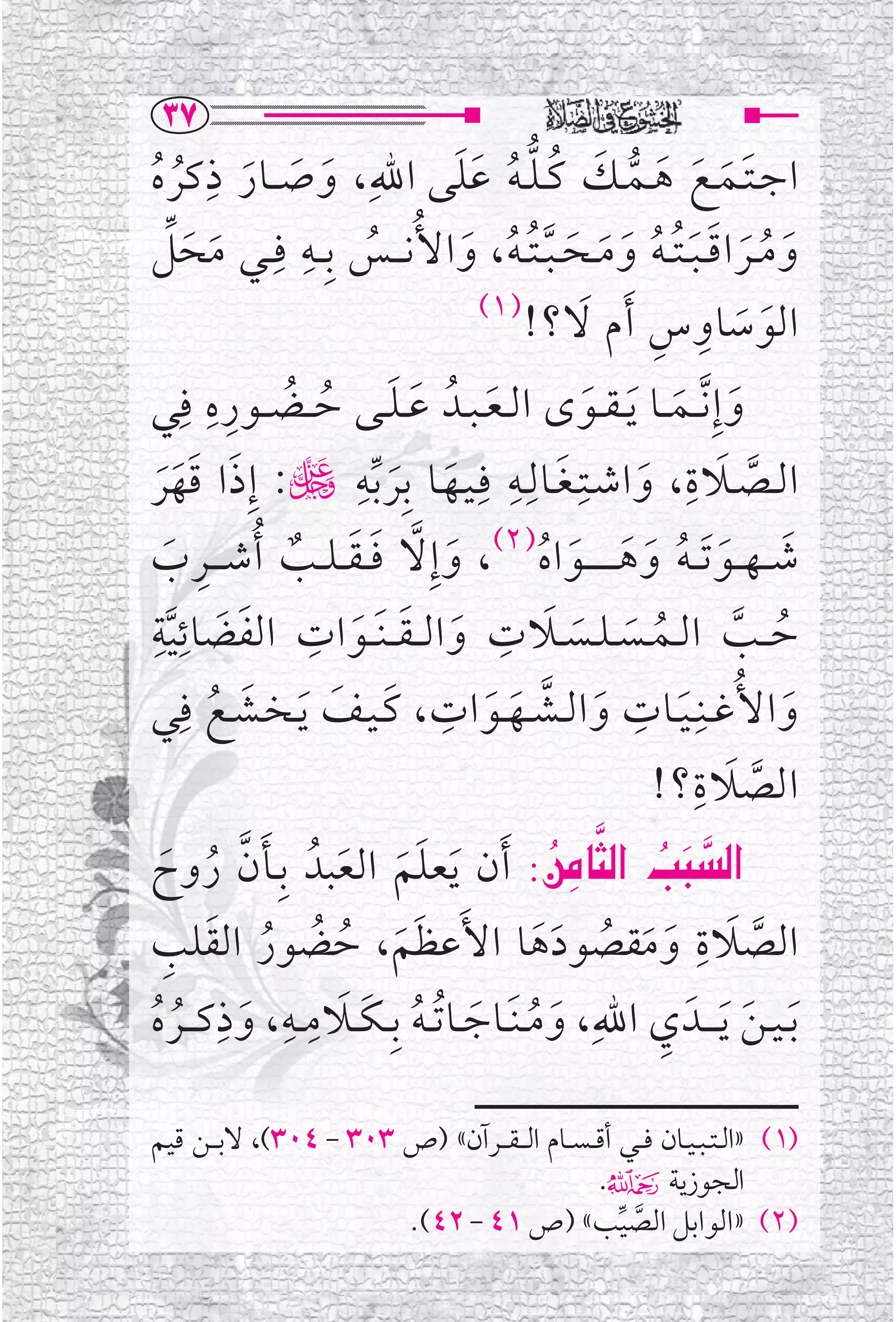 ‫‪SW‬‬
            ‫ﹺ‬
‫ﺍﺟ ـﺘــﻤــﻊ ﻫــﻤــﻚ ﻛ ـﻠ ـﻪ ﻋﻠﻰ ﺍﷲﹺ ، ﻭ ﺻ ــﺎﺭ ﺫﻛﺮﻩ‬
                                           ‫ﹶ ﹶ ﹶ ﹶ ﱡ ﹶ ﹸ ﱡ ﹸ ﹶﹶ‬
 ‫ﹶ ﹶ ﹶ ﹸ ﹸ‬
      ‫ﹶ ﹶﱢ‬        ‫ﻭ ﻣ ــﺮ ﺍﻗ ـﺒ ـﺘ ـﻪ ﻭ ﻣــﺤ ـﺒ ـﺘ ـﻪ ، ﻭ ﺍﻷﹸﻧـ ــﺲ ﺑﹺ ــﻪ ﻓ ـﹺ‬
                       ‫ﹺ‬
‫ـﻲ ﻣﺤﻞ‬                           ‫ﹸ‬          ‫ﹶ ﹸ ﹶ ﹶﹶﹸ ﹸ ﹶ ﹶ ﹶ ﱠﹸﹸ ﹶ‬
                                               ‫)١(‬          ‫ﹶ ﹶ ﹺ ﹺ ﹶ‬
                                                     ‫ﺍﻟﻮﺳﺎﻭ ﺱ ﹶﺃﻡ ﻻ؟!‬
‫ﻭ ﺇﹺ ﱠﻧ ــﻤ ــﺎ ﹶﻳ ـﻘ ــﻮ￯ ﺍﻟ ـﻌ ـﺒــﺪﹸ ﻋ ـﻠــﻰ ﺣ ــﻀ ــﻮﺭﻩ ﻓﹺﻲ‬
              ‫ﹸ ﹺﹺ‬
                           ‫ﹶ ﹶ ﹸ‬                 ‫ﹶ‬           ‫ﹶ‬           ‫ﹶ ﹶ‬
‫ﹶ ﹶ ﱢ ڬ: ﺇﹺﺫ ﺍ ﻗﻬﺮ‬             ‫ﺍﻟــﺼــﻼ ﺓ ، ﻭﺍ ﺷــﺘﹺـﻐــﺎﻟﹺــﻪ ﻓﹺـﻴــﻬــﺎ ﺑﹺﺮﺑﻪﹺ‬
                                                    ‫ﹶ ﹺ‬                     ‫ﹶ ﹺ‬
   ‫ﹶ ﹶﹶﹶ‬                                                            ‫ﹶ‬                ‫ﱠ‬
‫ﺷـ ـﻬ ــﻮ ﹶﺗـ ـﻪ ﻭﻫـ ـ ـ ـ ــﻮ ﺍﻩ)٢(، ﻭ ﺇﹺﻻ ﻓـ ـﻘـ ـﻠ ــﺐ ﹸﺃﺷ ـ ــﺮ ﺏ‬
     ‫ﹺ ﹶ‬              ‫ﹶ ﱠ ﹶ ﹶ ﹲ‬                       ‫ﹶ ﹶ ﹸ ﹶ ﹶ ﹶ ﹸ‬
‫ﺣ ــﺐ ﺍﻟــﻤــﺴ ـﻠــﺴــﻼ ﺕ ﻭﺍﻟـ ـﻘـ ـﻨﹶ ــﻮ ﺍﺕ ﺍﻟﻔﻀﺎﺋﻴﺔﹺ‬
        ‫ﹺ ﹶ ﹶ ﹺ‬                                    ‫ﹶ ﹺ‬
      ‫ﱠ‬                       ‫ﹶ ﹶ ﹶ‬                       ‫ﹸ ﹶ ﹶ‬                   ‫ﹸ ﱠ‬
         ‫ﻭ ﺍﻷﹸﻏــﻨﹺ ـﻴــﺎﺕ ﻭﺍﻟــﺸــﻬــﻮ ﺍﺕ ، ﻛ ـﻴــﻒ ﻳـﺨــﺸــﻊ ﻓﹺ‬
‫ﹶ ﹶ ﹶ ﹶ ﹸ ﻲ‬                              ‫ﹺ‬                        ‫ﹺ‬
                                                ‫ﹶ ﱠ ﹶ ﹶ‬                   ‫ﹶ‬            ‫ﹶ‬
                                                                      ‫ﱠ ﹶ ؟!‬ ‫ﺍﻟﺼﻼ ﺓﹺ‬

‫‪ ZÂﬂbr€a @kj€a‬ﹶﺃﻥ ﹶﻳﻌﻠﻢ ﺍﻟﻌﺒﺪﹸ ﺑﹺــﺄﻥ ﺭﻭﺡ‬
   ‫ﹶ ﱠ ﹸ ﹶ‬                   ‫ﹶﹶ ﹶ‬                      ‫‪  ‬‬                 ‫‪‬‬
‫ﺍﻟﺼﻼﺓ ﻭﻣﻘﺼﻮﺩﻫﺎ ﺍﻷﹶﻋﻈﻢ، ﺣﻀﻮﺭ ﺍﻟﻘﻠﺐ‬
    ‫ﹶﹶ ﹸ ﹸ ﹸ ﹶ ﹺ‬                                                              ‫ﹺ‬
                                                      ‫ﱠ ﹶ ﹶ ﹶ ﹸ ﹶﹶ‬
               ‫ﹶ ﹶ ﹺ ﹺ ﹺ‬
‫ﹶﺑ ـﻴ ـﻦ ﹶﻳ ـ ــﺪﹶ ﻱ ﺍﷲﹺ، ﻭﻣ ـﻨﹶــﺎﺟــﺎ ﹸﺗ ـﻪ ﺑﹺ ـﻜ ــﻼﻣ ــﻪ، ﻭﺫﻛـ ــﺮﻩ‬‫ﹺ‬
  ‫ﹶ ﹸ ﹸ‬                              ‫ﹶ ﹸ ﹶ ﹸ‬                                       ‫ﹶ‬

‫)١( »ﺍﻟ ـﺘ ـﺒ ـﻴــﺎﻥ ﻓ ــﻲ ﺃﻗ ـﺴ ــﺎﻡ ﺍﻟـ ـﻘـ ــﺮﺁﻥ« )ﺹ ٣٠٣ - ٤٠٣(، ﻻﺑـ ــﻦ ﻗﻴﻢ‬
                                                  ‫ﺍﻟﺠﻮﺯﻳﺔ۴.‬
                        ‫)٢( »ﺍﻟﻮﺍﺑﻞ ﺍﻟﺼﻴﺐ« )ﺹ ١٤ - ٢٤(.‬
                                                     ‫ﱠ ﱢ‬
 