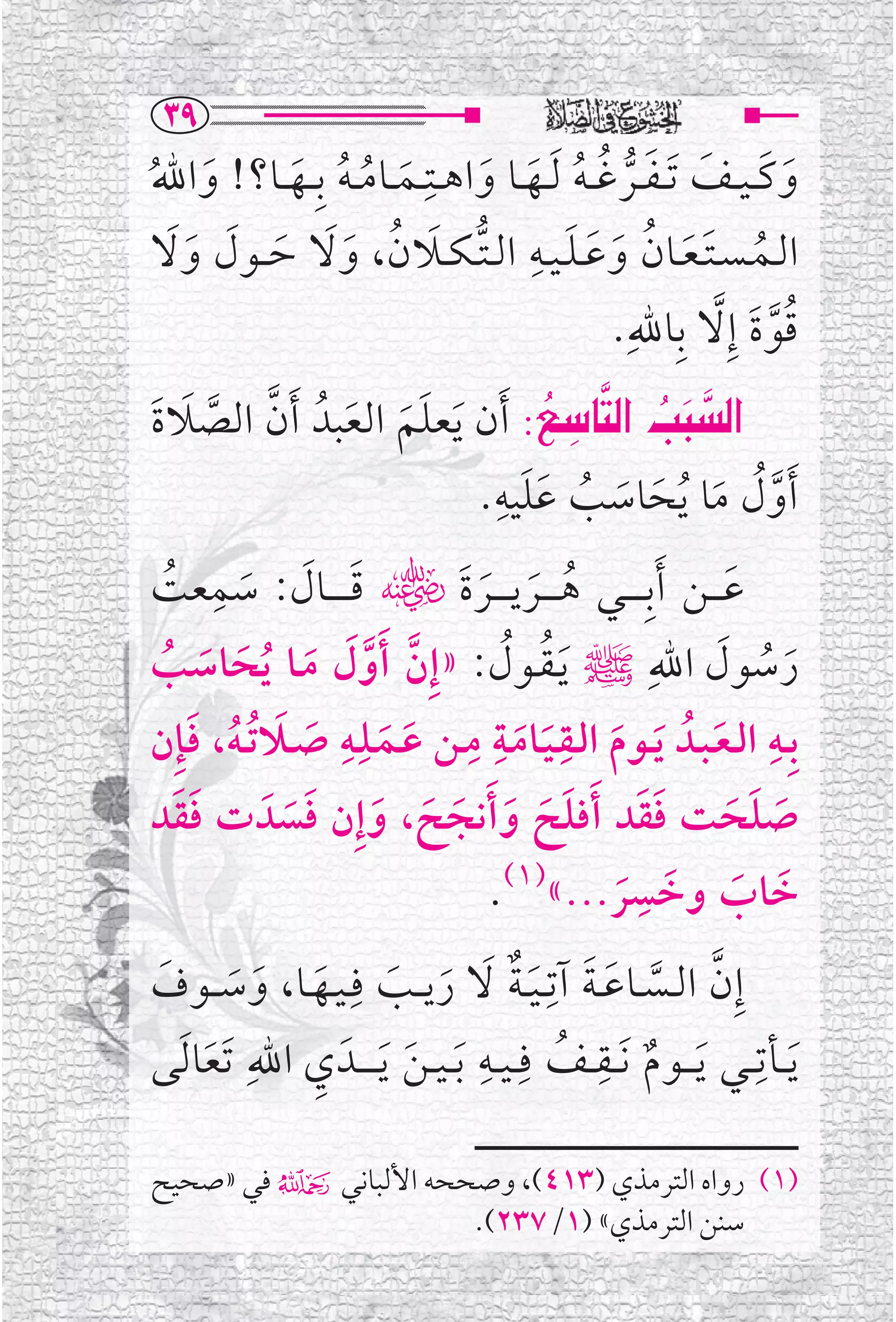 ‫‪SY‬‬
‫ﻭﻛـ ـﻴ ــﻒ ﹶﺗ ـﻔ ــﺮﻏ ـﻪ ﹶﻟــﻬــﺎ ﻭﺍﻫ ــﺘﹺــﻤ ــﺎﻣ ـﻪ ﺑﹺ ــﻬ ــﺎ؟! ﻭﺍﷲ‬
‫ﹶ ﹸ‬       ‫ﹶ ﹸ ﹸ ﹶ‬                  ‫ﹶ ﹶ ﹶ ﹶ ﱡ ﹸ ﹸ ﹶ ﹶ‬
 ‫ﹸ ﹶ ﹶ ﹸ ﹶ ﹶ ﹶ ﹺ ﱡ ﹶ ﹸ ﹶﹶ ﹶ ﹶ ﹶﹶ‬
‫ﺍﻟــﻤ ـﺴ ـﺘ ـﻌــﺎﻥ ﻭﻋ ـﻠ ـﻴــﻪ ﺍﻟ ـﺘ ـﻜــﻼﻥ، ﻭﻻ ﺣ ــﻮﻝ ﻭﻻ‬
                                                  ‫ﻗﻮﺓ ﺇﹺﻻ ﺑﹺﺎﷲﹺ.‬
                                                             ‫ﹸﱠﹶ ﱠ‬
‫‪ Z…bn€a@kj€a‬ﹶﺃﻥ ﹶﻳﻌﻠﻢ ﺍﻟﻌﺒﺪﹸ ﹶﺃﻥ ﺍﻟﺼﻼﺓ‬          ‫‪‬‬
                                             ‫‪   ‬‬          ‫‪‬‬
‫ﱠ ﱠ ﹶ ﹶ‬             ‫ﹶﹶ ﹶ‬
                                        ‫ﹶﹶ ﹺ‬
                                    ‫ﹶﺃﻭﻝ ﻣﺎ ﹸﻳﺤﺎﺳﺐ ﻋﻠﻴﻪ.‬
                                                ‫ﱠﹸ ﹶ ﹶ ﹶ ﹸ‬
   ‫ﹶ ﹶ ﹶ ﹺ ﹸ‬
‫ﻋـ ــﻦ ﹶﺃﺑﹺـ ـ ــﻲ ﻫـ ـ ــﺮﻳـ ـ ــﺮﺓﹶﮕ ﻗ ـ ـ ــﺎﻝ: ﺳﻤﻌﺖ‬
                                      ‫ﹸ ﹶ ﹶ‬                        ‫ﹶ‬
‫ﺭﺳﻮﻝ ﺍﷲﹺﷺ ﹶﻳـﻘــﻮﻝ: »ﺇﹺﻥ ﹶﺃﻭ ﹶﻝ ﻣــﺎ ﹸﻳﺤﺎﺳﺐ‬
  ‫ﱠ ﱠ ﹶ ﹶ ﹶ ﹸ‬                            ‫ﹸ ﹸ‬                      ‫ﹶ ﹸ ﹶ‬
                  ‫ﺑﹺــﻪ ﺍﻟـﻌـﺒــﺪﹸ ﻳــﻮﻡ ﺍﻟــﻘـﻴــﺎﻣــﺔ ﻣــﻦ ﻋــﻤــﻠﹺــﻪﹺ‬
‫ﹶ ﹶ ﺻــﻼ ﹸﺗ ـﻪ، ﻓﺈﹺﻥ‬
     ‫ﹶ ﹶ ﹸ ﹶ‬                       ‫ﹺ ﹺ ﹺ‬                               ‫ﹺ‬
                                          ‫ﹶ ﹶ ﹶ ﹶ ﹶ‬
‫ﺻﻠﺤﺖ ﻓﻘﺪ ﹶﺃﻓﻠﺢ ﻭ ﹶﺃﻧﺠﺢ، ﻭﺇﹺﻥ ﻓﺴﺪﹶ ﺕ ﻓﻘﺪ‬
    ‫ﹶﹶ‬       ‫ﹶ ﹶ ﹶ ﹶ ﹶ ﹶ ﹶﹶ‬                             ‫ﹶ ﹶ ﹶ ﹶﹶ‬
                                       ‫ﹶ ﹶ ﹶ ﺮ...«)١(.‬ ‫ﺧﺎﺏ ﻭﺧﺴﹺ‬
                                                     ‫ﹶ‬
‫ﺇﹺﻥ ﺍﻟــﺴــﺎﻋ ـﺔ ﺁﺗﹺ ـﻴ ـﺔ ﻻ ﺭﻳ ــﺐ ﻓﹺ ـﻴــﻬــﺎ، ﻭﺳ ــﻮﻑ‬
 ‫ﱠ ﱠ ﹶ ﹶ ﹶﹲ ﹶ ﹶ ﹶ ﹶ ﹶ ﹶ ﹶ‬
‫ﹶﻳ ــﺄﺗﹺ ــﻲ ﹶﻳـ ــﻮﻡ ﹶﻧ ــﻘ ــﻒ ﻓﹺ ـﻴ ــﻪ ﹶﺑ ـﻴ ـﻦ ﹶﻳـ ـ ــﺪﹶ ﻱ ﺍﷲﹺ ﹶﺗﻌﺎ ﹶﻟﻰ‬
       ‫ﹶ‬        ‫ﹺ‬            ‫ﹶ‬
                                    ‫ﹺ‬         ‫ﹲ ﹺ ﹸ‬

‫)١( ﺭﻭﺍﻩ ﺍﻟﺘﺮﻣﺬﻱ )٣١٤(، ﻭﺻﺤﺤﻪ ﺍﻷﻟﺒﺎﻧﻲ۴ ﻓﻲ »ﺻﺤﻴﺢ‬
                     ‫ﺳﻨﻦ ﺍﻟﺘﺮﻣﺬﻱ« )١/٧٣٢(.‬
 