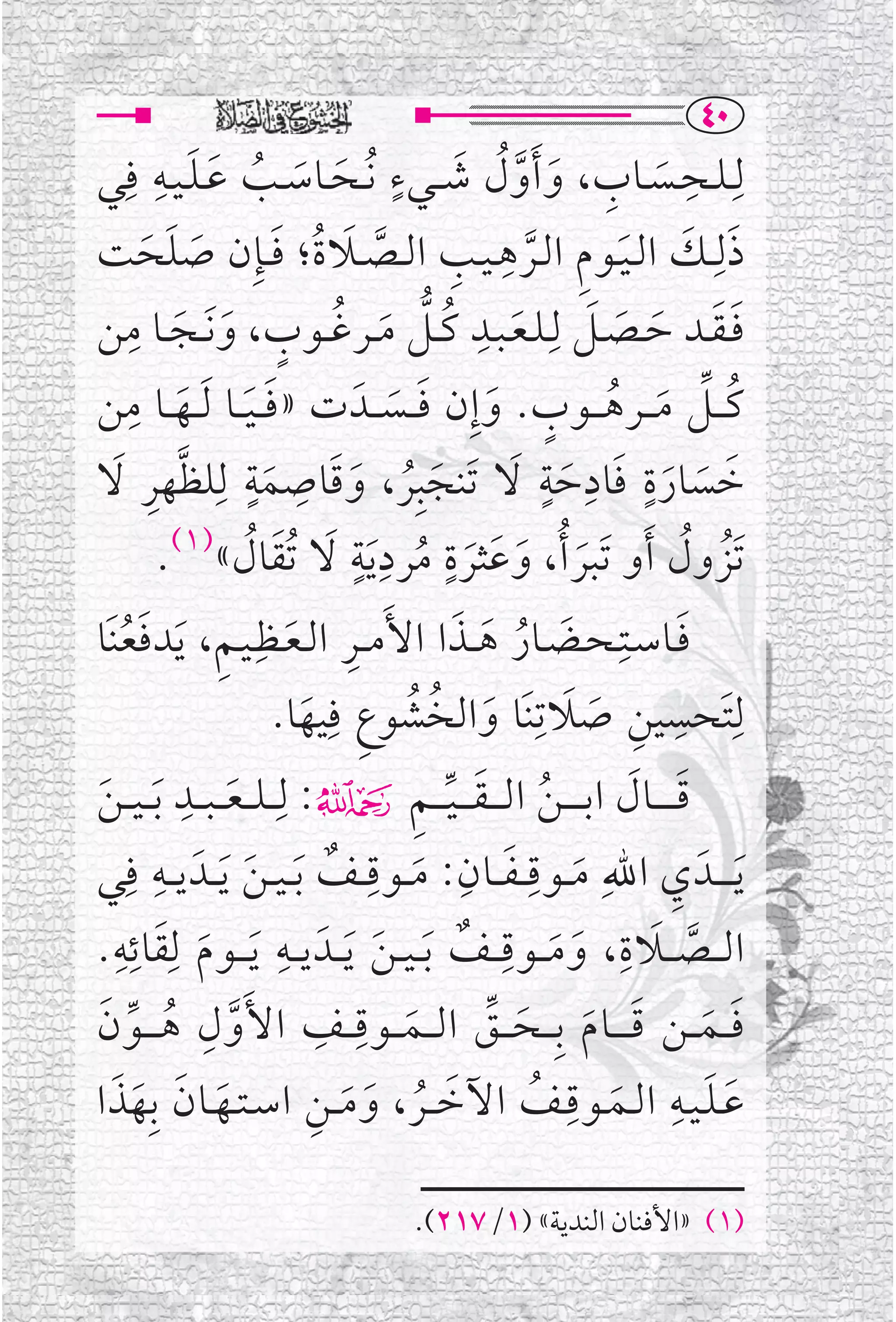 ‫‪TP‬‬
             ‫ﹶ ﹶ ﹺ‬                        ‫ﹸ ﹶ ﹴ‬
‫ﻟﹺـﻠــﺤــﺴــﺎﺏ، ﻭ ﹶﺃﻭﻝ ﺷ ــﻲﺀ ﹸﻧــﺤــﺎﺳــﺐ ﻋ ـﻠ ـﻴــﻪ ﻓﹺﻲ‬                ‫ﹺ‬
                            ‫ﹶ ﹶ ﹸ‬                      ‫ﹶ ﹺ ﹶ ﱠ‬
‫ﺫﻟﹺــﻚ ﺍﻟ ـﻴــﻮﻡ ﺍﻟــﺮﻫ ـﻴــﺐ ﺍﻟــﺼــﻼﺓﹸ؛ ﻓ ــﺈﹺﻥ ﺻﻠﺤﺖ‬
          ‫ﹶ ﹶ ﹶ‬               ‫ﹶ ﹶ ﹶ ﹺ ﱠ ﹺ ﹺ ﱠ ﹶ ﹶ‬
‫ﻓ ـﻘــﺪ ﺣــﺼــﻞ ﻟﹺـﻠـﻌـﺒــﺪ ﻛ ــﻞ ﻣ ــﺮﻏ ــﻮﺏ، ﻭ ﹶﻧــﺠــﺎ ﻣﻦ‬
        ‫ﹺ‬
               ‫ﹶ ﹸ ﱡ ﹶ ﹸ ﹴ ﹶ ﹶ‬
                                                  ‫ﹺ‬          ‫ﹶﹶ ﹶ ﹶ ﹶ‬
       ‫ﻛـ ــﻞ ﻣـ ــﺮﻫـ ــﻮﺏ. ﻭﺇﹺﻥ ﻓ ــﺴ ــﺪﹶ ﺕ »ﻓـ ـﻴ ــﺎ ﹶﻟ ــﻬ ــﺎ ﻣﹺ‬
‫ﹶ ﹶ ﹶ ﻦ‬                                  ‫ﹸ ﱢ ﹶ ﹸ ﹴ ﹶ ﹶ ﹶ‬
‫ﺧﺴﺎﺭﺓ ﻓﺎﺩﺣﺔ ﻻ ﺗﹶﻨﺠﺒﹺﺮ، ﻭﻗﺎﺻﻤﺔ ﻟﹺﻠﻈﻬﺮ ﻻ‬
     ‫ﹶ ﹸ ﹶ ﹶ ﹺ ﹶﹴ ﱠ ﹺ ﹶ‬                               ‫ﹶ ﹶ ﹶ ﹴ ﹶ ﹺ ﹶ ﹴ ﹶ‬
                           ‫ﹶ ﹶ ﹶ ﹶ ﹴ ﹸ ﹺ ﹴ ﹶ ﹶ ﹸ‬
              ‫ﺗﹶﺰﻭﻝ ﹶﺃﻭ ﺗﹶﺒﺮ ﹸﺃ، ﻭﻋﺜﺮﺓ ﻣﺮﺩ ﹶﻳﺔ ﻻ ﹸﺗﻘﺎﻝ«)١(.‬             ‫ﹸ ﹸ‬
‫ﻓــﺎﺳــﺘﹺـﺤــﻀــﺎﺭ ﻫ ــﺬﺍ ﺍﻷﹶﻣ ــﺮ ﺍﻟـﻌــﻈﹺـﻴـﻢ، ﹶﻳﺪﻓﻌﻨﹶﺎ‬
       ‫ﹶﹸ‬            ‫ﹺ ﹶ ﹺ‬                      ‫ﹶ ﹸ ﹶ ﹶ‬               ‫ﹶ‬
                             ‫ﻟﹺﺘﹶﺤﺴﻴﻦ ﺻﻼﺗﹺﻨﹶﺎ ﻭﺍﻟﺨﺸﻮﻉ ﻓﹺﻴﻬﺎ.‬
                                 ‫ﹶ ﹸ ﹸ ﹺ ﹶ‬                 ‫ﹺ ﹺ ﹶ ﹶ‬
‫ﻗ ـ ـ ــﺎﻝ ﺍﺑ ـ ـ ـﻦ ﺍ ﻟ ـ ـﻘ ـ ـﻴ ـ ـﻢ۴: ﻟﹺـ ـﻠـ ـﻌـ ـﺒ ــﺪ ﹶﺑـ ـﻴـ ـﻦ‬
 ‫ﹶ‬
                ‫ﹺ‬
                      ‫ﹶ‬                      ‫ﹸ ﹶ ﱢ ﹺ‬            ‫ﹶ ﹶ‬
‫ﹶﻳـ ـ ــﺪﹶ ﻱ ﺍﷲﹺ ﻣ ــﻮﻗـ ـﻔ ــﺎﻥ : ﻣ ــﻮﻗ ــﻒ ﹶﺑ ـﻴ ـﻦ ﹶﻳ ــﺪﹶ ﻳ ــﻪ ﻓﹺﻲ‬
           ‫ﹺ‬
                         ‫ﹶ‬          ‫ﹶ ﹺ ﹶ ﹺ ﹶ ﹺ ﹲ‬                   ‫ﹺ‬
‫ﺍﻟـ ــﺼـ ــﻼ ﺓ ، ﻭ ﻣـ ــﻮﻗـ ــﻒ ﹶﺑ ـﻴ ـﻦ ﹶﻳ ــﺪﹶ ﻳ ــﻪ ﹶﻳـ ــﻮﻡ ﻟﹺﻘﺎﺋﻪ.‬
      ‫ﹶ ﹺﹺ‬
                  ‫ﹶ‬
                               ‫ﹺ‬
                                       ‫ﹶ‬         ‫ﱠ ﹶ ﹺ ﹶ ﹶ ﹺ ﹲ‬
   ‫ﱠ ﹺ ﹸ ﱢ ﹶ‬                       ‫ﹺ ﹺ‬
‫ﻓـ ــﻤـ ــﻦ ﻗـ ـ ــﺎ ﻡ ﺑﹺـ ــﺤـ ــﻖ ﺍﻟـ ــﻤـ ــﻮﻗـ ــﻒ ﺍﻷﹶﻭ ﻝ ﻫ ـ ــﻮﻥ‬
                                                    ‫ﹶ ﹶ ﹶ ﹶ ﹶ ﱢ‬
                                           ‫ﹶ‬
    ‫ﹶ ﹶ ﹶ ﹶ‬                       ‫ﹶ ﹸ ﹶ ﹶ ﹺ‬             ‫ﹶ ﹶ ﹺ ﹶ ﹺ ﹸ‬
‫ﻋ ـﻠ ـﻴــﻪ ﺍﻟــﻤــﻮﻗــﻒ ﺍﻵﺧ ــﺮ ، ﻭ ﻣ ــﻦ ﺍﺳ ـﺘــﻬــﺎﻥ ﺑﹺﻬﺬ ﺍ‬

                                    ‫)١( »ﺍﻷﻓﻨﺎﻥ ﺍﻟﻨﺪﻳﺔ« )١/٧١٢(.‬
 