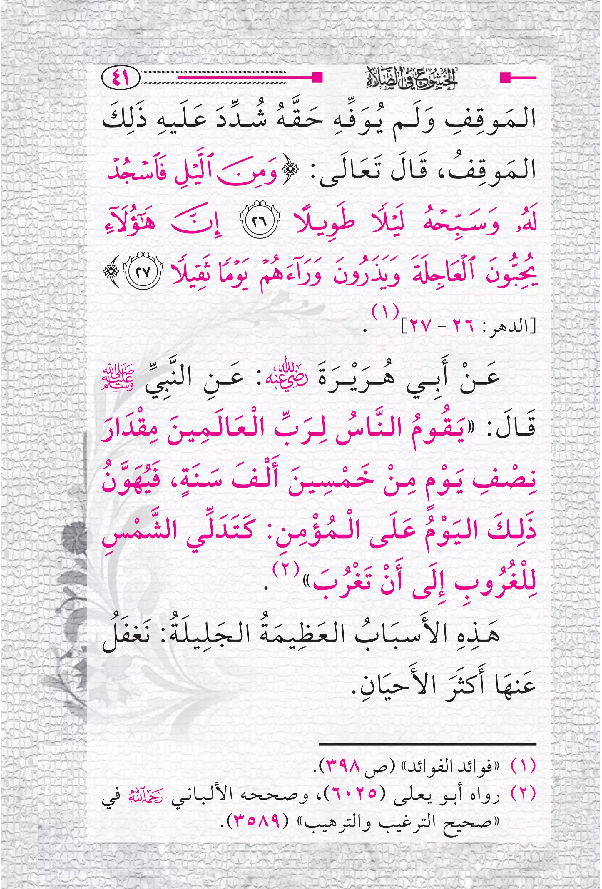 ‫‪TQ‬‬
‫ﺍﻟــﻤــﻮﻗــﻒ ﻭ ﹶﻟ ــﻢ ﹸﻳ ــﻮ ﻓ ــﻪ ﺣ ـﻘ ـﻪ ﺷ ــﺪﱢ ﺩ ﻋ ـﻠ ـﻴــﻪ ﺫﻟﹺﻚ‬
‫ﹶ ﱢ ﹺ ﹶ ﱠ ﹸ ﹸ ﹶ ﹶ ﹶ ﹺ ﹶ ﹶ‬                            ‫ﹶ‬
                                                       ‫ﹺ ﹺ‬
                                                                 ‫ﹶ‬
‫ﹶ ـﻒ ، ﻗــﺎﻝ ﹶﺗـﻌــﺎ ﹶﻟــﻰ: ﴿ ! " #‬                        ‫ﺍﻟــﻤــﻮﻗـﹺ‬
                                       ‫ﹸ ﹶ ﹶ ﹶ‬
‫$%&'()*‬
‫+ , - . / 0 1﴾‬
                                       ‫]ﺍﻟﺪﻫﺮ: ٦٢ - ٧٢[)١(.‬
‫ﻋ ـ ـﻦ ﹶﺃﺑﹺ ـ ــﻲ ﻫ ـ ــﺮ ﹾﻳ ـ ــﺮﺓﹶﮕ: ﻋـ ــﻦ ﺍﻟﻨﱠﺒﹺﻲﷺ‬
         ‫ﱢ‬      ‫ﹶ ﹺ‬                 ‫ﹸ ﹶ ﹶ‬                 ‫ﹶ ﹾ‬
‫ﻗـ ــﺎﻝ: » ﹶﻳ ـﻘ ــﻮﻡ ﺍﻟ ـﻨﱠــﺎﺱ ﻟﹺـ ــﺮﺏ ﺍﻟ ـﻌــﺎﻟــﻤ ـﻴــﻦ ﻣﻘﺪﹶ ﺍﺭ‬
       ‫ﹺ‬      ‫ﹺ‬
  ‫ﹸ ﹶ ﱢ ﹾ ﹶ ﹶ ﹶ ﹾ ﹶ‬                            ‫ﹸ ﹸ‬              ‫ﹶ ﹶ‬
‫ﻧﹺــﺼــﻒ ﹶﻳ ــﻮﻡ ﻣــﻦ ﺧــﻤــﺴـﻴــﻦ ﹶﺃﻟ ــﻒ ﺳ ـﻨﹶــﺔ، ﻓﻴﻬﻮﻥ‬
 ‫ﹾ ﹺ ﹾ ﹴ ﹺ ﹾ ﹶ ﹾ ﹺ ﹶ ﹾ ﹶ ﹶ ﹴ ﹶﹸﹶ ﱠ ﹸ‬
‫ﺫﻟﹺ ــﻚ ﺍﻟ ـﻴــﻮﻡ ﻋـﻠــﻰ ﺍﻟـ ــﻤــﺆﻣــﻦ: ﻛ ـﺘــﺪﹶ ﻟــﻲ ﺍﻟﺸﻤﺲ‬
‫ﱠ ﹾ ﹺ‬            ‫ﹶ ﹶ ﹶﹾ ﹸ ﹶ ﹶ ﹾ ﹸ ﹾ ﹺ ﹺ ﹶﹶ ﱢ‬
                         ‫ﻟﹺﻠﻐﹸﺮﻭﺏ ﺇﹺﻟﻰ ﹶﺃﻥ ﹶﺗﻐﹾﺮﺏ«)٢(.‬
                                  ‫ﹾ ﹸ ﹺ ﹶ ﹾ ﹸ ﹶ‬
‫ﻫ ــﺬﻩ ﺍﻷﹶﺳ ـﺒــﺎﺏ ﺍﻟـﻌــﻈﹺـﻴــﻤـﺔ ﺍﻟــﺠــﻠـﻴـﻠـﺔ: ﻧﹶﻐﻔﻞ‬
   ‫ﹶ ﹸ ﹶ ﹶ ﹸ ﹶ ﹺ ﹶﹸ ﹶﹸ‬                                 ‫ﹺ ﹺ‬
                                                              ‫ﹶ‬
                                       ‫ﹺ‬
                                      ‫ﻋﻨﻬﺎ ﹶﺃﻛﺜﺮ ﺍﻷﹶﺣﻴﺎﻥ.‬
                                          ‫ﹶ‬          ‫ﹶ ﹶ ﹶﹶ‬

                               ‫)١( »ﻓﻮﺍﺋﺪ ﺍﻟﻔﻮﺍﺋﺪ« )ﺹ ٨٩٣(.‬
‫)٢( ﺭﻭﺍﻩ ﺃﺑ ــﻮ ﻳ ـﻌ ـﻠــﻰ )٥٢٠٦(، ﻭﺻ ـﺤ ـﺤــﻪ ﺍﻷﻟ ـﺒ ــﺎﻧ ــﻲ۴ ﻓﻲ‬
                 ‫»ﺻﺤﻴﺢ ﺍﻟﺘﺮﻏﻴﺐ ﻭﺍﻟﺘﺮﻫﻴﺐ« )٩٨٥٣(.‬
 