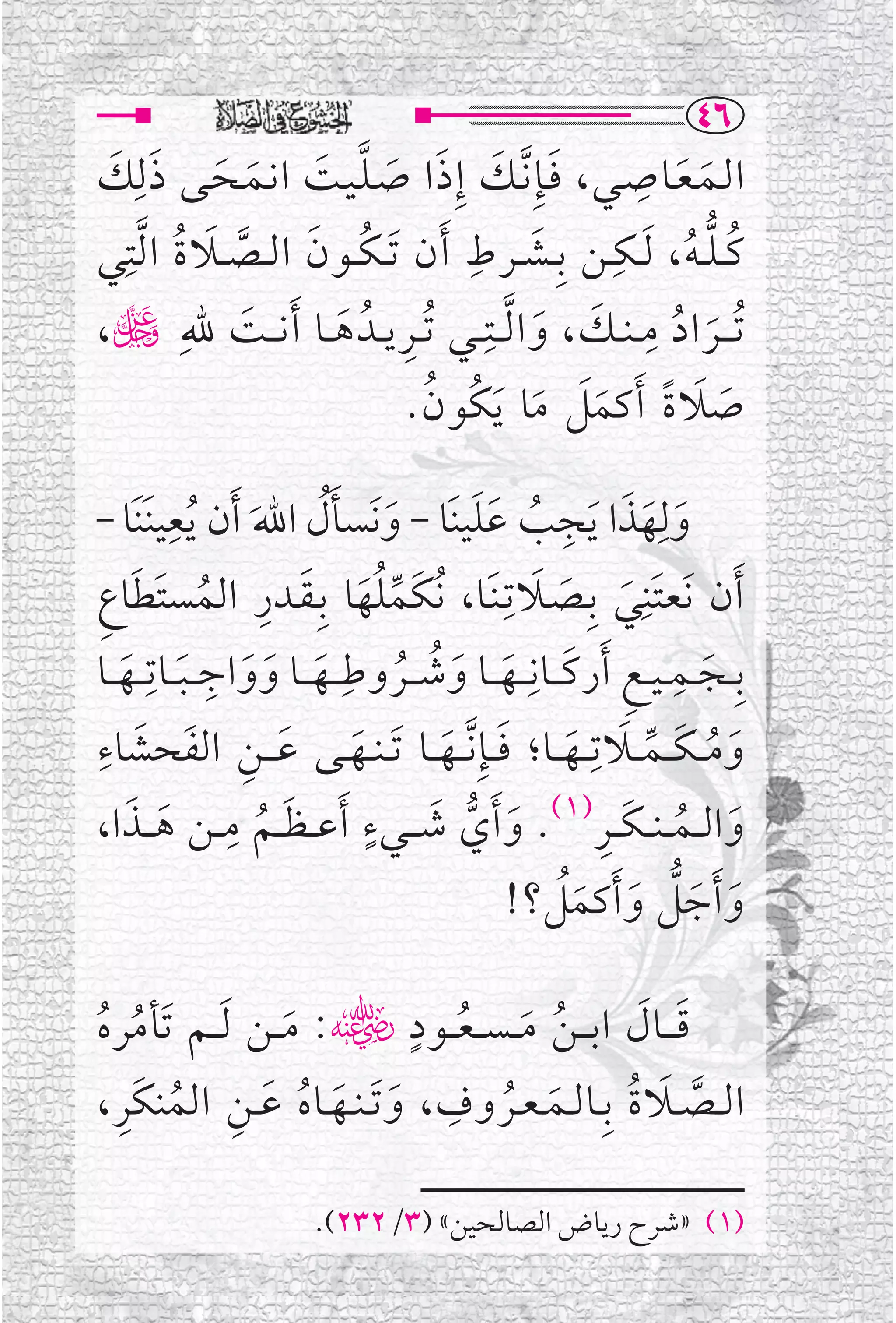 ‫‪TV‬‬
‫ﺍ ﻟــﻤـﻌــﺎﺻــﻲ، ﻓــﺈﹺ ﱠﻧــﻚ ﺇﹺ ﺫ ﺍ ﺻـﻠـﻴــﺖ ﺍ ﻧــﻤــﺤــﻰ ﺫ ﻟﹺﻚ‬
 ‫ﹶ ﹶ ﹶ ﹶ ﱠ ﹶ ﹶ ﹶ ﹶ ﹶ‬                                        ‫ﹺ‬
                                                                 ‫ﹶ ﹶ‬
  ‫ﻛ ـﻠ ـﻪ ، ﹶﻟــﻜــﻦ ﺑﹺــﺸــﺮﻁ ﹶﺃ ﻥ ﹶﺗ ـﻜــﻮﻥ ﺍ ﻟــﺼــﻼ ﺓ ﺍ ﱠﻟﺘﹺ‬
                                     ‫ﹶ ﹺ‬               ‫ﹺ‬
‫ﹸ ﹶ ﱠ ﹶ ﹸ ﻲ‬                                                       ‫ﹸ ﱡ ﹸ‬
                                      ‫ﹸﺗـ ــﺮ ﺍ ﺩ ﻣ ـﻨ ــﻚ ، ﻭ ﺍ ﱠﻟ ــﺘ ـﹺ‬
‫ﹶ ﹶ ـﻲ ﹸﺗ ــﺮ ﻳ ــﺪﹸ ﻫ ــﺎ ﹶﺃ ﻧـ ــﺖ ﷲﹺ ڬ،‬                    ‫ﹺ‬
              ‫ﹶ‬       ‫ﹺ ﹶ‬                                       ‫ﹶ ﹸ‬
                                      ‫ﺻﻼ ﺓ ﹶﺃ ﻛﻤﻞ ﻣﺎ ﹶﻳﻜﹸﻮﻥ .‬
                                        ‫ﹸ‬       ‫ﹶ ﹶ ﹰ ﹶﹶ ﹶ‬

‫ﻭﻟﹺﻬﺬﺍ ﹶﻳﺠﺐ ﻋﻠﻴﻨﹶﺎ - ﻭﻧﹶﺴﺄﻝ ﺍﷲ ﹶﺃﻥ ﹸﻳﻌﻴﻨﹶﻨﹶﺎ -‬
           ‫ﹺ‬
                     ‫ﹶ ﹶﹸ ﹶ‬                 ‫ﹶ ﹶ ﹶ ﹺ ﹸ ﹶﹶ‬
‫ﹶﺃﻥ ﻧﹶﻌﺘﹶﻨﹺﻲ ﺑﹺــﺼــﻼﺗﹺـﻨﹶــﺎ، ﹸﻧﻜﹶﻤﻠﻬﺎ ﺑﹺـﻘــﺪﺭ ﺍﻟﻤﺴﺘﻄﺎﻉ‬
 ‫ﱢﹸﹶ ﹶ ﹺ ﹸ ﹶ ﹶ ﹺ‬                                       ‫ﹶ ﹶ ﹶ‬
‫ﺑﹺــﺠ ــﻤ ـﻴ ـﻊ ﹶﺃﺭﻛـ ــﺎﻧﹺـ ــﻬـ ــﺎ ﻭﺷـ ــﺮﻭﻃﹺـ ــﻬـ ــﺎ ﻭﻭﺍﺟـ ـﺒ ــﺎﺗﹺ ــﻬ ــﺎ‬
    ‫ﹶ ﹶ ﹶ ﹺ ﹶ ﹶ‬                     ‫ﹺ ﹶ ﹶ ﹶ ﹸ ﹸ‬
                                                                        ‫ﹺ‬
                                                                            ‫ﹶ‬
‫ﻭﻣـ ـﻜ ــﻤ ــﻼﺗﹺ ــﻬ ــﺎ؛ ﻓ ــﺈﹺ ﱠﻧ ــﻬ ــﺎ ﹶﺗ ـﻨــﻬــﻰ ﻋـ ــﻦ ﺍﻟﻔﹶﺤﺸﺎﺀﹺ‬
                    ‫ﹶ ﹶ ﹺ‬
      ‫ﹶ‬                                   ‫ﹶ ﹸ ﹶ ﱢ ﹶ ﹶ ﹶ ﹶ‬
     ‫ﹶ ﹸ ﹺ ﹶ ﹶ‬                     ‫ﹶ ﹴ‬                         ‫ﹶ ﹸ ﹶ ﹺ‬
‫ﻭﺍﻟ ــﻤـ ـﻨـ ـﻜ ــﺮ)١(. ﻭ ﹶﺃﻱ ﺷـ ــﻲﺀ ﹶﺃﻋـ ـﻈ ــﻢ ﻣ ــﻦ ﻫـ ــﺬﺍ،‬
                                           ‫ﹶ ﱡ‬
                                                 ‫ﻭ ﹶﺃﺟﻞ ﻭ ﹶﺃﻛﻤﻞ؟!‬
                                                            ‫ﹶ ﹶﱡ ﹶ ﹶﹸ‬

                              ‫ﹴ‬
‫ﻗـ ــﺎﻝ ﺍﺑـ ـﻦ ﻣـ ـﺴـ ـﻌ ــﻮﺩ ﮕ: ﻣ ــﻦ ﹶﻟ ــﻢ ﺗﹶﺄﻣﺮﻩ‬ ‫ﹶ ﹶ‬
‫ﹸ ﹸ‬               ‫ﹶ‬               ‫ﹸ ﹶ ﹸ‬
  ‫ﹶ ﹸ ﹺ ﹶ ﹶ ﹸ ﹶ ﹺ ﹸ ﹺ‬
‫ﺍﻟ ــﺼ ــﻼ ﺓ ﺑﹺــﺎﻟــﻤ ـﻌــﺮ ﻭﻑ ، ﻭ ﹶﺗ ـﻨــﻬــﺎﻩ ﻋ ــﻦ ﺍﻟﻤﻨﻜﹶﺮ ،‬
                                                    ‫ﱠ ﹶ ﹸ‬

                           ‫)١( »ﺷﺮﺡ ﺭﻳﺎﺽ ﺍﻟﺼﺎﻟﺤﻴﻦ« )٣/٢٣٢(.‬
 