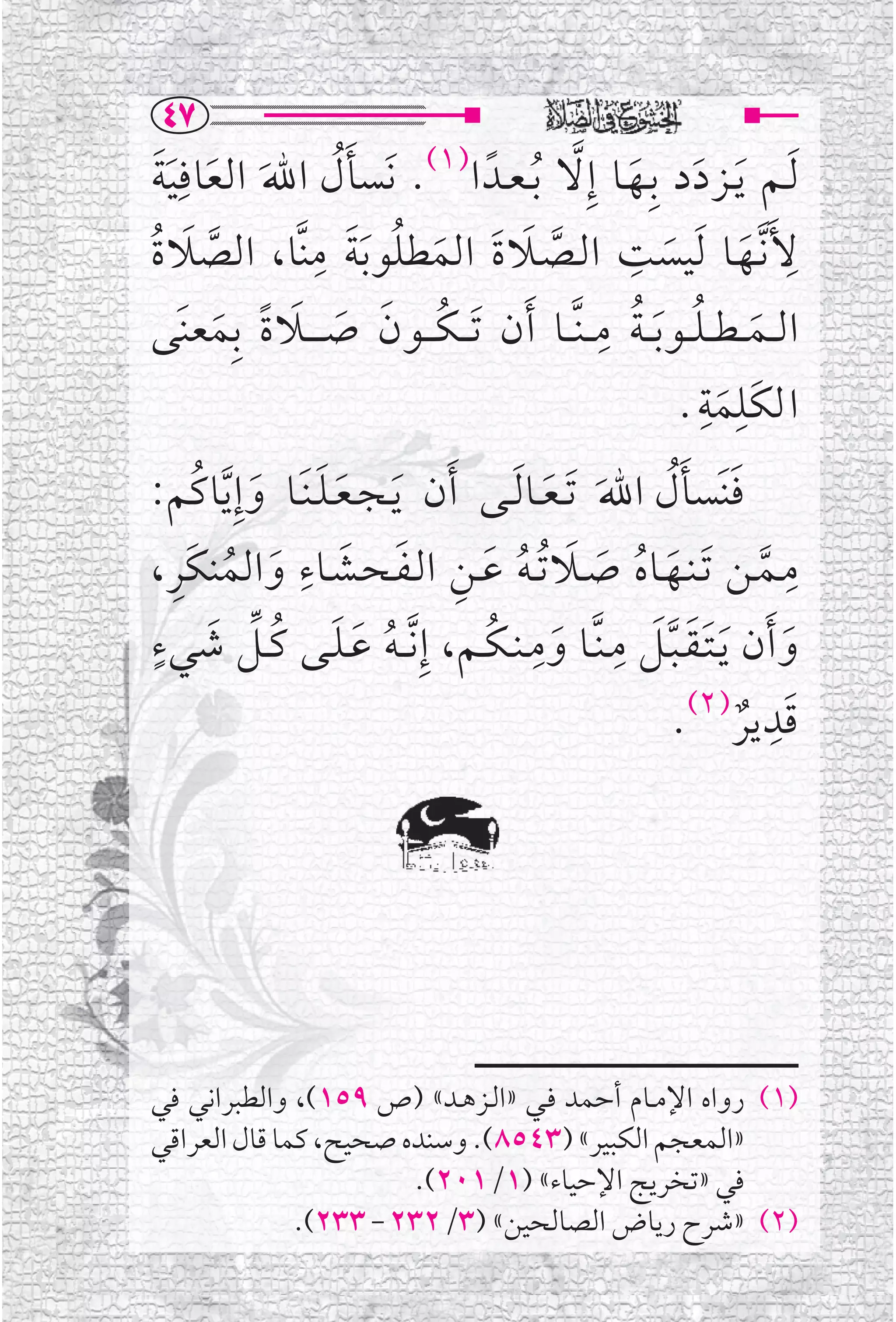 ‫‪TW‬‬
‫ﹶﻟــﻢ ﹶﻳــﺰﺩ ﺩ ﺑﹺــﻬــﺎ ﺇﹺﻻ ﹸﺑ ـﻌــﺪﹰ ﺍ)١(. ﻧﹶﺴﺄ ﻝ ﺍﷲ ﺍﻟﻌﺎﻓﹺﻴﺔ‬
  ‫ﹶﹸ ﹶ ﹶ ﹶﹶ‬                                      ‫ﹶ ﹶ ﱠ‬
                 ‫ﻷﹶ ﱠﻧــﻬــﺎ ﹶﻟﻴﺴﺖ ﺍﻟــﺼــﻼ ﺓ ﺍﻟﻤﻄﻠﻮ ﺑﺔ ﻣﹺ‬
‫ﱠ ﹶ ﹶ ﹶ ﹸ ﹶ ﹶ ﻨﱠﺎ، ﺍﻟﺼﻼ ﺓ‬
‫ﱠ ﹶ ﹸ‬                                                ‫ﹺ‬                     ‫ﹺ‬
                                                       ‫ﹶ‬         ‫ﹶ‬
                                                   ‫ﹸ ﹸ ﹺ‬
‫ﺍﻟ ــﻤـ ـﻄـ ـﻠ ــﻮ ﹶﺑـ ـﺔ ﻣـ ـﻨﱠ ــﺎ ﹶﺃﻥ ﹶﺗـ ـﻜـ ــﻮﻥ ﺻـ ـ ــﻼ ﺓ ﺑﹺﻤﻌﻨﹶﻰ‬
      ‫ﹸ ﹶ ﹶ ﹶ ﹰ ﹶ‬                                                  ‫ﹶ‬
                                                            ‫ﺍﻟﻜﹶﻠﻤﺔﹺ‬
                                                          ‫ﹺﹶ .‬
‫ﻓﻨﹶﺴﺄﻝ ﺍﷲﹶ ﹶﺗ ـﻌــﺎ ﹶﻟــﻰ ﹶﺃﻥ ﹶﻳ ـﺠ ـﻌ ـﻠ ـﻨﹶــﺎ ﻭﺇﹺ ﱠﻳﺎﻛﹸﻢ:‬
          ‫ﹶﹶ ﹶ‬                              ‫ﹶ‬            ‫ﹶ ﹶﹸ‬
    ‫ﹶ ﹸ ﹶ ﹶ ﹸ ﹶ ﹺ ﹶ ﹶ ﹺ ﹶ ﹸ ﹺ‬
‫ﻣــﻤــﻦ ﹶﺗـﻨــﻬــﺎﻩ ﺻــﻼ ﹸﺗ ـﻪ ﻋــﻦ ﺍﻟـﻔـﺤــﺸــﺎﺀ ﻭﺍﻟﻤﻨﻜﹶﺮ،‬          ‫ﱠ‬
                                                                         ‫ﹺ‬
 ‫ﹶ ﹸ ﱢ ﹶ ﹴ‬                         ‫ﹶﹶﱠﹶ ﹺ ﹶ ﹺ ﹸ‬
‫ﻭ ﹶﺃﻥ ﹶﻳـﺘـﻘـﺒــﻞ ﻣـﻨﱠــﺎ ﻭﻣ ـﻨ ـﻜــﻢ، ﺇﹺ ﱠﻧـ ـﻪ ﻋـﻠــﻰ ﻛــﻞ ﺷﻲﺀ‬
                        ‫ﹸ ﹶ‬                                            ‫ﹶ‬
                                                           ‫ﹶ ﹺ )٢(‬
                                                         ‫ﻗﺪﻳﺮ .‬‫ﹲ‬




‫)١( ﺭﻭﺍﻩ ﺍﻹﻣــﺎﻡ ﺃﺣﻤﺪ ﻓــﻲ »ﺍﻟــﺰﻫــﺪ« )ﺹ ٩٥١(، ﻭﺍﻟﻄﺒﺮﺍﻧﻲ ﻓﻲ‬
‫»ﺍﻟﻤﻌﺠﻢ ﺍﻟﻜﺒﻴﺮ« )٣٤٥٨(. ﻭﺳﻨﺪﻩ ﺻﺤﻴﺢ، ﻛﻤﺎ ﻗﺎﻝ ﺍﻟﻌﺮﺍﻗﻲ‬
                       ‫ﻓﻲ »ﺗﺨﺮﻳﺞ ﺍﻹﺣﻴﺎﺀ« )١/١٠٢(.‬
              ‫)٢( »ﺷﺮﺡ ﺭﻳﺎﺽ ﺍﻟﺼﺎﻟﺤﻴﻦ« )٣/٢٣٢ - ٣٣٢(.‬
 