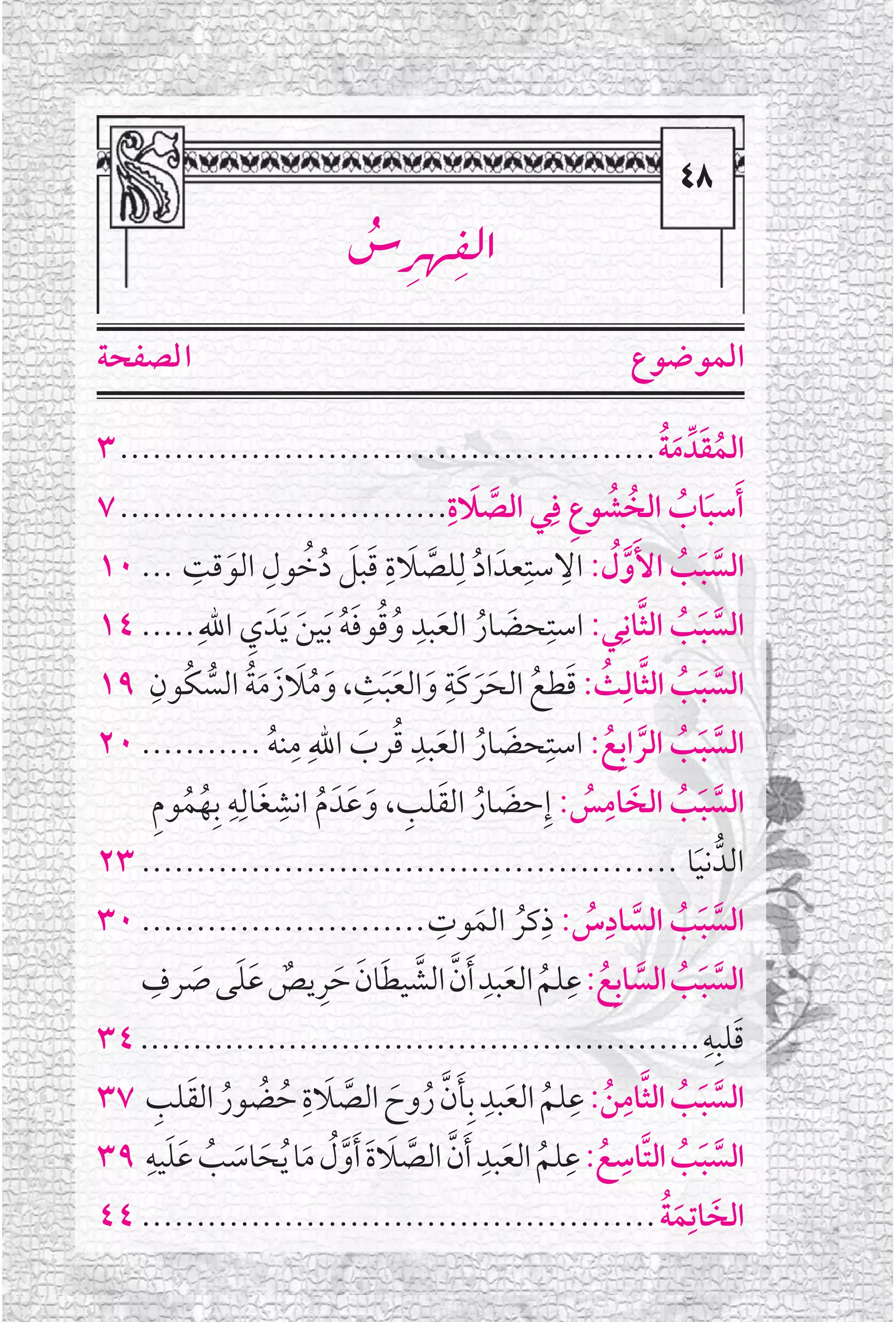 ‫‪TX‬‬
                                                                                 ‫‪X‬‬
                                                                               ‫‪TX‬‬
                                 ‫‪ëãÈ—‹a‬‬
                                 ‫‪ž đ đ‬‬
‫ﺍ ﻟﺼﻔﺤﺔ‬                                                                 ‫ﺍﻟﻤﻮﺿﻮﻉ‬

‫ﺍﻟﻤﻘﺪﱢ ﻣﺔ ................................................. ٣‬               ‫ﹸ ﹶ ﹶﹸ‬
‫ﱠ ﹶ .............................. ٧‬            ‫ﹶﺃﺳﺒﺎﺏ ﺍﻟﺨﹸ ﺸﻮﻉ ﻓﹺﻲ ﺍﻟﺼﻼﺓﹺ‬
                                                             ‫ﹸ ﹺ‬               ‫ﹶ ﹸ‬
‫ﹶ ﻗﺖ ... ٠١‬  ‫ﺍﻟﺴﺒﺐ ﺍﻷﹶﻭ ﹸﻝ: ﺍﻻﺳﺘﹺﻌﺪﹶ ﺍﺩ ﻟﹺﻠﺼﻼﺓ ﻗﺒﻞ ﺩﺧﻮﻝ ﺍﻟﻮ ﹺ‬
                           ‫ﹸ ﱠ ﹶ ﹺ ﹶ ﹶ ﹸﹸ ﹺ‬               ‫ﹺ‬
                                                                         ‫ﱠ ﹶ ﹸ ﱠ‬
‫ﺍﻟﺴﺒﺐ ﺍﻟﺜﺎﻧﹺﻲ: ﺍﺳﺘﹺﺤﻀﺎﺭ ﺍﻟﻌﺒﺪ ﻭﻗﻮﻓﻪ ﹶﺑﻴﻦ ﹶﻳﺪﹶ ﻱ ﺍﷲﹺ ..... ٤١‬
                        ‫ﹶ ﹸ ﹶ ﹺ ﹸﹸ ﹶﹸ ﹶ ﹺ‬                                 ‫ﱠ ﹶ ﹸ ﱠ‬
                                      ‫ﹺ‬       ‫ﹺ‬
      ‫ﺍﻟﺴﺒﺐ ﺍﻟﺜﺎﻟﹺﺚ: ﻗﻄﻊ ﺍﻟﺤﺮﻛﹶﺔ ﻭﺍﻟﻌﺒﺚ، ﻭﻣﻼﺯﹶ ﻣﺔ ﺍﻟﺴﻜﹸﻮﻥﹺ‬
‫٩١‬               ‫ﹶ ﹸﹶ ﹶﹸ ﱡ‬              ‫ﱠ ﹶ ﹸ ﱠ ﹸ ﹶ ﹸ ﹶﹶ ﹶ ﹶﹶ‬
                              ‫ﺍﻟﺴﺒﺐ ﺍﻟﺮﺍﺑﹺﻊ: ﺍﺳﺘﹺﺤﻀﺎﺭ ﺍﻟﻌﺒﺪ ﻗﺮﺏ ﺍﷲﹺ ﻣﹺ‬
                                           ‫ﹺ‬
‫ﻨﻪ ........... ٠٢‬           ‫ﹸ‬        ‫ﹶ ﹸ ﹶ ﹸ ﹶ‬                         ‫ﱠ ﹶ ﹸ ﱠ ﹸ‬
         ‫ﹸ ﹸ ﹺ‬
       ‫ﻬﻤﻮﻡ‬       ‫ﺍﻟﺴﺒﺐ ﺍﻟﺨﹶ ﺎﻣﺲ: ﺇﹺﺣﻀﺎﺭ ﺍﻟﻘﻠﺐ، ﻭﻋﹶﺪﹶ ﻡ ﺍﻧﺸﻐﹶﺎﻟﹺﻪ ﺑﹺ‬
                     ‫ﹺ ﹺ‬
                                  ‫ﹶ ﹸ‬     ‫ﹶ ﹸ ﹶ ﹺ‬             ‫ﹸ‬
                                                                     ‫ﹺ‬
                                                                                ‫ﱠ ﹶ ﹸ‬
‫ﺍﻟﺪﱡ ﻧﻴﺎ ................................................. ٣٢‬                      ‫ﹶ‬
‫ﹸ ﹶ ﻮﺕ .......................... ٠٣‬         ‫ﺍﻟﺴﺒﺐ ﺍﻟﺴﺎﺩﺱ: ﺫﻛﺮ ﺍﻟﻤ ﹺ‬
                                                        ‫ﹺ‬          ‫ﹺ‬
                                                                ‫ﱠ ﹶ ﹸ ﱠ ﹸ‬
       ‫ﹺ‬              ‫ﱠ ﹶ ﹸ ﱠ ﹸ ﹺ ﹸ ﹶ ﹺ ﱠ ﱠ ﹶ ﹶ ﹶ ﹺ ﹲ ﹶﹶ‬
    ‫ﺍﻟﺴﺒﺐ ﺍﻟﺴﺎﺑﹺﻊ: ﻋﻠﻢ ﺍﻟﻌﺒﺪ ﹶﺃﻥ ﺍﻟﺸﻴﻄﺎﻥ ﺣﺮﻳﺺ ﻋﻠﻰ ﺻﺮﻑ‬
              ‫ﹶ‬
‫ﻗﻠﺒﹺﻪ ..................................................... ٤٣‬                       ‫ﹶ ﹺ‬
          ‫ﱠ ﹶ ﹸ ﱠ ﹺ ﹸ ﹺ ﹸ ﹶ ﹺ ﹶﱠ ﹸ ﹶ ﱠ ﹶ ﹺ ﹸ ﹸ ﹸ ﹶ ﹺ‬
‫ﺍﻟﺴﺒﺐ ﺍﻟﺜﺎﻣﻦ: ﻋﻠﻢ ﺍﻟﻌﺒﺪ ﺑﹺﺄﻥ ﺭﻭﺡ ﺍﻟﺼﻼﺓ ﺣﻀﻮﺭ ﺍﻟﻘﻠﺐ ٧٣‬
     ‫ﹶﹶ ﹺ‬                                          ‫ﹺ‬
‫ﺍﻟﺴﺒﺐ ﺍﻟﺘﱠﺎﺳﻊ: ﻋﻠﻢ ﺍﻟﻌﺒﺪ ﹶﺃﻥ ﺍﻟﺼﻼﺓ ﹶﺃﻭﻝ ﻣﺎ ﹸﻳﺤﺎﺳﺐ ﻋﻠﻴﻪ ٩٣‬   ‫ﹺ ﹺ‬
                ‫ﹸ ﹶ ﱠ ﱠ ﹶ ﹶ ﱠﹸ ﹶ ﹶ ﹶ ﹸ‬                           ‫ﹸ‬               ‫ﱠ ﹶ ﹸ‬
‫ﺍﻟﺨﹶ ﺎﺗﹺﻤﺔ ............................................... ٤٤‬               ‫ﹶﹸ‬
 