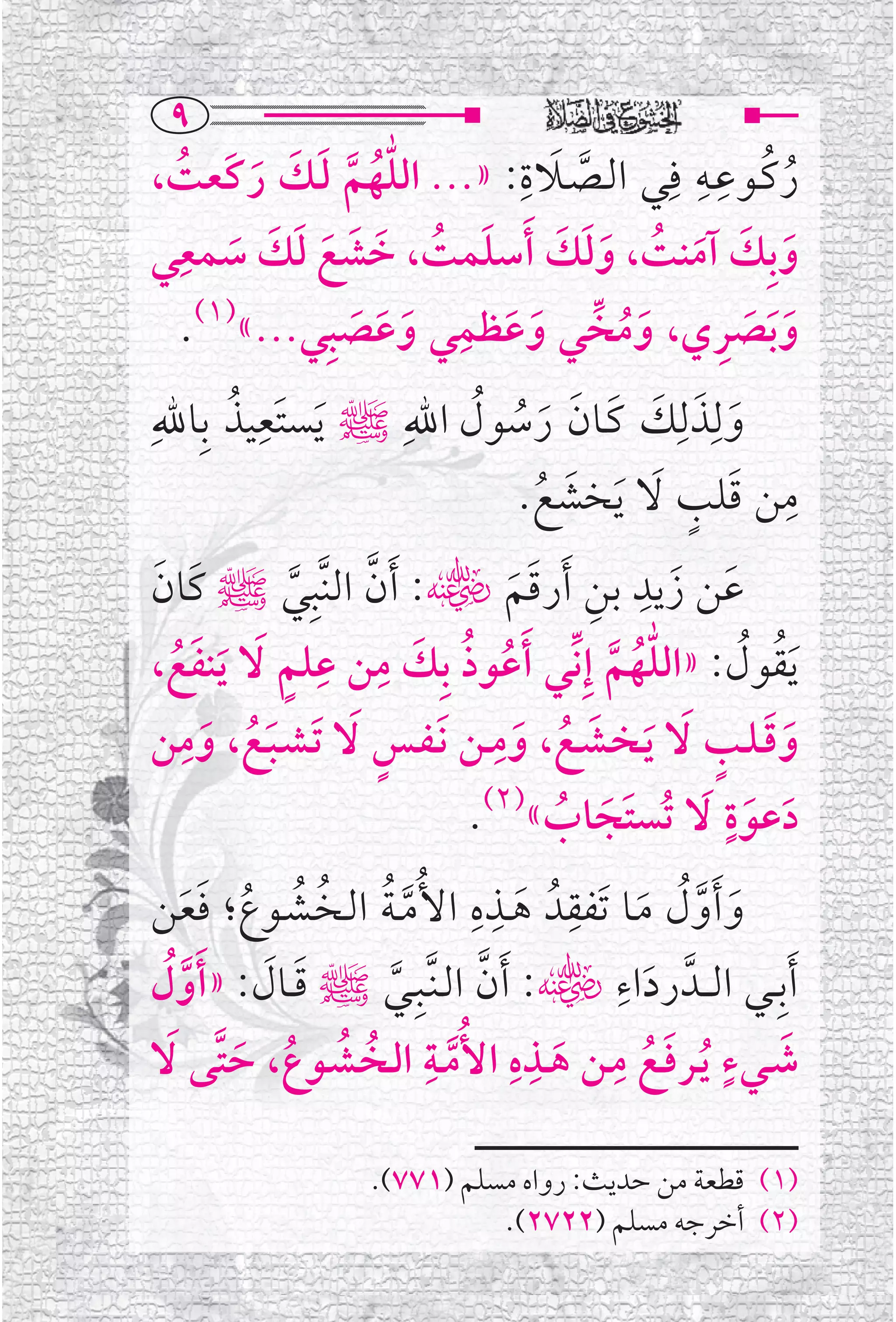 ‫‪Y‬‬
‫ﺭﻛــﻮﻋــﻪ ﻓﹺﻲ ﺍﻟــﺼــﻼﺓ: »... ﺍﻟﻠﻬﻢ ﻟــﻚ ﺭﻛﹶﻌﺖ،‬
  ‫ﱣﹸ ﱠ ﹶ ﹶ ﹶ ﹸ‬          ‫ﹶ ﹺ‬
                              ‫ﱠ‬
                                      ‫ﹸ ﹺﹺ‬
                                                ‫ﹸ‬
 ‫ﻭﺑﹺﻚ ﺁﻣﻨﺖ، ﻭﻟﻚ ﹶﺃﺳﻠﻤﺖ، ﺧﺸﻊ ﻟﻚ ﺳﻤﻌﹺ‬
‫ﹶ ﹸ ﹶ ﹶ ﹶ ﹶ ﹶ ﹶ ﻲ‬           ‫ﹶ ﹶ ﹶ ﹸ ﹶﹶ ﹶ‬
                    ‫ﻭﺑﺼﺮﻱ، ﻭﻣﺨﱢ ﻲ ﻭﻋﻈﻤﹺ‬
  ‫ﹶ ﹶ ﻲ ﻭﻋﺼﺒﹺﻲ...«)١(.‬                   ‫ﹶﹶ ﹶ ﹺ‬
             ‫ﹶ ﹶ ﹶ‬              ‫ﹶﹸ‬
        ‫ﹶ ﹺ ﹸ‬
‫ﻭﻟﹺﺬﻟﹺﻚ ﻛــﺎﻥ ﺭﺳﻮﻝ ﺍﷲﹺﷺ ﻳﺴﺘﹶﻌﻴﺬ ﺑﹺﺎﷲﹺ‬
                                   ‫ﹶ ﹶ ﹶ ﹶ ﹶ ﹶ ﹸ ﹸ‬
                                            ‫ﹶ ﹸ‬         ‫ﹺ ﹶ ﹴ ﹶ‬
                                           ‫ﻣﻦ ﻗﻠﺐ ﻻ ﹶﻳﺨﺸﻊ.‬
 ‫ﻋﻦ ﺯﻳﺪ ﺑﻦ ﹶﺃﺭﻗﻢﮕ: ﹶﺃﻥ ﺍﻟﻨﱠﺒﹺﻲﷺ ﻛﹶﺎﻥ‬                   ‫ﹶ ﹶ ﹺ‬
 ‫ﹶ‬             ‫ﱠ‬      ‫ﱠ‬                 ‫ﹺ ﹶﹶ‬
    ‫ﹶﹸ‬        ‫ﹸ ﹸ ﹶ ﹺ ﹺ ﹴ‬
 ‫ﹶﻳﻘﻮﻝ: »ﺍﻟﻠﻬﻢ ﺇﹺﻧﱢﻲ ﹶﺃﻋﻮﺫ ﺑﹺﻚ ﻣﻦ ﻋﻠﻢ ﹶﻻ ﹶﻳﻨﻔﻊ،‬   ‫ﱣﹸ ﱠ‬           ‫ﹸ ﹸ‬
    ‫ﻭﻗـﻠــﺐ ﹶﻻ ﻳـﺨــﺸــﻊ، ﻭﻣــﻦ ﹶﻧـﻔــﺲ ﹶﻻ ﹶﺗـﺸـﺒــﻊ، ﻭﻣﹺ‬
                                      ‫ﹺ‬
 ‫ﹶﹸ ﹶ ﻦ‬                 ‫ﹴ‬               ‫ﹶﹶ ﹴ ﹶ ﹶ ﹸ ﹶ‬
                                  ‫ﺩﻋﻮﺓ ﹶﻻ ﺗﹸﺴﺘﹶﺠﺎﺏ«)٢(.‬        ‫ﹴ‬
                                              ‫ﹶ ﹸ‬                 ‫ﹶ ﹶ‬
                                  ‫ﹺ ﹺ‬           ‫ﹺ‬
 ‫ﻭ ﹶﺃﻭﻝ ﻣــﺎ ﺗﹶﻔﻘﺪﹸ ﻫــﺬﻩ ﺍﻷﹸﻣ ـﺔ ﺍﻟــﺨــﺸــﻮﻉ؛ ﻓﻌﻦ‬
     ‫ﱠﹸ ﹸ ﹸ ﹸ ﹶﹶ‬                         ‫ﹶ‬            ‫ﹶ ﱠﹸ ﹶ‬
                                                   ‫ﹶﺃﺑﹺــﻲ ﺍﻟ ــﺪﱠ ﺭﺩﺍﺀﹺ‬
     ‫ﹶ ﹶ ﹶﱠ‬
 ‫ﹶ ﮕ: ﹶﺃﻥ ﺍﻟـﻨﱠــﺒﹺــﻲﷺ ﻗــﺎﻝ: »ﺃﻭ ﹸﻝ‬
                          ‫ﱠ‬         ‫ﱠ‬
 ‫ﹶ ﹴ ﹸ ﹶ ﹸ ﹺ ﹶ ﹺ ﹺ ﱠ ﺍﻟــﺨﹸ ــﺸــﻮﻉ، ﺣﺘﱠﻰ ﹶﻻ‬
         ‫ﹸ ﹸ ﹶ‬
                            ‫ﺷــﻲﺀ ﻳــﺮﻓــﻊ ﻣــﻦ ﻫــﺬﻩ ﺍﻷﹸﻣــﺔﹺ‬

                        ‫)١( ﻗﻄﻌﺔ ﻣﻦ ﺣﺪﻳﺚ: ﺭﻭﺍﻩ ﻣﺴﻠﻢ )١٧٧(.‬
                                  ‫)٢( ﺃﺧﺮﺟﻪ ﻣﺴﻠﻢ )٢٢٧٢(.‬
 