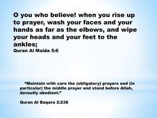 O you who believe! when you rise up
to prayer, wash your faces and your
hands as far as the elbows, and wipe
your heads and your feet to the
ankles;
Quran Al Maida 5:6
“Maintain with care the (obligatory) prayers and (in
particular) the middle prayer and stand before Allah,
devoutly obedient.”
Quran Al Baqara 2:238
 