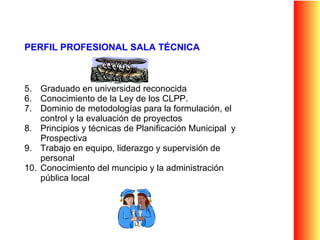 PERFIL PROFESIONAL SALA TÉCNICA Graduado en universidad reconocida Conocimiento de la Ley de los CLPP.  Dominio de metodologías para la formulación, el control y la evaluación de proyectos Principios y técnicas de Planificación Municipal  y Prospectiva Trabajo en equipo, liderazgo y supervisión de personal Conocimiento del muncipio y la administración pública local 