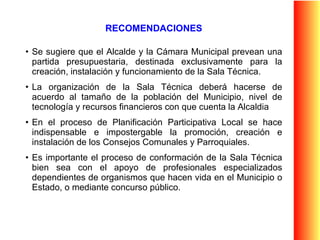 RECOMENDACIONES Se sugiere que el Alcalde y la Cámara Municipal prevean una partida presupuestaria, destinada exclusivamente para la creación, instalación y funcionamiento de la Sala Técnica. La organización de la Sala Técnica deberá hacerse de acuerdo al tamaño de la población del Municipio, nivel de tecnología y recursos financieros con que cuenta la Alcaldia  En el proceso de Planificación Participativa Local se hace indispensable e impostergable la promoción, creación e instalación de los Consejos Comunales y Parroquiales.  Es importante el proceso de conformación de la Sala Técnica bien sea con el apoyo de profesionales especializados dependientes de organismos que hacen vida en el Municipio o Estado, o mediante concurso público.  