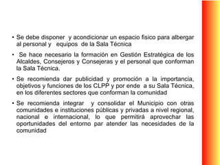Se debe disponer  y acondicionar un espacio fisico para albergar al personal y  equipos  de la Sala Técnica Se hace necesario la formación en Gestión Estratégica de los Alcaldes, Consejeros y Consejeras y el personal que conforman la Sala Técnica. Se recomienda dar publicidad y promoción a la importancia, objetivos y funciones de los CLPP y por ende  a su Sala Técnica, en los diferentes sectores que conforman la comunidad Se recomienda integrar  y consolidar el Municipio con otras comunidades e instituciones públicas y privadas a nivel regional, nacional e internacional, lo que permitirá aprovechar las oportunidades del entorno par atender las necesidades de la comunidad 