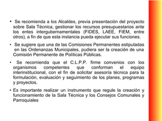 Se recomienda a los Alcaldes, previa presentación del proyecto sobre Sala Técnica, gestionar los recursos presupuestarios ante los entes intergubernamentales (FIDES, LAEE, FIEM, entre otros), a fin de que esta instancia pueda ejecutar sus funciones. Se sugiere que una de las Comisiones Permanentes estipuladas  en las Ordenanzas Municipales, pudiera ser la creación de una Comisión Permanente de Políticas Públicas. Se recomienda que el C.L.P.P. firme convenios con los organismos competentes que conforman el equipo interinstitucional, con el fin de solicitar asesoría técnica para la formulación, evaluación y seguimiento de los planes, programas y proyectos. Es importante realizar un instrumento que regule la creación y funcionamiento de la Sala Técnica y los Consejos Comunales y Parroquiales  