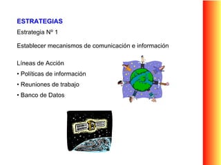 ESTRATEGIAS Estrategia Nº 1 Establecer mecanismos de comunicación e información Líneas de Acción  Políticas de información  Reuniones de trabajo  Banco de Datos 