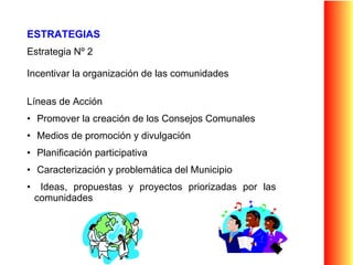 ESTRATEGIAS Estrategia Nº 2 Incentivar la organización de las comunidades Líneas de Acción  Promover la creación de los Consejos Comunales Medios de promoción y divulgación Planificación participativa Caracterización y problemática del Municipio Ideas, propuestas y proyectos priorizadas por las comunidades 