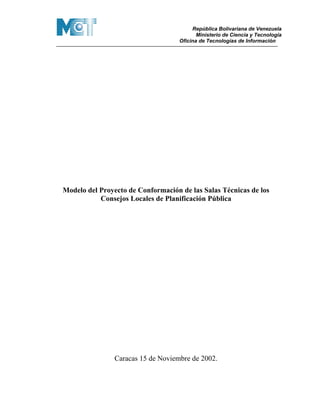 República Bolivariana de Venezuela
                                           Ministerio de Ciencia y Tecnología
                                    Oficina de Tecnologías de Información




Modelo del Proyecto de Conformación de las Salas Técnicas de los
           Consejos Locales de Planificación Pública




                Caracas 15 de Noviembre de 2002.