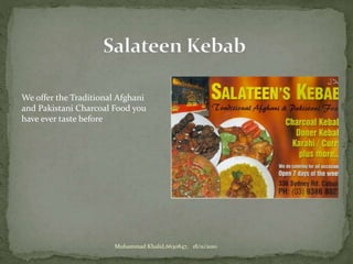 We offer the Traditional Afghani
and Pakistani Charcoal Food you
have ever taste before
Muhammad Khalid,6630847, 18/11/2010
 