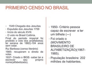 PRIMEIRO CENSO NO BRASIL
 1549 Chegada dos Jesuítas
• Expulsão dos Jesuítas 1759
• Início do século XVIII.
• O voto no Brasil Colônia.
Final do período imperial foi
proibido o voto dos analfabetos(
lei saraiva de 1882)-104 anos
sem votar.
Rui Barbosa (censo literário)
1985- recuperam o direito de
votar.
1937- Criado o IBGE- saber ler e
escrever seu próprio
nome(alfabetizado).
• 1950- Critério pessoa
capaz de escrever e ler
um bilhete (---)
• Foi criado o
(MOVIMENTO
BRASILEIRO DE
ALFABETIZAÇÃO)(1967-
1985).
• População brasileira: 202
milhões de habitantes.
 