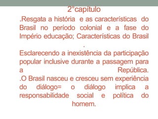 2°capítulo
.Resgata a história e as características do
Brasil no período colonial e a fase do
Império educação; Características do Brasil
.
Esclarecendo a inexistência da participação
popular inclusive durante a passagem para
a República.
.O Brasil nasceu e cresceu sem experiência
do diálogo= o diálogo implica a
responsabilidade social e política do
homem.
 