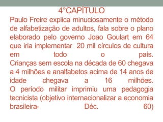 4°CAPÍTULO
Paulo Freire explica minuciosamente o método
de alfabetização de adultos, fala sobre o plano
elaborado pelo governo Joao Goulart em 64
que iria implementar 20 mil círculos de cultura
em todo o país.
Crianças sem escola na década de 60 chegava
a 4 milhões e analfabetos acima de 14 anos de
idade chegava a 16 milhões.
O período militar imprimiu uma pedagogia
tecnicista (objetivo internacionalizar a economia
brasileira- Déc. 60)
 