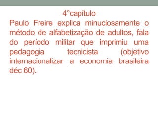 4°capítulo
Paulo Freire explica minuciosamente o
método de alfabetização de adultos, fala
do período militar que imprimiu uma
pedagogia tecnicista (objetivo
internacionalizar a economia brasileira
déc 60).
 